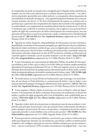 Art. 5º, XII

de computador não pode ser tomada como consagrada pelo Colegiado, dada a interferência,
naquele caso, de outra razão suficiente para a exclusão da prova questionada – o ter sido o
microcomputador apreendido sem ordem judicial e a consequente ofensa da garantia da
inviolabilidade do domicílio da empresa – este segundo fundamento bastante, sim, aceito por
votação unânime, à luz do art. 5º, XI, da Lei Fundamental. Na espécie, ao contrário, não se
questiona que a apreensão dos computadores da empresa do recorrente se fez regularmente,
na conformidade e em cumprimento de mandado judicial. Não há violação do art. 5º, XII, da
Constituição, que, conforme se acentuou na sentença, não se aplica ao caso, pois não houve
‘quebra de sigilo das comunicações de dados (interceptação das comunicações), mas sim
apreensão de base física na qual se encontravam os dados, mediante prévia e fundamentada
decisão judicial’.” (RE 418.416, Rel. Min. Sepúlveda Pertence, julgamento em 10‑5‑2006,
Plenário, DJ de 19‑12‑2006.)

•• “Questão de ordem. Inquérito. Disponibilidade de informações em meio eletrônico.

Possibilidade, ressalvados os documentos protegidos por sigilo bancário, fiscal ou telefônico.
Questão de ordem resolvida no sentido de que, uma vez digitalizados os documentos constantes dos autos, para o fim de facilitar a notificação dos denunciados, é permitido sejam tais
informações colocadas à disposição no sítio do STF na internet, excluídas as informações de
conteúdo sigiloso e limitado o acesso às partes mediante o uso de senha.” (Inq 2.245‑QO,
Rel. Min. Joaquim Barbosa, julgamento em 31‑5‑2006, Plenário, DJ de 9‑11‑2007.)

•• “A mera formulação, por representante do Ministério Público, de pedido de intercepta-

ção telefônica, para os fins a que se refere a Lei 9.296/1996, por traduzir simples postulação
dependente de apreciação jurisdicional (CF, art. 5º, XII), não importa, só por si, em ofensa à
liberdade de locomoção física de qualquer pessoa, descaracterizando­‑se, desse modo, a possibilidade de adequada utilização do remédio constitucional do habeas corpus.” (HC 83.966‑AgR,
Rel. Min. Celso de Mello, julgamento em 23‑6‑2004, Plenário, DJ de 25‑11‑2005.)

•• “Da minha leitura, no inciso XII da Lei Fundamental, o que se protege, e de modo abso-

luto, até em relação ao Poder Judiciário, é a comunicação ‘de dados’, e não os ‘dados’, o que
tornaria impossível qualquer investigação administrativa, fosse qual fosse.” (MS 21.729, voto
do Rel. Min. Sepúlveda Pertence, julgamento em 5‑10‑1995, Plenário, DJ de 19‑10‑2001.)

•• “Carta rogatória. Objeto. Dados de processos em curso no Brasil e coleta de depoi-

mentos. O levantamento de dados constantes de processos em andamento no Brasil não
implica a quebra do sigilo assegurado pela Carta da República, ante a publicidade que os
reveste.” (CR 9.854‑AgR, Rel. Min. Marco Aurélio, julgamento em 28‑5‑2003, Plenário,
DJ de 27‑6‑2003.)

•• “Quando o tráfico ilícito de entorpecentes se estende por mais de uma jurisdição, é com-

petente, pelo princípio da prevenção, o juiz que primeiro toma conhecimento da infração e
pratica qualquer ato processual. No caso, o ato que fixou a competência do juiz foi a autorização para proceder a escuta telefônica das conversas do paciente.” (HC 82.009, Rel. Min.
Nelson Jobim, julgamento em 12‑11‑2002, Segunda Turma, DJ de 19‑12‑2002.)

•• “Escuta gravada da comunicação telefônica com terceiro, que conteria evidência de qua-

drilha que integrariam: ilicitude, nas circunstâncias, com relação a ambos os interlocutores.
A hipótese não configura a gravação da conversa telefônica própria por um dos interlocutores – cujo uso como prova o STF, em dadas circunstâncias, tem julgado lícito – mas, sim,
123

 