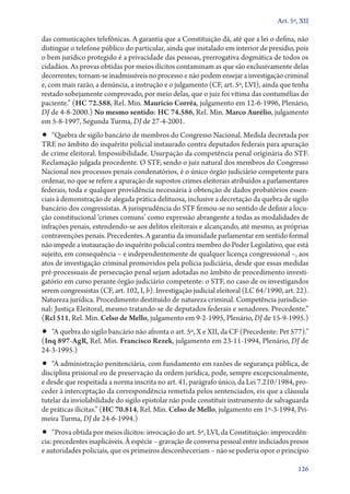 Art. 5º, XII

das comunicações telefônicas. A garantia que a Constituição dá, até que a lei o defina, não
distingue o telefone público do particular, ainda que instalado em interior de presídio, pois
o bem jurídico protegido é a privacidade das pessoas, prerrogativa dogmática de todos os
cidadãos. As provas obtidas por meios ilícitos contaminam as que são exclusivamente delas
decorrentes; tornam­‑se inadmissíveis no processo e não podem ensejar a investigação criminal
e, com mais razão, a denúncia, a instrução e o julgamento (CF, art. 5º, LVI), ainda que tenha
restado sobejamente comprovado, por meio delas, que o juiz foi vítima das contumélias do
paciente.” (HC 72.588, Rel. Min. Maurício Corrêa, julgamento em 12‑6‑1996, Plenário,
DJ de 4‑8‑2000.) No mesmo sentido: HC 74.586, Rel. Min. Marco Aurélio, julgamento
em 5‑8‑1997, Segunda Turma, DJ de 27‑4‑2001.

•• “Quebra de sigilo bancário de membros do Congresso Nacional. Medida decretada por

TRE no âmbito do inquérito policial instaurado contra deputados federais para apuração
de crime eleitoral. Impossibilidade. Usurpação da competência penal originária do STF.
Reclamação julgada procedente. O STF, sendo o juiz natural dos membros do Congresso
Nacional nos processos penais condenatórios, é o único órgão judiciário competente para
ordenar, no que se refere a apuração de supostos crimes eleitorais atribuídos a parlamentares
federais, toda e qualquer providência necessária à obtenção de dados probatórios essenciais à demonstração de alegada prática delituosa, inclusive a decretação da quebra de sigilo
bancário dos congressistas. A jurisprudência do STF firmou­‑se no sentido de definir a locução constitucional ‘crimes comuns’ como expressão abrangente a todas as modalidades de
infrações penais, estendendo­‑se aos delitos eleitorais e alcançando, até mesmo, as próprias
contravenções penais. Precedentes. A garantia da imunidade parlamentar em sentido formal
não impede a instauração do inquérito policial contra membro do Poder Legislativo, que está
sujeito, em consequência – e independentemente de qualquer licença congressional –, aos
atos de investigação criminal promovidos pela polícia judiciária, desde que essas medidas
pré­‑processuais de persecução penal sejam adotadas no âmbito de procedimento investigatório em curso perante órgão judiciário competente: o STF, no caso de os investigandos
serem congressistas (CF, art. 102, I, b). Investigação judicial eleitoral (LC 64/1990, art. 22).
Natureza jurídica. Procedimento destituído de natureza criminal. Competência jurisdicional: Justiça Eleitoral, mesmo tratando­‑se de deputados federais e senadores. Precedente.”
(Rcl 511, Rel. Min. Celso de Mello, julgamento em 9‑2‑1995, Plenário, DJ de 15‑9‑1995.)

•• “A quebra do sigilo bancário não afronta o art. 5º, X e XII, da CF (Precedente: Pet 577).”
(Inq 897‑AgR, Rel. Min. Francisco Rezek, julgamento em 23‑11‑1994, Plenário, DJ de
24‑3‑1995.)

•• “A administração penitenciária, com fundamento em razões de segurança pública, de

disciplina prisional ou de preservação da ordem jurídica, pode, sempre excepcionalmente,
e desde que respeitada a norma inscrita no art. 41, parágrafo único, da Lei 7.210/1984, proceder à interceptação da correspondência remetida pelos sentenciados, eis que a cláusula
tutelar da inviolabilidade do sigilo epistolar não pode constituir instrumento de salvaguarda
de práticas ilícitas.” (HC 70.814, Rel. Min. Celso de Mello, julgamento em 1º‑3‑1994, Primeira Turma, DJ de 24‑6‑1994.)

•• “Prova obtida por meios ilícitos: invocação do art. 5º, LVI, da Constituição: improcedên-

cia: precedentes inaplicáveis. À espécie – gravação de conversa pessoal entre indiciados presos
e autoridades policiais, que os primeiros desconheceriam – não se poderia opor o princípio
126

 