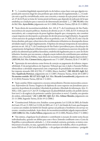 Art. 5º, XIII

•• “(...) constitui ilegalidade reparável pela via do habeas corpus fazer com que alguém res-

ponda pelo exercício ilegal de uma profissão que ainda não foi regulamentada. (...) Condição sem a qual fica inviabilizado, neste caso concreto, o manejo da ação penal com base no
art. 47 da LCP, por se tratar de ‘norma penal em branco, que depende da indicação de lei que
estabeleça as condições para o exercício de determinada atividade’ (...).” (HC 92.183, voto
do Rel. Min. Ayres Britto, julgamento em 18‑3‑2008, Primeira Turma, DJE de 23‑5‑2008.)

•• “Ação direta de inconstitucionalidade. Art. 163, § 7º, da Constituição de São Paulo:

inocorrência de sanções políticas. Ausência de afronta ao art. 5º, XIII, da CF. A retenção da
mercadoria, até a comprovação da posse legítima daquele que a transporta, não constitui
coação imposta em desrespeito ao princípio do devido processo legal tributário. Ao garantir
o livre exercício de qualquer trabalho, ofício ou profissão, o art. 5º, XIII, da CF, não o faz de
forma absoluta, pelo que a observância dos recolhimentos tributários no desempenho dessas
atividades impõe­‑se legal e legitimamente. A hipótese de retenção temporária de mercadorias
prevista no art. 163, § 7º, da Constituição de São Paulo é providência para a fiscalização do
cumprimento da legislação tributária nesse território e consubstancia exercício do poder de
polícia da administração pública fazendária, estabelecida legalmente para os casos de ilícito
tributário. Inexiste, por isso mesmo, a alegada coação indireta do contribuinte para satisfazer
débitos com a Fazenda Pública. Ação direta de inconstitucionalidade julgada improcedente.”
(ADI 395, Rel. Min. Cármen Lúcia, julgamento em 17‑5‑2007, Plenário, DJ de 17‑8‑2007.)

•• “Apreensão de mercadorias como forma de coerção ao pagamento de tributos: impos-

sibilidade. É da jurisprudência do Supremo Tribunal que não é dado à Fazenda Pública
obstaculizar a atividade empresarial com a imposição de penalidades no intuito de receber imposto atrasado (RE 413.782, 17‑3‑2005, Marco Aurélio).” (RE 496.893‑AgR, Rel.
Min. Sepúlveda Pertence, julgamento em 2‑3‑2007, Primeira Turma, DJ de 20‑4‑2007.)
No mesmo sentido: RE 527.633‑AgR, Rel. Min. Ricardo Lewandowski, julgamento em
2‑12‑2010, Primeira Turma, DJE de 1º‑2‑2011.

•• “Ação cautelar. Efeito suspensivo a recurso extraordinário. Decisão monocrática conces-

siva. Referendum da Turma. Exigência de diploma de curso superior em Jornalismo para o
exercício da profissão de jornalista. Liberdade de profissão e liberdade de informação. Arts. 5º,
XIII, e 220, caput e § 1º, da CF. Configuração da plausibilidade jurídica do pedido (fumus
boni iuris) e da urgência da pretensão cautelar (periculum in mora). Cautelar, em questão
de ordem, referendada.” (AC 1.406‑MC‑QO, Rel. Min. Gilmar Mendes, julgamento em
21‑11‑2006, Segunda Turma, DJ de 19‑12‑2006.)

•• “Constitucional. Policiais civis. Estádios: acesso gratuito. Lei 13.330, de 2003, do Estado
do Ceará. CF, art. 5º, XIII. Lei 13.330, de 2003, art. 1º, § 1º, do Estado do Ceará, que franqueia
o acesso aos estádios de futebol do Estado apenas aos policiais e bombeiros em serviço no
evento: constitucionalidade. Ação direta de inconstitucionalidade julgada improcedente.”
(ADI 3.000, Rel. Min. Carlos Velloso, julgamento em 19‑12‑2005, Plenário, DJ de 17‑2‑2006.)

•• “Em síntese, a legislação local submete o contribuinte à exceção de emitir notas fiscais
individualizadas, quando em débito para com o fisco. Entendo conflitante com a Carta da
República o procedimento adotado. (...) A lei estadual contraria, portanto, os textos constitucionais evocados, ou seja, a garantia do livre exercício do trabalho, ofício ou profissão –
inciso XIII do art. 5º da Carta da República – e de qualquer atividade econômica – parágrafo

130

 