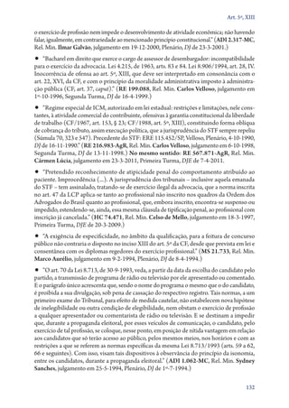 Art. 5º, XIII

o exercício de profissão nem impede o desenvolvimento de atividade econômica; não havendo
falar, igualmente, em contrariedade ao mencionado princípio constitucional.” (ADI 2.317‑MC,
Rel. Min. Ilmar Galvão, julgamento em 19‑12‑2000, Plenário, DJ de 23‑3‑2001.)

•• “Bacharel em direito que exerce o cargo de assessor de desembargador: incompatibilidade

para o exercício da advocacia. Lei 4.215, de 1963, arts. 83 e 84. Lei 8.906/1994, art. 28, IV.
Inocorrência de ofensa ao art. 5º, XIII, que deve ser interpretado em consonância com o
art. 22, XVI, da CF, e com o princípio da moralidade administrativa imposto à administração pública (CF, art. 37, caput).” (RE 199.088, Rel. Min. Carlos Velloso, julgamento em
1º‑10‑1996, Segunda Turma, DJ de 16‑4‑1999.)

•• “Regime especial de ICM, autorizado em lei estadual: restrições e limitações, nele cons-

tantes, à atividade comercial do contribuinte, ofensivas à garantia constitucional da liberdade
de trabalho (CF/1967, art. 153, § 23; CF/1988, art. 5º, XIII), constituindo forma oblíqua
de cobrança do tributo, assim execução política, que a jurisprudência do STF sempre repeliu
(Súmula 70, 323 e 547). Precedente do STF: ERE 115.452/SP, Velloso, Plenário, 4‑10‑1990,
DJ de 16‑11‑1990.” (RE 216.983‑AgR, Rel. Min. Carlos Velloso, julgamento em 6‑10‑1998,
Segunda Turma, DJ de 13‑11‑1998.) No mesmo sentido: RE 567.871‑AgR, Rel. Min.
Cármen Lúcia, julgamento em 23‑3‑2011, Primeira Turma, DJE de 7‑4‑2011.

•• “Pretendido reconhecimento de atipicidade penal do comportamento atribuído ao

paciente. Improcedência (...). A jurisprudência dos tribunais – inclusive aquela emanada
do STF – tem assinalado, tratando­‑se de exercício ilegal da advocacia, que a norma inscrita
no art. 47 da LCP aplica­‑se tanto ao profissional não inscrito nos quadros da Ordem dos
Advogados do Brasil quanto ao profissional, que, embora inscrito, encontra­‑se suspenso ou
impedido, estendendo­‑se, ainda, essa mesma cláusula de tipificação penal, ao profissional com
inscrição já cancelada.” (HC 74.471, Rel. Min. Celso de Mello, julgamento em 18‑3‑1997,
Primeira Turma, DJE de 20‑3‑2009.)

•• “A exigência de especificidade, no âmbito da qualificação, para a feitura de concurso

público não contraria o disposto no inciso XIII do art. 5º da CF, desde que prevista em lei e
consentânea com os diplomas regedores do exercício profissional.” (MS 21.733, Rel. Min.
Marco Aurélio, julgamento em 9‑2‑1994, Plenário, DJ de 8‑4‑1994.)

•• “O art. 70 da Lei 8.713, de 30‑9‑1993, veda, a partir da data da escolha do candidato pelo

partido, a transmissão de programa de rádio ou televisão por ele apresentado ou comentado.
E o parágrafo único acrescenta que, sendo o nome do programa o mesmo que o do candidato,
é proibida a sua divulgação, sob pena de cassação do respectivo registro. Tais normas, a um
primeiro exame do Tribunal, para efeito de medida cautelar, não estabelecem nova hipótese
de inelegibilidade ou outra condição de elegibilidade, nem obstam o exercício de profissão
a qualquer apresentador ou comentarista de rádio ou televisão. E se destinam a impedir
que, durante a propaganda eleitoral, por esses veículos de comunicação, o candidato, pelo
exercício de tal profissão, se coloque, nesse ponto, em posição de nítida vantagem em relação
aos candidatos que só terão acesso ao público, pelos mesmos meios, nos horários e com as
restrições a que se referem as normas específicas da mesma Lei 8.713/1993 (arts. 59 a 62,
66 e seguintes). Com isso, visam tais dispositivos à observância do princípio da isonomia,
entre os candidatos, durante a propaganda eleitoral.” (ADI 1.062‑MC, Rel. Min. Sydney
Sanches, julgamento em 25‑5‑1994, Plenário, DJ de 1º‑7‑1994.)
132

 