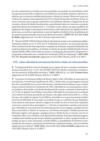 Art. 5º, XVI e XVII

de crise institucional, ao Estado não seria permitido, em período de normalidade, inibir
essa garantia, frustrar­‑lhe os objetivos ou inviabilizá­‑la com medidas restritivas. Apontou­‑se,
ademais, que as minorias também titularizariam o direito de reunião. Observou­‑se que isso
evidenciaria a função contra majoritária do STF no Estado Democrático de Direito. Frisou­‑se,
nessa contextura, que os grupos majoritários não poderiam submeter, à hegemonia de sua
vontade, a eficácia de direitos fundamentais, especialmente tendo em conta uma concepção
material de democracia constitucional. (...) Concluiu­‑se que a defesa, em espaços públicos, da
legalização das drogas ou de proposta abolicionista a outro tipo penal, não significaria ilícito
penal, mas, ao contrário, representaria o exercício legítimo do direito à livre manifestação do
pensamento, propiciada pelo exercício do direito de reunião.” (ADPF 187, Rel. Min. Celso
de Mello, julgamento em 15‑6‑2011, Plenário, Informativo 631.)

•• “Decreto 20.098/1999 do Distrito Federal. Liberdade de reunião e de manifestação pública.
Limitações. Ofensa ao art. 5º, XVI, da CF. A liberdade de reunião e de associação para fins
lícitos constitui uma das mais importantes conquistas da civilização, enquanto fundamento das
modernas democracias políticas. A restrição ao direito de reunião estabelecida pelo Decreto
distrital 20.098/1999, a toda evidência, mostra­‑se inadequada, desnecessária e desproporcional quando confrontada com a vontade da Constituição (Wille zur Verfassung).” (ADI 1.969,
Rel. Min. Ricardo Lewandowski, julgamento em 28‑6‑2007, Plenário, DJ de 31‑8‑2007.)
XVII – é plena a liberdade de associação para fins lícitos, vedada a de caráter paramilitar;

•• “A obrigatoriedade do visto de advogado para o registro de atos e contratos constitutivos

de pessoas jurídicas (art. 1º, § 2º, da Lei 8.906/1994) não ofende os princípios constitucionais da isonomia e da liberdade associativa.” (ADI 1.194, Rel. p/ o ac. Min. Cármen Lúcia,
julgamento em 20‑5‑2009, Plenário, DJE de 11‑9‑2009.)

•• “A primeira Constituição política do Brasil a dispor sobre a liberdade de associação foi,

precisamente, a Constituição republicana de 1891, e, desde então, essa prerrogativa essencial
tem sido contemplada nos sucessivos documentos constitucionais brasileiros, com a ressalva
de que, somente a partir da Constituição de 1934, a liberdade de associação ganhou contornos próprios, dissociando­‑se do direito fundamental de reunião, consoante se depreende do
art. 113, § 12, daquela Carta Política. Com efeito, a liberdade de associação não se confunde
com o direito de reunião, possuindo, em relação a este, plena autonomia jurídica (...). Diria,
até, que, sob a égide da vigente Carta Política, intensificou­‑se o grau de proteção jurídica
em torno da liberdade de associação, na medida em que, ao contrário do que dispunha a
Carta anterior, nem mesmo durante a vigência do estado de sítio se torna lícito suspender
o exercício concreto dessa prerrogativa. (...) Revela­‑se importante assinalar, neste ponto,
que a liberdade de associação tem uma dimensão positiva, pois assegura a qualquer pessoa
(física ou jurídica) o direito de associar­‑se e de formar associações. Também possui uma
dimensão negativa, pois garante a qualquer pessoa o direito de não se associar, nem de ser
compelida a filiar­‑se ou a desfiliar­‑se de determinada entidade. Essa importante prerrogativa
constitucional também possui função inibitória, projetando­‑se sobre o próprio Estado, na
medida em que se veda, claramente, ao Poder Público, a possibilidade de interferir na intimidade das associações e, até mesmo, de dissolvê­‑las, compulsoriamente, a não ser mediante
regular processo judicial.” (ADI 3.045, voto do Rel. Min. Celso de Mello, julgamento em
10‑8‑2005, Plenário, DJ de 1º‑6‑2007.)
137

 