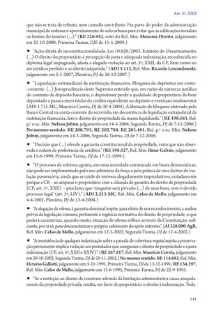 Art. 5º, XXII

que não se trata de tributo, nem camufla um tributo. Faz parte do poder da administração
municipal de ordenar o aproveitamento do solo urbano para evitar que as edificações invadam
os limites do terreno (...).” (RE 226.942, voto do Rel. Min. Menezes Direito, julgamento
em 21‑10‑2008, Primeira Turma, DJE de 15‑5‑2009.)

•• “Ação direta de inconstitucionalidade. Lei 10.826/2003. Estatuto do Desarmamento.

(...) O direito do proprietário à percepção de justa e adequada indenização, reconhecida no
diploma legal impugnado, afasta a alegada violação ao art. 5º, XXII, da CF, bem como ao
ato jurídico perfeito e ao direito adquirido.” (ADI 3.112, Rel. Min. Ricardo Lewandowski,
julgamento em 2‑5‑2007, Plenário, DJ de 26‑10‑2007.)

•• “Liquidação extrajudicial de instituição financeira. Bloqueio de depósitos em con­ta­

‑cor­ en­ e. (...) Jurisprudência deste Supremo entende que, em razão da natureza jurídica
r t
do contrato de depósito bancário, o depositante perde a qualidade de proprietário do bem
depositado e passa a mero titular do crédito equivalente ao depósito e eventuais rendimentos
(ADI 1.715‑MC, Maurício Corrêa, DJ de 30‑4‑2004). A liberação do bloqueio efetivado pelo
Banco Central na conta­‑corrente do recorrido, em decorrência de liquidação extrajudicial da
instituição financeira, fere o direito de propriedade da massa liquidanda.” (RE 198.583, Rel.
p/ o ac. Min. Nelson Jobim, julgamento em 14‑3‑2006, Segunda Turma, DJ de 7‑12‑2006.)
No mesmo sentido: RE 200.793; RE 202.704; RE 203.481, Rel. p/ o ac. Min. Nelson
Jobim, julgamento em 14‑3‑2006, Segunda Turma, DJ de 7‑12‑2006.

•• “Decisão que (...) ofende a garantia constitucional da propriedade, visto que não obser-

vada a ordem de preferência de créditos.” (RE 198.527, Rel. Min. Ilmar Galvão, julgamento
em 15‑6‑1999, Primeira Turma, DJ de 17‑12‑1999.)

•• “O processo de reforma agrária, em uma sociedade estruturada em bases democráticas,

não pode ser implementado pelo uso arbitrário da força e pela prática de atos ilícitos de violação possessória, ainda que se cuide de imóveis alegadamente improdutivos, notadamente
porque a CR – ao amparar o proprietário com a cláusula de garantia do direito de propriedade
(CF, art. 5º, XXII) – proclama que ‘ninguém será privado (...) de seus bens, sem o devido
processo legal’ (art. 5º, LIV).” (ADI 2.213‑MC, Rel. Min. Celso de Mello, julgamento em
4‑4‑2002, Plenário, DJ de 23‑4‑2004.)

•• “A alegação de ofensa à garantia dominial impõe, para efeito de seu reconhecimento, a análise

prévia da legislação comum, pertinente à regência normativa do direito de propriedade, o que
poderá caracterizar, quando muito, situação de ofensa reflexa ao texto da Constituição, suficiente, por si só, para descaracterizar o próprio cabimento do apelo extremo.” (AI 338.090‑AgR,
Rel. Min. Celso de Mello, julgamento em 12‑3‑2002, Segunda Turma, DJ de 12‑4‑2002.)

•• “A inexistência de qualquer indenização sobre a parcela de cobertura vegetal sujeita a preserva-

ção permanente implica violação aos postulados que asseguram o direito de propriedade e a justa
indenização (CF, art. 5º, XXII e XXIV).” (RE 267.817, Rel. Min. Maurício Corrêa, julgamento
em 29‑10‑2002, Segunda Turma, DJ de 29‑11‑2002.) No mesmo sentido: RE 114.682, Rel. Min.
Octavio Gallotti, julgamento em 5‑11‑1991, Primeira Turma, DJ de 13‑12‑1991; RE 134.297,
Rel. Min. Celso de Mello, julgamento em 13‑6‑1995, Primeira Turma, DJ de 22‑9‑1995.

•• “Se a restrição ao direito de construir advinda da limitação administrativa causa aniquilamento da propriedade privada, resulta, em favor do proprietário, o direito à indenização. Toda-

141

 
