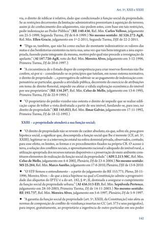 Art. 5º, XXII e XXIII

via, o direito de edificar é relativo, dado que condicionado à função social da propriedade.
Se as restrições decorrentes da limitação administrativa preexistiam à aquisição do terreno,
assim já do conhecimento dos adquirentes, não podem estes, com base em tais restrições,
pedir indenização ao Poder Público.” (RE 140.436, Rel. Min. Carlos Velloso, julgamento
em 25‑5‑1999, Segunda Turma, DJ de 6‑8‑1999.) No mesmo sentido: AI 526.272‑AgR,
Rel. Min. Ellen Gracie, julgamento em 1º‑2‑2011, Segunda Turma, DJE de 22‑2‑2011.

•• “Diga­‑se, também, que não há como excluir do montante indenizatório os valores das
matas e das benfeitorias existentes na terra nua, uma vez que tais bens integram a área expropriada, fazendo parte integrante da mesma, motivo pelo qual não procede a irresignação da
apelante.” (AI 187.726‑AgR, voto do Rel. Min. Moreira Alves, julgamento em 3‑12‑1996,
Primeira Turma, DJ de 20‑6‑1997.)

•• “A circunstância de o Estado dispor de competência para criar reservas florestais não lhe

confere, só por si – considerando­‑se os princípios que tutelam, em nosso sistema normativo,
o direito de propriedade –, a prerrogativa de subtrair­‑se ao pagamento de indenização compensatória ao particular, quando a atividade pública, decorrente do exercício de atribuições
em tema de direito florestal, impedir ou afetar a válida exploração econômica do imóvel
por seu proprietário.” (RE 134.297, Rel. Min. Celso de Mello, julgamento em 13‑6‑1995,
Primeira Turma, DJ de 22‑9‑1995.)

•• “O proprietário do prédio vizinho não ostenta o direito de impedir que se realize edifi-

cação capaz de tolher a vista desfrutada a partir de seu imóvel, fundando­‑se, para isso, no
direito de propriedade.” (RE 145.023, Rel. Min. Ilmar Galvão, julgamento em 17‑11‑1992,
Primeira Turma, DJ de 18‑12‑1992.)
XXIII – a propriedade atenderá a sua função social;

•• “O direito de propriedade não se reveste de caráter absoluto, eis que, sobre ele, pesa grave

hipoteca social, a significar que, descumprida a função social que lhe é inerente (CF, art. 5º,
XXIII), legitimar­‑se­‑á a intervenção estatal na esfera dominial privada, observados, contudo,
para esse efeito, os limites, as formas e os procedimentos fixados na própria CR. O acesso à
terra, a solução dos conflitos sociais, o aproveitamento racional e adequado do imóvel rural, a
utilização apropriada dos recursos naturais disponíveis e a preservação do meio ambiente constituem elementos de realização da função social da propriedade.” (ADI 2.213‑MC, Rel. Min.
Celso de Mello, julgamento em 4‑4‑2002, Plenário, DJ de 23‑4‑2004.) No mesmo sentido:
MS 25.284, Rel. Min. Marco Aurélio, julgamento em 17‑6‑2010, Plenário, DJE de 13‑8‑2010.

•• “O STF firmou o entendimento – a partir do julgamento do RE 153.771, Pleno, 20-11-

1996, Moreira Alves – de que a única hipótese na qual a Constituição admite a progressividade das alíquotas do IPTU é a do art. 182, § 4º, II, destinada a assegurar o cumprimento
da função social da propriedade urbana.” (AI 456.513‑ED, Rel. Min. Sepúlveda Pertence,
julgamento em 28‑10‑2003, Primeira Turma, DJ de 14‑11‑2003.) No mesmo sentido:
RE 192.737, Rel. Min. Moreira Alves, julgamento em 5‑6‑1997, Plenário, DJ de 5‑9‑1997.

•• “A garantia da função social da propriedade (art. 5º, XXIII, da Constituição) não afeta as

normas de composição de conflito de vizinhança insertas no CC (art. 573 e seus parágrafos),
para impor, gratuitamente, ao proprietário a ingerência de outro particular em seu poder
142

 