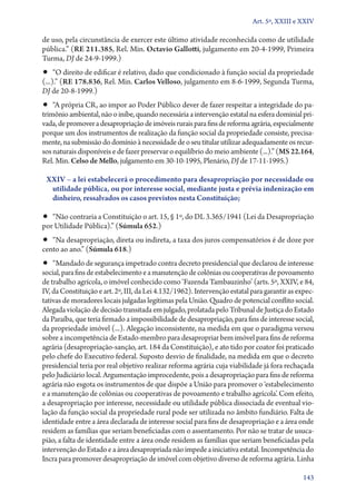 Art. 5º, XXIII e XXIV

de uso, pela circunstância de exercer este último atividade reconhecida como de utilidade
pública.” (RE 211.385, Rel. Min. Octavio Gallotti, julgamento em 20‑4‑1999, Primeira
Turma, DJ de 24‑9‑1999.)

•• “O direito de edificar é relativo, dado que condicionado à função social da propriedade
(...).” (RE 178.836, Rel. Min. Carlos Velloso, julgamento em 8‑6‑1999, Segunda Turma,
DJ de 20‑8‑1999.)

•• “A própria CR, ao impor ao Poder Público dever de fazer respeitar a integridade do pa-

trimônio ambiental, não o inibe, quando necessária a intervenção estatal na esfera dominial privada, de promover a desapropriação de imóveis rurais para fins de reforma agrária, especialmente
porque um dos instrumentos de realização da função social da propriedade consiste, precisamente, na submissão do domínio à necessidade de o seu titular utilizar adequadamente os recursos naturais disponíveis e de fazer preservar o equilíbrio do meio ambiente (...).” (MS 22.164,
Rel. Min. Celso de Mello, julgamento em 30‑10‑1995, Plenário, DJ de 17‑11‑1995.)
XXIV – a lei estabelecerá o procedimento para desapropriação por necessidade ou
utilidade pública, ou por interesse social, mediante justa e prévia indenização em
dinheiro, ressalvados os casos previstos nesta Constituição;

•• “Não contraria a Constituição o art. 15, § 1º, do DL 3.365/1941 (Lei da Desapropriação
por Utilidade Pública).” (Súmula 652.)

•• “Na desapropriação, direta ou indireta, a taxa dos juros compensatórios é de doze por
cento ao ano.” (Súmula 618.)

•• “Mandado de segurança impetrado contra decreto presidencial que declarou de interesse

social, para fins de estabelecimento e a manutenção de colônias ou cooperativas de povoamento
de trabalho agrícola, o imóvel conhecido como ‘Fazenda Tambauzinho’ (arts. 5º, XXIV, e 84,
IV, da Constituição e art. 2º, III, da Lei 4.132/1962). Intervenção estatal para garantir as expectativas de moradores locais julgadas legítimas pela União. Quadro de potencial conflito social.
Alegada violação de decisão transitada em julgado, prolatada pelo Tribunal de Justiça do Estado
da Paraíba, que teria firmado a impossibilidade de desapropriação, para fins de interesse social,
da propriedade imóvel (...). Alegação inconsistente, na medida em que o paradigma versou
sobre a incompetência de Estado­‑membro para desapropriar bem imóvel para fins de reforma
agrária (desapropriação­‑sanção, art. 184 da Constituição), e ato tido por coator foi praticado
pelo chefe do Executivo federal. Suposto desvio de finalidade, na medida em que o decreto
presidencial teria por real objetivo realizar reforma agrária cuja viabilidade já fora rechaçada
pelo Judiciário local. Argumentação improcedente, pois a desapropriação para fins de reforma
agrária não esgota os instrumentos de que dispõe a União para promover o ‘estabelecimento
e a manutenção de colônias ou cooperativas de povoamento e trabalho agrícola’. Com efeito,
a desapropriação por interesse, necessidade ou utilidade pública dissociada de eventual violação da função social da propriedade rural pode ser utilizada no âmbito fundiário. Falta de
identidade entre a área declarada de interesse social para fins de desapropriação e a área onde
residem as famílias que seriam beneficiadas com o assentamento. Por não se tratar de usucapião, a falta de identidade entre a área onde residem as famílias que seriam beneficiadas pela
intervenção do Estado e a área desapropriada não impede a iniciativa estatal. Incompetência do
Incra para promover desapropriação de imóvel com objetivo diverso de reforma agrária. Linha
143

 