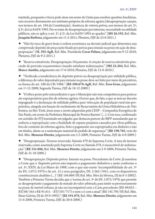 Art. 5º, XXIV

rejeitada, porquanto o Incra pode atuar em nome da União para resolver questões fundiárias,
sem recorrer diretamente aos institutos próprios da reforma agrária (desapropriação­‑sanção,
nos termos do art. 184 da Constituição). Ausência de vistoria prévia, nos termos do art. 2º,
§ 2º, da Lei 8.629/1993. Por se tratar de desapropriação por interesse, necessidade ou utilidade
públicos, não se aplica o art. 2º, § 2º, da Lei 8.629/1993 ao quadro.” (MS 26.192, Rel. Min.
Joaquim Barbosa, julgamento em 11‑5‑2011, Plenário, DJE de 23‑8‑2011.)

•• “Não há risco de grave lesão à ordem econômica na decisão judicial que determina seja

comprovado depósito do preço justo fixado por perícia para imissão na posse em ação de desapropriação.” (SL 392‑AgR, Rel. Min. Presidente Cezar Peluso, julgamento em 9‑12‑2010,
Plenário, DJE de 9‑2‑2011.)

•• “Reserva extrativista. Desapropriação. Orçamento. A criação de reserva extrativista pres-

cinde de previsão orçamentária visando satisfazer indenizações.” (MS 25.284, Rel. Min.
Marco Aurélio, julgamento em 17‑6‑2010, Plenário, DJE de 13‑8‑2010.)

•• “Verificada a insuficiência do depósito prévio na desapropriação por utilidade pública,

a diferença do valor depositado para imissão na posse deve ser feito por meio de precatório,
na forma do art. 100 da CB/1988.” (RE 598.678‑AgR, Rel. Min. Eros Grau, julgamento
em 1º‑12‑2009, Segunda Turma, DJE de 18‑12‑2009.)

•• “O óbice posto pelo extraordinário é que o Município não tem competência para praticar

ato expropriatório para fim de reforma agrária. Ocorre que, de fato, o que se tem no decreto
impugnado é a declaração de utilidade pública para ‘relocação de população rural não proprietária, atingida em função do enchimento do Reservatório da Usina Hidrelétrica de Três
Irmãos, no Rio Tietê, áreas essas a serem adquiridas pela CESP – Companhia Energética de
São Paulo, em nome da Prefeitura Municipal de Pereira Barreto’ (...). Com isso, confirmado
em acórdão do STJ transitado em julgado, que destacou parecer do MPF assinalando que se
realizou a expropriação com a finalidade de reparar prejuízos causados por obras públicas,
fora do contexto da reforma agrária, feito o pagamento aos expropriados em dinheiro e não
em títulos, afasta­‑se a sustentação material do pedido de segurança.” (RE 198.765, voto do
Rel. Min. Menezes Direito, julgamento em 5‑5‑2009, Primeira Turma, DJE de 4‑9‑2009.)

•• “Desapropriação. Terreno reservado. Súmula 479 da Suprema Corte. A área de terreno
re­servado, como assentado pela Suprema Corte na Súmula 479, é insuscetível de indenização.” (RE 331.086, Rel. Min. Menezes Direito, julgamento em 2‑9‑2008, Primeira Turma,
DJE de 31‑10‑2008.)

•• “Desapropriação. Depósito prévio. Imissão na posse. Precedentes da Corte. Já assentou

a Corte que o ‘depósito prévio não importa o pagamento definitivo e justo conforme o
art. 5º, XXIV, da Lei Maior de 1988’, com o que não existe ‘incompatibilidade do art. 3º
do DL 1.075/1970 e do art. 15 e seus parágrafos, DL 3.365/1941, com os dispositivos
constitucionais aludidos (...)’ (RE 184.069/SP, Rel. Min. Néri da Silveira, DJ de 8‑3‑2002).
Também a Primeira Turma decidiu que a ‘norma do art. 3º do DL 1.075/1970, que permite
ao desapropriante o pagamento de metade do valor arbitrado, para imitir­‑se provisoriamente
na posse de imóvel urbano, já não era incompatível com a Carta precedente (RE 89.033 –
RTJ 88/345 e RE 91.611 – RTJ 101/717) e nem o é com a atual’ (RE 141.795/SP, Rel. Min.
Ilmar Galvão, DJ de 29‑9‑1995).” (RE 191.078, Rel. Min. Menezes Direito, julgamento em
15‑4‑2008, Primeira Turma, DJE de 20‑6‑2008.)
144

 