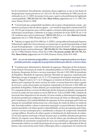 Art. 5º, XXIV e XXV

fos da Constituição. Descabimento, entretanto, dessas exigências, se não se está diante da
desapropriação­‑sanção prevista no art. 182, § 4º, III, da Constituição de 1988, mas de ato
embasado no art. 5º, XXIV, da mesma Carta, para o qual se acha perfeitamente legitimada
a municipalidade.” (RE 161.552, Rel. Min. Ilmar Galvão, julgamento em 11‑11‑1997, Primeira Turma, DJ de 6‑2‑1998.

•• “Caracterizado que a propriedade é produtiva, não se opera a desapropriação­‑sanção – por

interesse social para os fins de reforma agrária –, em virtude de imperativo constitucional (CF,
art. 185, II) que excepciona, para a reforma agrária, a atuação estatal, passando o processo de
indenização, em princípio, a submeter­‑se às regras constantes do inciso XXIV do art. 5º da
CF, ‘mediante justa e prévia indenização’.” (MS 22.193, Rel. p/ o ac. Min. Maurício Corrêa,
julgamento em 21‑3‑1996, Plenário, DJ de 29‑11‑1996.)

•• “Subsiste, no regime da CF de 1988 (art. 5º, XXIV), a jurisprudência firmada pelo Su­­pre­mo
Tribunal sob a égide das Cartas anteriores, ao assentar que só a perda da propriedade, no final
da ação de desapropriação – e não a imissão provisória na posse do imóvel – está compreendida
na garantia da justa e prévia indenização.” (RE 195.586, Rel. Min. Octavio Gallotti, julgamento
em 12‑3‑1996, Primeira Turma, DJ de 26‑4‑1996.) No mesmo sentido: RE 141.795, Rel.
Min. Ilmar Galvão, julgamento em 4‑8‑1995, Primeira Turma, DJ de 29‑9‑1995.

XXV – no caso de iminente perigo público, a autoridade competente poderá usar de pro‑
priedade particular, assegurada ao proprietário indenização ulterior, se houver dano;

•• “Constitucional. Administrativo. Mandado de segurança. Município do Rio de Janeiro.

União Federal. Decretação de estado de calamidade pública no SUS no Município do Rio
de Janeiro. Requisição de bens e serviços municipais. Decreto 5.392/2005 do presidente
da República. Mandado de segurança deferido. Mandado de segurança, impetrado pelo
Município, em que se impugna o art. 2º, V e VI (requisição dos hospitais municipais Souza
Aguiar e Miguel Couto) e § 1º e § 2º (delegação ao ministro de Estado da Saúde da competência para requisição de outros serviços de saúde e recursos financeiros afetos à gestão
de serviços e ações relacionados aos hospitais requisitados) do Decreto 5.392/2005, do
presidente da República. Ordem deferida, por unanimidade. Fundamentos predominantes:
(i) a requisição de bens e serviços do Município do Rio de Janeiro, já afetados à prestação de
serviços de saúde, não tem amparo no inciso XIII do art. 15 da Lei 8.080/1990, a despeito da
invocação desse dispositivo no ato atacado; (ii) nesse sentido, as determinações impugnadas
do decreto presidencial configuram­‑se efetiva intervenção da União no Município, vedada
pela Constituição; (iii) inadmissibilidade da requisição de bens municipais pela União em
situação de normalidade institucional, sem a decretação de estado de defesa ou estado de
sítio. Suscitada também a ofensa à autonomia municipal e ao pacto federativo. Ressalva do
ministro presidente e do relator quanto à admissibilidade, em tese, da requisição, pela União,
de bens e serviços municipais para o atendimento a situações de comprovada calamidade
e perigo públicos. Ressalvas do relator quanto ao fundamento do deferimento da ordem:
(i) ato sem expressa motivação e fixação de prazo para as medidas adotadas pelo governo
federal; (ii) reajuste, nesse último ponto, do voto do relator, que inicialmente indicava a
possibilidade de saneamento excepcional do vício, em consideração à gravidade dos fatos
demonstrados relativos ao estado da prestação de serviços de saúde no Município do Rio de
Janeiro e das controvérsias entre União e Município sobre o cumprimento de convênios de
146

 