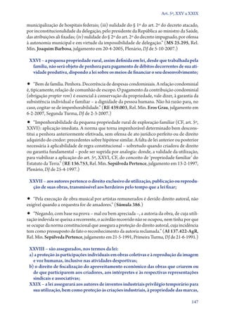 Art. 5º, XXV a XXIX

municipalização de hospitais federais; (iii) nulidade do § 1º do art. 2º do decreto atacado,
por inconstitucionalidade da delegação, pelo presidente da República ao ministro da Saúde,
das atribuições ali fixadas; (iv) nulidade do § 2º do art. 2º do decreto impugnado, por ofensa
à autonomia municipal e em virtude da impossibilidade de delegação.” (MS 25.295, Rel.
Min. Joaquim Barbosa, julgamento em 20‑4‑2005, Plenário, DJ de 5‑10‑2007.)
XXVI – a pequena propriedade rural, assim definida em lei, desde que trabalhada pela
família, não será objeto de penhora para pagamento de débitos decorrentes de sua ati‑
vidade produtiva, dispondo a lei sobre os meios de financiar o seu desenvolvimento;

•• “Bem de família. Penhora. Decorrência de despesas condominiais. A relação condominial

é, tipicamente, relação de comunhão de escopo. O pagamento da contribuição condominial
(obrigação propter rem) é essencial à conservação da propriedade, vale dizer, à garantia da
subsistência individual e familiar – a dignidade da pessoa humana. Não há razão para, no
caso, cogitar­‑se de impenhorabilidade.” (RE 439.003, Rel. Min. Eros Grau, julgamento em
6‑2‑2007, Segunda Turma, DJ de 2‑3‑2007.)

•• “Impenhorabilidade da pequena propriedade rural de exploração familiar (CF, art. 5º,

XXVI): aplicação imediata. A norma que torna impenhorável determinado bem desconstitui a penhora anteriormente efetivada, sem ofensa de ato jurídico perfeito ou de direito
adquirido do credor: precedentes sobre hipótese similar. A falta de lei anterior ou posterior
necessária à aplicabilidade de regra constitucional – sobretudo quando criadora de direito
ou garantia fundamental – pode ser suprida por analogia: donde, a validade da utilização,
para viabilizar a aplicação do art. 5º, XXVI, CF, do conceito de ‘propriedade familiar’ do
Estatuto da Terra.” (RE 136.753, Rel. Min. Sepúlveda Pertence, julgamento em 13‑2‑1997,
Plenário, DJ de 25‑4‑1997.)
XXVII – aos autores pertence o direito exclusivo de utilização, publicação ou reprodu‑
ção de suas obras, transmissível aos herdeiros pelo tempo que a lei fixar;

•• “Pela execução de obra musical por artistas remunerados é devido direito autoral, não
exigível quando a orquestra for de amadores.” (Súmula 386.)

•• “Negando, com base na prova – mal ou bem apreciada –, a autoria da obra, de cuja utili-

zação indevida se queixa a recorrente, o acórdão recorrido não se ocupou, nem tinha por que
se ocupar da norma constitucional que assegura a proteção do direito autoral, cuja incidência
tem como pressuposto de fato o reconhecimento da autoria reclamada.” (AI 137.422‑AgR,
Rel. Min. Sepúlveda Pertence, julgamento em 21‑5‑1991, Primeira Turma, DJ de 21‑6‑1991.)
XXVIII – são assegurados, nos termos da lei:
a) a proteção às participações individuais em obras coletivas e à reprodução da imagem
e voz humanas, inclusive nas atividades desportivas;
b) o direito de fiscalização do aproveitamento econômico das obras que criarem ou
de que participarem aos criadores, aos intérpretes e às respectivas representações
sindicais e associativas;
XXIX – a lei assegurará aos autores de inventos industriais privilégio temporário para
sua utilização, bem como proteção às criações industriais, à propriedade das marcas,
147

 