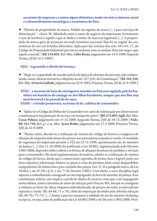 Art. 5º, XXIX a XXXII

aos nomes de empresas e a outros signos distintivos, tendo em vista o interesse social
e o desenvolvimento tecnológico e econômico do País;

•• “Direito de propriedade da marca. Pedido de registro da marca (...) para ‘serviços de

alimentação’ – classe 38. Afinidade entre o ramo de negócio da impetrante (restaurante
e casa de lanches) e aquele a que se dedica a titular da marca já registrada (...). A propriedade da marca goza de proteção em todo território nacional. Não há se cogitar da coexistência do uso em Estados diferentes. Aplicação das normas dos arts. 59 e 65, 17, do
Código de Propriedade Industrial que não se excluem, nem se anulam. Esta não nega o que
aquela concede.” (RE 114.601, Rel. Min. Célio Borja, julgamento em 14‑2‑1989, Segunda
Turma, DJ de 12‑5‑1989.)
XXX – é garantido o direito de herança;

•• “Rege­‑se a capacidade de suceder pela lei da época da abertura da sucessão, não compor-

tando, assim, eficácia retroativa o disposto no art. 227, § 6º, da Constituição.” (RE 162.350,
Rel. Min. Octavio Gallotti, julgamento em 22‑8‑1995, Primeira Turma, DJ de 22‑9‑1995.)
XXXI – a sucessão de bens de estrangeiros situados no País será regulada pela lei bra‑
sileira em benefício do cônjuge ou dos filhos brasileiros, sempre que não lhes seja
mais favorável a lei pessoal do de cujus;
XXXII – o Estado promoverá, na forma da lei, a defesa do consumidor;

•• “Aplica­‑se o Código de Defesa do Consumidor nos casos de indenização por danos morais

e materiais por má prestação de serviço em transporte aéreo.” (RE 575.803‑AgR, Rel. Min.
Cezar Peluso, julgamento em 1º‑12‑2009, Segunda Turma, DJE de 18‑12‑2009.) Vide:
RE 351.750, Rel. p/ o ac. Min. Ayres Britto, julgamento em 17‑3‑2009, Primeira Turma,
DJE de 25‑9‑2009.

•• “Nestes autos, discute­‑se a utilização do sistema de código de barras e a exigência de

afixação de etiquetas indicativas dos preços nas mercadorias expostas à venda. O mandado
de segurança foi impetrado perante o STJ em 23‑11‑1998, questionando ato do ministro
da Justiça (...). Em 11‑10‑2004, foi publicada a Lei 10.962, regulamentada pelo Decreto
5.903/2006, dispondo sobre a oferta e as formas de afixação de preços de produtos e serviços
para o consumidor. Na atual regulamentação da matéria, admite­‑se a utilização do sistema
de código de barras, desde que o comerciante exponha, de forma clara e legível, junto aos
itens expostos, informação relativa ao preço à vista do produto, bem como disponibilize
equipamentos de leitura ótica para consulta dos preços (art. 2º, II e parágrafo único, da Lei
10.962, e art. 6º, III e § 3º, e art. 7º do Decreto 5.903). Com efeito, a nova disciplina legal
superou o entendimento consagrado no ato impugnado, da lavra do ministro da Justiça. Essa
constatação, todavia, não implica a perda de objeto do recurso, visto que o ato impugnado
surtiu efeitos, como a lavratura de autos de infração pelo Procon/BA, em que se consignou
a violação ao dever de ‘afixar etiquetas individualizadas de preços em todas as mercadorias
expostas à venda’ (fls. 64‑66, 71 e 76), além da imposição de multa pela referida infração
(fls. 68‑70 e 73‑75). (...) Assim, é preciso examinar a validade do ato do ministro da Justiça
na época, ou seja, antes da publicação da Lei 10.962/2004 e do Decreto 5.903/2006. Preli148

 
