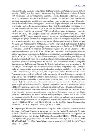 Art. 5º, XXXII

minarmente, cabe analisar a competência do Departamento de Proteção e Defesa do Consumidor (DPDC), que figura como coordenador da política do Sistema Nacional de Defesa
do Consumidor. (...) Especificamente quanto ao sistema de código de barras, o Decreto
90.595/1984 criou o Sistema de Codificação Nacional de Produtos, com a finalidade de
facilitar e automatizar a identificação dos produtos e dos respectivos preços. Contudo, a
adoção do referido sistema não significa o abandono de procedimentos relativos às normas
de proteção e defesa do consumidor, como o dever de informação clara e precisa do preço
das mercadorias expostas à venda. A partir da constatação de uma série de irregularidades no
uso do sistema de código de barras, o DPDC entendeu haver violação às normas constantes
dos arts. 6º, III, e 31 do Código de Defesa do Consumidor (Lei 8.078/1990) (...). Nesse
contexto, o DPDC propôs a expedição de ato normativo estabelecendo a obrigatoriedade
de fixação dos preços diretamente nos produtos, visando à proteção do consumidor em
face de possíveis equívocos no pagamento de mercadorias. A determinação foi discutida no
Procedimento Administrativo 08012001.558/1998 e referendada pelo ministro da Justiça
por meio do ato impugnado pelo impetrante. A competência do diretor do DPDC e da
Secretaria de Direito Econômico encontra suporte legal no art. 106 do Código de Defesa
do Consumidor e nos arts. 3º, I e X, e 63 do Decreto 2.181/1997. Tais dispositivos buscam
realizar o postulado constitucional da defesa do consumidor, consagrado expressamente nos
arts. 5º, XXXII, e 170, V, da CF/1988. Nesse sentido, não viola a Constituição a obrigação de
afixar etiquetas indicativas do preço diretamente nas mercadorias. Ademais, não prospera o
argumento de invasão de competência dos Estados. Trata­‑se de matéria objeto de competência concorrente da União, dos Estados e do Distrito Federal, conforme se extrai do art. 24,
V e VIII, da Constituição. Ressalte­‑se que o exercício dessa competência pela União não
exclui a regulamentação suplementar pelos Estados, conforme estabelece o § 2º do art. 24.
(...) Não obstante isso, a União, no caso, não usurpou competência de outro ente federativo.
Tampouco merece acolhida a alegada violação aos princípios do devido processo legal, da
ampla defesa e do contraditório. Ocorre que, no caso dos autos, apesar de o recorrente não
ter participado do referido Processo Administrativo 08012001.558/1998, o despacho do
ministro da Justiça transformou a decisão administrativa em ato normativo da administração
pública, aplicável ao impetrante. Essa regra de competência encontra previsão no Decreto
2.181/1997, amparado pelo texto constitucional nos arts. 84, IV, e 87, parágrafo único, II e
IV. Pelo mesmo motivo, não houve ofensa ao princípio da livre iniciativa, visto que se trata
de ato normativo emanado por autoridade competente. O despacho proferido pelo diretor
do DPDC está inserido no âmbito de suas atribuições legais. Por fim, não há que se falar
em ofensa ao princípio da proporcionalidade, pois o ato impugnado revelou­‑se adequado e
necessário, atingindo sua finalidade de proteção e defesa do consumidor, tal qual estabelece
o art. 5º, XXXII, da CF de 1988.” (RMS 23.732, voto do Rel. Min. Gilmar Mendes, julgamento em 17‑11‑2009, Segunda Turma, DJE de 19‑2‑2010.)

•• “O princípio da defesa do consumidor se aplica a todo o capítulo constitucional da

atividade econômica. Afastam­‑se as normas especiais do Código Brasileiro da Aeronáutica e da Convenção de Varsóvia quando implicarem retrocesso social ou vilipêndio aos
direitos assegurados pelo Código de Defesa do Consumidor.” (RE 351.750, Rel. p/ o ac.
Min. Ayres Britto, julgamento em 17‑3‑2009, Primeira Turma, DJE de 25‑9‑2009.) Vide:
RE 575.803‑AgR, Rel. Min. Cezar Peluso, julgamento em 1º‑12‑2009, Segunda Turma,
DJE de 18‑12‑2009.
149

 