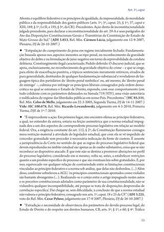 Art. 1º, caput

Afronta o equilíbrio federativo e os princípios da igualdade, da impessoalidade, da moralidade
pública e da responsabilidade dos gastos públicos (arts. 1º; 5º, caput; 25, § 1º; 37, caput e
XIII; 169, § 1º, I e II; e 195, § 5º, da CR). Precedentes. Ação direta de inconstitucionalidade
julgada procedente, para declarar a inconstitucionalidade do art. 29‑A e seus parágrafos do
Ato das Disposições Constitucionais Gerais e Transitórias da Constituição do Estado de
Mato Grosso do Sul.” (ADI 3.853, Rel. Min. Cármen Lúcia, julgamento em 12‑9‑2007,
Plenário, DJ de 26‑10‑2007.)

•• “Estipulação do cumprimento da pena em regime inicialmente fechado. Fundamenta-

ção baseada apenas nos aspectos inerentes ao tipo penal, no reconhecimento da gravidade
objetiva do delito e na formulação de juízo negativo em torno da reprovabilidade da conduta
delituosa. Constrangimento ilegal caracterizado. Pedido deferido. O discurso judicial, que se
apoia, exclusivamente, no reconhecimento da gravidade objetiva do crime – e que se cinge,
para efeito de exacerbação punitiva, a tópicos sentenciais meramente retóricos, eivados de
pura generalidade, destituídos de qualquer fundamentação substancial e reveladores de linguagem típica dos partidários do ‘direito penal simbólico’ ou, até mesmo, do ‘direito penal
do inimigo’ –, culmina por infringir os princípios liberais consagrados pela ordem democrática na qual se estrutura o Estado de Direito, expondo, com esse comportamento (em
tudo colidente com os parâmetros delineados na Súmula 719/STF), uma visão autoritária
e nulificadora do regime das liberdades públicas em nosso País. Precedentes.” (HC 85.531,
Rel. Min. Celso de Mello, julgamento em 22‑3‑2005, Segunda Turma, DJ de 14‑11‑2007.)
Vide: HC 100.678, Rel. Min. Ricardo Lewandowski, julgamento em 4‑5‑2010, Primeira
Turma, DJE de 1º‑7‑2010.

•• “É improcedente a ação. Em primeiro lugar, não encontro ofensa ao princípio federativo,

a qual, no entender da autora, estaria na feição assimétrica que a norma estadual impugnada deu a um dos aspectos do correspondente processo legislativo em relação ao modelo
federal. Ora, a exigência constante do art. 112, § 2º, da Constituição fluminense consagra
mera restrição material à atividade do legislador estadual, que com ela se vê impedido de
conceder gratuidade sem proceder à necessária indicação da fonte de custeio. É assente
a jurisprudência da Corte no sentido de que as regras do processo legislativo federal que
devem reproduzidas no âmbito estadual são apenas as de cunho substantivo, coisa que se não
reconhece ao dispositivo atacado. É que este não se destina a promover alterações no perfil
do processo legislativo, considerado em si mesmo; volta­‑se, antes, a estabelecer restrições
quanto a um produto específico do processo e que são eventuais leis sobre gratuidades. É, por
isso, equivocado ver qualquer relação de contrariedade entre as limitações constitucionais
vinculadas ao princípio federativo e a norma sob análise, que delas não desbordou. (...) Além
disso, conforme sobrelevou a AGU, ‘os princípios constitucionais apontados como violados
são bastante abrangentes (...). Realizando­‑se o cotejo entre o artigo impugnado nestes autos
e os preceitos constitucionais adotados como parâmetro de sua constitucionalidade, não se
vislumbra qualquer incompatibilidade, até porque se trata de disposições desprovidas de
correlação específica’. Daí chegar­‑se, sem dificuldade, à conclusão de que a norma estadual
não vulnera o princípio federativo, consagrado nos arts. 1º, caput, 18 e 25 da CF.” (ADI 3.225,
voto do Rel. Min. Cezar Peluso, julgamento em 17‑9‑2007, Plenário, DJ de 26‑10‑2007.)

•• “Extradição e necessidade de observância dos parâmetros do devido processo legal, do

Estado de Direito e do respeito aos direitos humanos. CB, arts. 5º, § 1º, e 60, § 4º. Tráfico
15

 