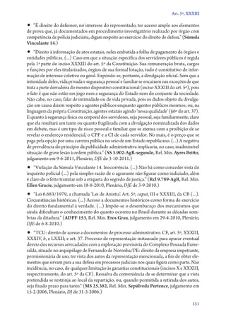 Art. 5º, XXXIII

•• “É direito do defensor, no interesse do representado, ter acesso amplo aos elementos

de prova que, já documentados em procedimento investigatório realizado por órgão com
competência de polícia judiciária, digam respeito ao exercício do direito de defesa.” (Súmula
Vinculante 14.)

•• “Direito à informação de atos estatais, neles embutida a folha de pagamento de órgãos e

entidades públicas. (...) Caso em que a situação específica dos servidores públicos é regida
pela 1ª parte do inciso XXXIII do art. 5º da Constituição. Sua remuneração bruta, cargos
e funções por eles titularizados, órgãos de sua formal lotação, tudo é constitutivo de informação de interesse coletivo ou geral. Expondo­‑se, portanto, a divulgação oficial. Sem que a
intimidade deles, vida privada e segurança pessoal e familiar se encaixem nas exceções de que
trata a parte derradeira do mesmo dispositivo constitucional (inciso XXXIII do art. 5º), pois
o fato é que não estão em jogo nem a segurança do Estado nem do conjunto da sociedade.
Não cabe, no caso, falar de intimidade ou de vida privada, pois os dados objeto da divulgação em causa dizem respeito a agentes públicos enquanto agentes públicos mesmos; ou, na
linguagem da própria Constituição, agentes estatais agindo ‘nessa qualidade’ (§6º do art. 37).
E quanto à segurança física ou corporal dos servidores, seja pessoal, seja familiarmente, claro
que ela resultará um tanto ou quanto fragilizada com a divulgação nominalizada dos dados
em debate, mas é um tipo de risco pessoal e familiar que se atenua com a proibição de se
revelar o endereço residencial, o CPF e a CI de cada servidor. No mais, é o preço que se
paga pela opção por uma carreira pública no seio de um Estado republicano. (...) A negativa
de prevalência do princípio da publicidade administrativa implicaria, no caso, inadmissível
situação de grave lesão à ordem pública.” (SS 3.902‑AgR‑segundo, Rel. Min. Ayres Britto,
julgamento em 9‑6‑2011, Plenário, DJE de 3‑10‑2011.)

•• “Violação da Súmula Vinculante 14. Inocorrência. (...) Não há como conceder vista do

inquérito policial (...) pela simples razão de o agravante não figurar como indiciado, além
é claro de o feito tramitar sob a etiqueta do segredo de justiça.” (Rcl 9.789‑AgR, Rel. Min.
Ellen Gracie, julgamento em 18‑8‑2010, Plenário, DJE de 3‑9‑2010.)

•• “Lei 6.683/1979, a chamada ‘Lei de Anistia’. Art. 5º, caput, III e XXXIII, da CB (...).
Circunstâncias históricas. (...) Acesso a documentos históricos como forma de exercício
do direito fundamental à verdade. (...) Impõe­‑se o desembaraço dos mecanismos que
ainda dificultam o conhecimento do quanto ocorreu no Brasil durante as décadas sombrias da ditadura.” (ADPF 153, Rel. Min. Eros Grau, julgamento em 29‑4‑2010, Plenário,
DJE de 6‑8‑2010.)

•• “TCU: direito de acesso a documentos de processo administrativo. CF, art. 5º, XXXIII,

XXXIV, b, e LXXII; e art. 37. Processo de representação instaurado para apurar eventual
desvio dos recursos arrecadados com a exploração provisória do Complexo Pousada Esmeralda, situado no arquipélago de Fernando de Noronha/PE: direito da empresa impetrante,
permissionária de uso, ter vista dos autos da representação mencionada, a fim de obter elementos que sirvam para a sua defesa em processos judiciais nos quais figura como parte. Não
incidência, no caso, de qualquer limitação às garantias constitucionais (incisos X e XXXIII,
respectivamente, do art. 5º da CF). Ressalva da conveniência de se determinar que a vista
pretendida se restrinja ao local da repartição, ou, quando permitida a retirada dos autos,
seja fixado prazo para tanto.” (MS 25.382, Rel. Min. Sepúlveda Pertence, julgamento em
15‑2‑2006, Plenário, DJ de 31‑3‑2006.)
151

 