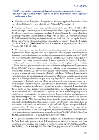 Art. 5º, XXXIV, a

XXXIV – são a todos assegurados, independentemente do pagamento de taxas:
a) o direito de petição aos Poderes Públicos em defesa de direitos ou contra ilegalidade
ou abuso de poder;

•• “É inconstitucional a exigência de depósito ou arrolamento prévios de dinheiro ou bens
para admissibilidade de recurso administrativo.” (Súmula Vinculante 21.)

•• “Arguição de descumprimento de preceito fundamental. Parágrafo 1º do art. 636 da CLT:

não recepção pela Constituição de 1988. Incompatibilidade da exigência de depósito prévio
do valor correspondente à multa como condição de admissibilidade de recurso administrativo interposto junto à autoridade trabalhista (§ 1º do art. 636 da CLT) com a Constituição
de 1988. Inobservância das garantias constitucionais do devido processo legal e da ampla
defesa (art. 5º, LIV e LV); do princípio da isonomia (art. 5º, caput); do direito de petição
(art. 5º, XXXIV, a).” (ADPF 156, Rel. Min. Cármen Lúcia, julgamento em 18‑8‑2011,
Plenário, DJE de 28‑10‑2011.)

•• “Por entender que o exercício dos direitos fundamentais de reunião e de livre manifestação

do pensamento devem ser garantidos a todas as pessoas, o Plenário julgou procedente pedido
formulado em ação de descumprimento de preceito fundamental para dar, ao art. 287 do CP,
com efeito vinculante, interpretação conforme a Constituição, de forma a excluir qualquer
exegese que possa ensejar a criminalização da defesa da legalização das drogas, ou de qualquer
substância entorpecente específica, inclusive através de manifestações e eventos públicos.
(...) Mencionou­‑se que a controvérsia em questão seria motivada pelo conteúdo polissêmico
do art. 287 do CP, cuja interpretação deveria ser realizada em harmonia com as liberdades
fundamentais de reunião, de expressão e de petição. Relativamente a esta última, asseverou­
‑se que o seu exercício estaria sendo inviabilizado, pelo Poder Público, sob o equivocado
entendimento de que manifestações públicas, como a ‘Marcha da Maconha’, configurariam
a prática do ilícito penal aludido – o qual prevê a apologia de fato criminoso –, não obstante
essas estivessem destinadas a veicular ideias, transmitir opiniões, formular protestos e expor
reivindicações – direito de petição –, com a finalidade de sensibilizar a comunidade e as autoridades governamentais, notadamente o Legislativo, para o tema referente à descriminalização
do uso de drogas ou de qualquer substância entorpecente específica. Evidenciou­‑se que o
sistema constitucional brasileiro conferiria legitimidade ativa aos cidadãos para apresentar,
por iniciativa popular, projeto de lei com o escopo de descriminalizar qualquer conduta
hoje penalmente punida. Daí a relação de instrumentalidade entre a liberdade de reunião e
o direito de petição. Além disso, verificou­‑se que a marcha impugnada mostraria a interconexão entre as liberdades constitucionais de reunião – direito­‑meio – e de manifestação do
pensamento – direito­‑fim – e o direito de petição, todos eles dignos de amparo do Estado,
cujas autoridades deveriam protegê­‑los e revelar tolerância por aqueles que, no exercício do
direito à livre expressão de suas ideias e opiniões, transmitirem mensagem de abolicionismo
penal quanto à vigente incriminação do uso de drogas ilícitas.” (ADPF 187, Rel. Min. Celso
de Mello, julgamento em 15‑6‑2011, Plenário, Informativo 631.)

•• “As garantias constitucionais do direito de petição e da inafastabilidade da apreciação

do Poder Judiciário, quando se trata de lesão ou ameaça a direito, reclamam, para o seu
exercício, a observância do que preceitua o direito processual (art. 5º, XXXIV, a, e XXXV,
da CB/1988).” (Pet 4.556‑AgR, Rel. Min. Eros Grau, julgamento em 25‑6‑2009, Plenário,
152

 