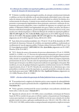 Art. 5º, XXXIV, b, e XXXV

b) a obtenção de certidões em repartições públicas, para defesa de direitos e esclareci‑
mento de situações de interesse pessoal;

•• “O direito à certidão traduz prerrogativa jurídica, de extração constitucional, destinada

a viabilizar, em favor do indivíduo ou de uma determinada coletividade (como a dos segurados do sistema de previdência social), a defesa (individual ou coletiva) de direitos ou o
esclarecimento de situações. A injusta recusa estatal em fornecer certidões, não obstante
presentes os pressupostos legitimadores dessa pretensão, autorizará a utilização de instrumentos processuais adequados, como o mandado de segurança ou a própria ação civil
pública. O Ministério Público tem legitimidade ativa para a defesa, em juízo, dos direitos e
interesses individuais homogêneos, quando impregnados de relevante natureza social, como
sucede com o direito de petição e o direito de obtenção de certidão em repartições públicas.”
(RE 472.489‑AgR, Rel. Min. Celso de Mello, julgamento em 29‑4‑2008, Segunda Turma,
DJE de 29‑8‑2008.) No mesmo sentido: RE 167.118‑AgR, Rel. Min. Joaquim Barbosa,
julgamento em 20‑4‑2010, Segunda Turma, DJE de 28‑5‑2010.

•• “Ação direta de inconstitucionalidade. Art. 178 da LC 19, de 29 de dezembro de 1997,
do Estado do Amazonas. Extração de certidões, em repartições públicas, condicionada ao
recolhimento da ‘taxa de segurança pública’. Violação à alínea b do inciso XXXIV do art. 5º da
CF. Ação julgada procedente.” (ADI 2.969, Rel. Min. Ayres Britto, julgamento em 29‑3‑2007,
Plenário, DJ de 22‑6‑2007.)

•• “TCU: direito de acesso a documentos de processo administrativo. CF, art. 5º, XXXIII,

XXXIV, b, e LXXII; e art. 37. Processo de representação instaurado para apurar eventual
desvio dos recursos arrecadados com a exploração provisória do Complexo Pousada Esmeralda, situado no arquipélago de Fernando de Noronha/PE: direito da empresa impetrante,
permissionária de uso, ter vista dos autos da representação mencionada, a fim de obter elementos que sirvam para a sua defesa em processos judiciais nos quais figura como parte. Não
incidência, no caso, de qualquer limitação às garantias constitucionais (incisos X e XXXIII,
respectivamente, do art. 5º da CF). Ressalva da conveniência de se determinar que a vista
pretendida se restrinja ao local da repartição, ou, quando permitida a retirada dos autos,
seja fixado prazo para tanto.” (MS 25.382, Rel. Min. Sepúlveda Pertence, julgamento em
15‑2‑2006, Plenário, DJ de 31‑3‑2006.)
XXXV – a lei não excluirá da apreciação do Poder Judiciário lesão ou ameaça a direito;

•• “É inconstitucional a exigência de depósito prévio como requisito de admissibilidade

de ação judicial na qual se pretenda discutir a exigibilidade de crédito tributário.” (Súmula
Vinculante 28.)

•• “Viola a garantia constitucional de acesso à jurisdição a taxa judiciária calculada sem
limite sobre o valor da causa.” (Súmula 667.)

•• “Quando do advento da LC 118/2005, estava consolidada a orientação da Primeira
Seção do STJ no sentido de que, para os tributos sujeitos a lançamento por homologação,
o prazo para repetição ou compensação de indébito era de dez anos contados do seu fato
gerador, tendo em conta a aplicação combinada dos arts. 150, § 4º, 156, VII, e 168, I, do
CTN. A LC 118/2005, embora tenha se autoproclamado interpretativa, implicou inovação
156

 