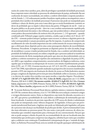 Art. 5º, XXXV

razões de caráter ético­‑jurídico, pois, além de privilegiar o postulado da lealdade processual,
busca imprimir maior celeridade ao processo de administração da justiça, atribuindo­‑lhe um
coeficiente de maior racionalidade, em ordem a conferir efetividade à resposta jurisdicional do Estado. (...) O ordenamento jurídico brasileiro repele práticas incompatíveis com o
postulado ético­‑jurídico da lealdade processual. O processo não pode ser manipulado para
viabilizar o abuso de direito, pois essa é uma ideia que se revela frontalmente contrária ao
dever de probidade que se impõe à observância das partes. O litigante de má­‑fé – trate­‑se
de parte pública ou de parte privada – deve ter a sua conduta sumariamente repelida pela
atuação jurisdicional dos juízes e dos tribunais, que não podem tolerar o abuso processual
como prática descaracterizadora da essência ética do processo. (...) O agravante – quando
condenado pelo Tribunal a pagar, à parte contrária, a multa a que se refere o § 2º do art. 557
do CPC – somente poderá interpor ‘qualquer outro recurso’, se efetuar o depósito prévio do
valor correspondente à sanção pecuniária que lhe foi imposta. A ausência de comprovado
recolhimento do valor da multa importará em não conhecimento do recurso interposto, eis
que a efetivação desse depósito prévio atua como pressuposto objetivo de recorribilidade.
Doutrina. Precedente. A exigência pertinente ao depósito prévio do valor da multa, longe
de inviabilizar o acesso à tutela jurisdicional do Estado, visa a conferir real efetividade ao
postulado da lealdade processual, em ordem a impedir que o processo judicial se transforme
em instrumento de ilícita manipulação pela parte que atua em desconformidade com os
padrões e critérios normativos que repelem atos atentatórios à dignidade da justiça (CPC,
art. 600) e que repudiam comportamentos caracterizadores de litigância maliciosa, como
aqueles que se traduzem na interposição de recurso com intuito manifestamente protelatório (CPC, art. 17, VII). A norma inscrita no art. 557, § 2º, do CPC, na redação dada pela
Lei 9.756/1998, especialmente quando analisada na perspectiva dos recursos manifestados
perante o STF, não importa em frustração do direito de acesso ao Poder Judiciário, mesmo
porque a exigência de depósito prévio tem por única finalidade coibir os excessos, os abusos
e os desvios de caráter ético­‑jurídico nos quais incidiu o improbus litigator. Precedentes.”
(AI 567.171‑AgR‑ED‑EDv­‑ED, Rel. Min. Celso de Mello, julgamento em 3‑12‑2008,
Plenário, DJE de 6‑2‑2009.) No mesmo sentido: AI 604.873‑AgR‑ED, Rel. Min. Cármen
Lúcia, julgamento em 9‑6‑2009, Primeira Turma, DJE de 7‑8‑2009; AI 588.831‑AgR‑ED,
Rel. Min. Marco Aurélio, julgamento em 26‑5‑2009, Primeira Turma, DJE de 7‑8‑2009.

•• “A recente Reforma Processual Penal alterou capítulos inteiros e inúmeros dispositivos

do CPP. No contexto dessa reforma, a Lei 11.719/2008 deu nova redação a inúmeros artigos
e revogou diretamente outros. Entre os dispositivos cujo texto foi alterado, encontra­‑se o
art. 397, que previa a possibilidade de o juiz deferir a substituição de testemunha que não
fosse localizada. A ausência de previsão específica do CPP acerca do direito à substituição
não pode ser interpretada como ‘silêncio eloquente’ do legislador. A busca por um provimento jurisdicional final justo e legítimo não pode ser fulminado pelo legislador, sob pena
de o processo não alcançar sua finalidade de pacificação da lide. A prova testemunhal é uma
das mais relevantes no processo penal. Por esta razão, o juiz pode convocar, de ofício, testemunhas que considere importantes para a formação do seu convencimento. Daí por que
não se pode usurpar o direito da parte de, na eventualidade de não ser localizada uma das
testemunhas que arrolou para comprovar suas alegações, substituí­‑la por outra que considere
apta a colaborar com a instrução. É inadmissível a interpretação de que a ‘vontade do legislador’, na Reforma Processual Penal, seria no sentido de impedir quaisquer substituições de
160

 