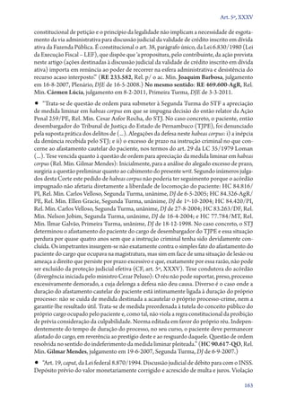 Art. 5º, XXXV

constitucional de petição e o princípio da legalidade não implicam a necessidade de esgotamento da via administrativa para discussão judicial da validade de crédito inscrito em dívida
ativa da Fazenda Pública. É constitucional o art. 38, parágrafo único, da Lei 6.830/1980 (Lei
da Execução Fiscal – LEF), que dispõe que ‘a propositura, pelo contribuinte, da ação prevista
neste artigo (ações destinadas à discussão judicial da validade de crédito inscrito em dívida
ativa) importa em renúncia ao poder de recorrer na esfera administrativa e desistência do
recurso acaso interposto’.” (RE 233.582, Rel. p/ o ac. Min. Joaquim Barbosa, julgamento
em 16‑8‑2007, Plenário, DJE de 16‑5‑2008.) No mesmo sentido: RE 469.600‑AgR, Rel.
Min. Cármen Lúcia, julgamento em 8‑2‑2011, Primeira Turma, DJE de 3‑3‑2011.

•• “Trata­‑se de questão de ordem para submeter à Segunda Turma do STF a apreciação

de medida liminar em habeas corpus em que se impugna decisão do então relator da Ação
Penal 259/PE, Rel. Min. Cesar Asfor Rocha, do STJ. No caso concreto, o paciente, então
desembargador do Tribunal de Justiça do Estado de Pernambuco (TJPE), foi denunciado
pela suposta prática dos delitos de (...). Alegações da defesa neste habeas corpus: i) a inépcia
da denúncia recebida pelo STJ; e ii) o excesso de prazo na instrução criminal no que concerne ao afastamento cautelar do paciente, nos termos do art. 29 da LC 35/1979 Loman
(...). Tese vencida quanto à questão de ordem para apreciação da medida liminar em habeas
corpus (Rel. Min. Gilmar Mendes): Inicialmente, para a análise do alegado excesso de prazo,
surgiria a questão preliminar quanto ao cabimento do presente writ. Segundo inúmeros julgados desta Corte este pedido de habeas corpus não poderia ter seguimento porque o acórdão
impugnado não afetaria diretamente a liberdade de locomoção do paciente: HC 84.816/
PI, Rel. Min. Carlos Velloso, Segunda Turma, unânime, DJ de 6‑5‑2005; HC 84.326‑AgR/
PE, Rel. Min. Ellen Gracie, Segunda Turma, unânime, DJ de 1º‑10‑2004; HC 84.420/PI,
Rel. Min. Carlos Velloso, Segunda Turma, unânime, DJ de 27‑8‑2004; HC 83.263/DF, Rel.
Min. Nelson Jobim, Segunda Turma, unânime, DJ de 16‑4‑2004; e HC 77.784/MT, Rel.
Min. Ilmar Galvão, Primeira Turma, unânime, DJ de 18‑12‑1998. No caso concreto, o STJ
determinou o afastamento do paciente do cargo de desembargador do TJPE e essa situação
perdura por quase quatro anos sem que a instrução criminal tenha sido devidamente concluída. Os impetrantes insurgem­‑se não exatamente contra o simples fato do afastamento do
paciente do cargo que ocupava na magistratura, mas sim em face de uma situação de lesão ou
ameaça a direito que persiste por prazo excessivo e que, exatamente por essa razão, não pode
ser excluído da proteção judicial efetiva (CF, art. 5º, XXXV). Tese condutora do acórdão
(divergência iniciada pelo ministro Cezar Peluso): O réu não pode suportar, preso, processo
excessivamente demorado, a cuja delonga a defesa não deu causa. Diverso é o caso onde a
duração do afastamento cautelar do paciente está intimamente ligada à duração do próprio
processo: não se cuida de medida destinada a acautelar o próprio processo­‑crime, nem a
garantir­‑lhe resultado útil. Trata­‑se de medida preordenada à tutela do conceito público do
próprio cargo ocupado pelo paciente e, como tal, não viola a regra constitucional da proibição
de prévia consideração da culpabilidade. Norma editada em favor do próprio réu. Independentemente do tempo de duração do processo, no seu curso, o paciente deve permanecer
afastado do cargo, em reverência ao prestígio deste e ao resguardo daquele. Questão de ordem
resolvida no sentido do indeferimento da medida liminar pleiteada.” (HC 90.617‑QO, Rel.
Min. Gilmar Mendes, julgamento em 19‑6‑2007, Segunda Turma, DJ de 6‑9‑2007.)

•• “Art. 19, caput, da Lei federal 8.870/1994. Discussão judicial de débito para com o INSS.

Depósito prévio do valor monetariamente corrigido e acrescido de multa e juros. Violação
163

 