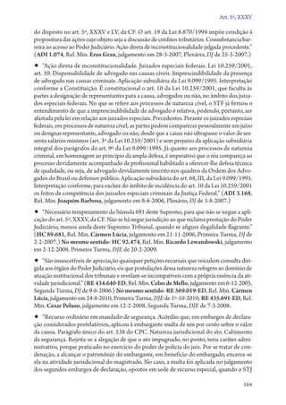 Art. 5º, XXXV

do disposto no art. 5º, XXXV e LV, da CF. O art. 19 da Lei 8.870/1994 impõe condição à
propositura das ações cujo objeto seja a discussão de créditos tributários. Consubstancia barreira ao acesso ao Poder Judiciário. Ação direta de inconstitucionalidade julgada procedente.”
(ADI 1.074, Rel. Min. Eros Grau, julgamento em 28‑3‑2007, Plenário, DJ de 25‑5‑2007.)

•• “Ação direta de inconstitucionalidade. Juizados especiais federais. Lei 10.259/2001,

art. 10. Dispensabilidade de advogado nas causas cíveis. Imprescindibilidade da presença
de advogado nas causas criminais. Aplicação subsidiária da Lei 9.099/1995. Interpretação
conforme a Constituição. É constitucional o art. 10 da Lei 10.259/2001, que faculta às
partes a designação de representantes para a causa, advogados ou não, no âmbito dos juizados especiais federais. No que se refere aos processos de natureza cível, o STF já firmou o
entendimento de que a imprescindibilidade de advogado é relativa, podendo, portanto, ser
afastada pela lei em relação aos juizados especiais. Precedentes. Perante os juizados especiais
federais, em processos de natureza cível, as partes podem comparecer pessoalmente em juízo
ou designar representante, advogado ou não, desde que a causa não ultrapasse o valor de sessenta salários mínimos (art. 3º da Lei 10.259/2001) e sem prejuízo da aplicação subsidiária
integral dos parágrafos do art. 9º da Lei 9.099/1995. Já quanto aos processos de natureza
criminal, em homenagem ao princípio da ampla defesa, é imperativo que o réu compareça ao
processo devidamente acompanhado de profissional habilitado a oferecer­‑lhe defesa técnica
de qualidade, ou seja, de advogado devidamente inscrito nos quadros da Ordem dos Advogados do Brasil ou defensor público. Aplicação subsidiária do art. 68, III, da Lei 9.099/1995.
Interpretação conforme, para excluir do âmbito de incidência do art. 10 da Lei 10.259/2001
os feitos de competência dos juizados especiais criminais da Justiça Federal.” (ADI 3.168,
Rel. Min. Joaquim Barbosa, julgamento em 8‑6‑2006, Plenário, DJ de 3‑8‑2007.)

•• “Necessário temperamento da Súmula 691 deste Supremo, para que não se negue a apli-

cação do art. 5º, XXXV, da CF. Não se há negar jurisdição ao que reclama prestação do Poder
Judiciário, menos ainda deste Supremo Tribunal, quando se afigure ilegalidade flagrante.”
(HC 89.681, Rel. Min. Cármen Lúcia, julgamento em 21‑11‑2006, Primeira Turma, DJ de
2‑2‑2007.) No mesmo sentido: HC 92.474, Rel. Min. Ricardo Lewandowski, julgamento
em 2‑12‑2008, Primeira Turma, DJE de 20‑2‑2009.

•• “São insuscetíveis de apreciação quaisquer petições recursais que veiculem consulta diri-

gida aos órgãos do Poder Judiciário, eis que postulações dessa natureza refogem ao domínio de
atuação institucional dos tribunais e revelam­‑se incompatíveis com a própria essência da atividade jurisdicional.” (RE 434.640‑ED, Rel. Min. Celso de Mello, julgamento em 6‑12‑2005,
Segunda Turma, DJ de 9‑6‑2006.) No mesmo sentido: RE 569.019‑ED, Rel. Min. Cármen
Lúcia, julgamento em 24‑8‑2010, Primeira Turma, DJE de 1º‑10‑2010; RE 435.691‑ED, Rel.
Min. Cezar Peluso, julgamento em 12‑2‑2008, Segunda Turma, DJE de 7‑3‑2008.

•• “Recurso ordinário em mandado de segurança. Acórdão que, em embargos de declara-

ção considerados protelatórios, aplicou à embargante multa de um por cento sobre o valor
da causa. Parágrafo único do art. 538 do CPC. Natureza jurisdicional do ato. Cabimento
da segurança. Rejeita­‑se a alegação de que o ato impugnado, no ponto, teria caráter administrativo, porque praticado no exercício do poder de polícia do juiz. Por se tratar de condenação, a alcançar o patrimônio do embargante, em benefício do embargado, encerra­‑se
ela na atividade jurisdicional do magistrado. No caso, a multa foi aplicada no julgamento
dos segundos embargos de declaração, opostos em sede de recurso especial, quando o STJ
164

 
