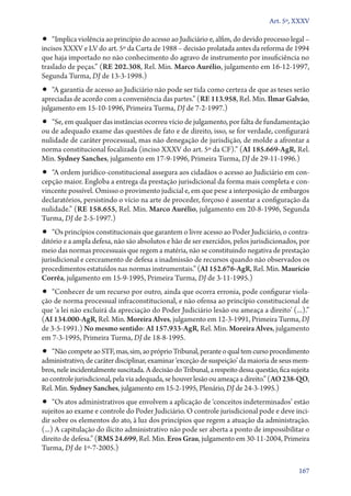 Art. 5º, XXXV

•• “Implica violência ao princípio do acesso ao Judiciário e, alfim, do devido processo legal –

incisos XXXV e LV do art. 5º da Carta de 1988 – decisão prolatada antes da reforma de 1994
que haja importado no não conhecimento do agravo de instrumento por insuficiência no
traslado de peças.” (RE 202.308, Rel. Min. Marco Aurélio, julgamento em 16‑12‑1997,
Segunda Turma, DJ de 13‑3‑1998.)

•• “A garantia de acesso ao Judiciário não pode ser tida como certeza de que as teses serão
apreciadas de acordo com a conveniência das partes.” (RE 113.958, Rel. Min. Ilmar Galvão,
julgamento em 15‑10‑1996, Primeira Turma, DJ de 7‑2‑1997.)

•• “Se, em qualquer das instâncias ocorreu vício de julgamento, por falta de fundamentação
ou de adequado exame das questões de fato e de direito, isso, se for verdade, configurará
nulidade de caráter processual, mas não denegação de jurisdição, de molde a afrontar a
norma constitucional focalizada (inciso XXXV do art. 5º da CF).” (AI 185.669‑AgR, Rel.
Min. Sydney Sanches, julgamento em 17‑9‑1996, Primeira Turma, DJ de 29‑11‑1996.)

•• “A ordem jurídico­‑constitucional assegura aos cidadãos o acesso ao Judiciário em con-

cepção maior. Engloba a entrega da prestação jurisdicional da forma mais completa e convincente possível. Omisso o provimento judicial e, em que pese a interposição de embargos
declaratórios, persistindo o vício na arte de proceder, forçoso é assentar a configuração da
nulidade.” (RE 158.655, Rel. Min. Marco Aurélio, julgamento em 20‑8‑1996, Segunda
Turma, DJ de 2‑5‑1997.)

•• “Os princípios constitucionais que garantem o livre acesso ao Poder Judiciário, o contra-

ditório e a ampla defesa, não são absolutos e hão de ser exercidos, pelos jurisdicionados, por
meio das normas processuais que regem a matéria, não se constituindo negativa de prestação
jurisdicional e cerceamento de defesa a inadmissão de recursos quando não observados os
procedimentos estatuídos nas normas instrumentais.” (AI 152.676‑AgR, Rel. Min. Maurício
Corrêa, julgamento em 15‑9‑1995, Primeira Turma, DJ de 3‑11‑1995.)

•• “Conhecer de um recurso por outro, ainda que ocorra erronia, pode configurar viola-

ção de norma processual infraconstitucional, e não ofensa ao princípio constitucional de
que ‘a lei não excluirá da apreciação do Poder Judiciário lesão ou ameaça a direito’ (...).”
(AI 134.000‑AgR, Rel. Min. Moreira Alves, julgamento em 12‑3‑1991, Primeira Turma, DJ
de 3‑5‑1991.) No mesmo sentido: AI 157.933‑AgR, Rel. Min. Moreira Alves, julgamento
em 7‑3‑1995, Primeira Turma, DJ de 18‑8‑1995.

•• “Não compete ao STF, mas, sim, ao próprio Tribunal, perante o qual tem curso procedimento

administrativo, de caráter disciplinar, examinar ‘exceção de suspeição’ da maioria de seus membros, nele incidentalmente suscitada. A decisão do Tribunal, a respeito dessa questão, fica sujeita
ao controle jurisdicional, pela via adequada, se houver lesão ou ameaça a direito.” (AO 238‑QO,
Rel. Min. Sydney Sanches, julgamento em 15‑2‑1995, Plenário, DJ de 24‑3‑1995.)

•• “Os atos administrativos que envolvem a aplicação de ‘conceitos indeterminados’ estão

sujeitos ao exame e controle do Poder Judiciário. O controle jurisdicional pode e deve incidir sobre os elementos do ato, à luz dos princípios que regem a atuação da administração.
(...) A capitulação do ilícito administrativo não pode ser aberta a ponto de impossibilitar o
direito de defesa.” (RMS 24.699, Rel. Min. Eros Grau, julgamento em 30‑11‑2004, Primeira
Turma, DJ de 1º‑7‑2005.)
167

 