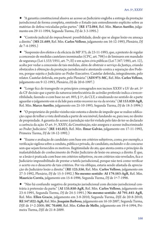 Art. 5º, XXXV

•• “A garantia constitucional alusiva ao acesso ao Judiciário engloba a entrega da prestação

jurisdicional de forma completa, emitindo o Estado­‑juiz entendimento explícito sobre as
matérias de defesa veiculadas pelas partes.” (RE 172.084, Rel. Min. Marco Aurélio, julgamento em 29‑11‑1994, Segunda Turma, DJ de 3‑3‑1995.)

•• “Controle judicial do impeachment: possibilidade, desde que se alegue lesão ou ameaça
a direito.” (MS 21.689, Rel. Min. Carlos Velloso, julgamento em 16‑12‑1993, Plenário, DJ
de 7‑4‑1995.)

•• “Suspensão dos efeitos e da eficácia da MP 375, de 23‑11‑1993, que, a pretexto de regular

a concessão de medidas cautelares inominadas (CPC, art. 798) e de liminares em mandado
de segurança (Lei 1.533/1951, art. 7º, II) e em ações civis públicas (Lei 7.347/1985, art. 12),
acaba por vedar a concessão de tais medidas, além de obstruir o serviço da Justiça, criando
obstáculos à obtenção da prestação jurisdicional e atentando contra a separação dos Poderes, porque sujeita o Judiciário ao Poder Executivo. Cautelar deferida, integralmente, pelo
relator. Cautelar deferida, em parte, pelo Plenário.” (ADI 975‑MC, Rel. Min. Carlos Velloso,
julgamento em 9‑12‑1993, Plenário, DJ de 20‑6‑1997.)

•• “Longe fica de transgredir os princípios consagrados nos incisos XXXV e LV do art. 5º

da CF decisão que a partir da natureza interlocutória do acórdão proferido indica a irrecorribilidade, fazendo­‑o com base no art. 893, § 1º, da CLT, e sinalizando no sentido de a parte
aguardar o julgamento em si da lide para então recorrer na via da revista.” (AI 153.820‑AgR,
Rel. Min. Marco Aurélio, julgamento em 25‑10‑1993, Segunda Turma, DJ de 18‑3‑1994.)

•• “O proprietário do prédio vizinho não ostenta o direito de impedir que se realize edifica-

ção capaz de tolher a vista desfrutada a partir de seu imóvel, fundando­‑se, para isso, no direito
de propriedade. A garantia do acesso à jurisdição não foi violada pelo fato de ter­‑se declarado
a carência da ação. O art. 5º, XXXV, da Constituição, não assegura o acesso indiscriminado
ao Poder Judiciário.” (RE 145.023, Rel. Min. Ilmar Galvão, julgamento em 17‑11‑1992,
Primeira Turma, DJ de 18‑12‑1992.)

•• “Exame e avaliação de candidato com base em critérios subjetivos, como, por exemplo, a

verificação sigilosa sobre a conduta, pública e privada, do candidato, excluindo­‑o do concurso
sem que sejam fornecidos os motivos. Ilegitimidade do ato, que atenta contra o princípio da
inafastabilidade do conhecimento do Poder Judiciário de lesão ou ameaça a direito. É que,
se a lesão é praticada com base em critérios subjetivos, ou em critérios não revelados, fica o
Judiciário impossibilitado de prestar a tutela jurisdicional, porque não terá como verificar
o acerto ou o desacerto de tais critérios. Por via oblíqua, estaria sendo afastada da apreciação do Judiciário lesão a direito.” (RE 125.556, Rel. Min. Carlos Velloso, julgamento em
27‑3‑1992, Plenário, DJ de 15‑5‑1992.) No mesmo sentido: AI 179.583‑AgR, Rel. Min.
Maurício Corrêa, julgamento em 15‑4‑1996, Segunda Turma, DJ de 1º‑7‑1996.

•• “Não há confundir negativa de prestação jurisdicional com decisão jurisdicional con-

trária à pretensão da parte.” (AI 135.850‑AgR, Rel. Min. Carlos Velloso, julgamento em
23‑4‑1991, Segunda Turma, DJ de 24‑5‑1991.) No mesmo sentido: AI 791.441‑AgR,
Rel. Min. Ellen Gracie, julgamento em 3‑8‑2010, Segunda Turma, DJE de 20‑8‑2010;
RE 547.022‑AgR, Rel. Min. Joaquim Barbosa, julgamento em 16‑10‑2007, Segunda Turma,
DJE de 1º‑2‑2008; HC 70.600, Rel. Min. Celso de Mello, julgamento em 19‑4‑1994, Primeira Turma, DJE de 21‑8‑2009.
168

 