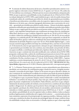 Art. 5º, XXXVI

•• “A extensão de efeitos financeiros de lei nova a benefício previdenciário anterior à res-

pectiva vigência viola tanto o inciso XXXVI do art. 5º quanto o § 5º do art. 195, ambos da
CF. Ao reafirmar essa orientação, o Plenário proveu recurso extraordinário, interposto pelo
INSS, em que se apreciava a possibilidade, ou não, de aplicação do art. 29 da Lei 8.213/1991,
na redação dada pela Lei 9.876/1999, a qual estabeleceu que o valor do auxílio­‑doença fosse
considerado salário de contribuição para efeito de cálculo da aposentadoria por invalidez,
a benefícios previdenciários concedidos antes da respectiva vigência dessa nova redação.
Salientou­‑se, de início, que a decisão impugnada determinara que os proventos do recorrido – aposentado por invalidez precedida de auxílio­‑doença – fossem recalculados segundo
parâmetros utilizados para aposentadoria por invalidez antecedida por períodos intercalados.
Aduziu­‑se que o regime geral de previdência social possui caráter contributivo (CF, art. 201,
caput), o que impediria interpretações que resultassem em tempo ficto de contribuição.
Além disso, destacou­‑se que a redação original do caput do art. 29 da Lei 8.213/1991, ao
se referir a salário de contribuição, instituto mencionado no art. 201 da CF, em sua redação
originária e na conferida pela EC 20/1998, fazia­‑o para que fosse computado, no cálculo do
salário de benefício, apenas o salário de contribuição dos meses imediatamente anteriores ao
afastamento da atividade. Reputou­‑se que o § 5º do art. 29 do aludido diploma legal (...) seria
exceção razoável à regra proibitiva de tempo de contribuição ficta, com base no inciso II do
art. 55 da mesma lei, uma vez que equacionaria a situação em que o afastamento precedente
à aposentadoria por invalidez não seria contínuo, mas intercalado com períodos de labor,
nos quais recolhida a contribuição previdenciária, hipótese distinta da situação dos autos.
Asseverou­‑se que o contexto não teria sido modificado com o advento da Lei 9.876/1999,
porquanto a indicação feita a salário de contribuição permaneceria no inciso II do caput do
art. 29 da Lei de Benefícios da Previdência Social, que também passou a fazer alusão a período
contributivo. Por fim, concluiu­‑se que o § 7º do art. 36 do Decreto 3.048/1999 (...) apenas
explicitara a correta interpretação do inciso II e do § 5º do art. 29 em combinação com o
inciso II do art. 55 e com os arts. 44 e 61, todos da Lei 8.213/1991.” (RE 583.834, Rel. Min.
Ayres Britto, julgamento em 21‑9‑2011, Plenário, Informativo 641, com repercussão geral.)

•• “(...) a Primeira Turma proveu, por maioria, recurso extraordinário para determinar a

devolução, aos recorrentes, de contribuições pagas a fundo de reserva, corrigidas monetariamente e acrescidas de juros legais. Tratava­‑se de recurso em que se discutia o direito, ou
não, à restituição de contribuições recolhidas de servidores para fundo de pensão facultativo
(montepio), extinto unilateralmente pela administração antes do óbito de parte dos filiados.
(...) Consignou­‑se que, na presente situação, estaria evidenciado o caráter mescladamente
tributário e securitário da relação jurídica, haja vista que, embora gerido pelo Estado, o
plano de pensão complementar era facultativo. Nada obstante, asseverou­‑se que, independentemente da natureza jurídica do instituto, seria incontroversa a existência de uma relação
jurídico­‑obrigacional. Ao salientar que lei posterior fizera retroagir sua eficácia temporal
para impedir a produção dos efeitos futuros de ato jurídico anteriormente consolidado,
entendeu­‑se violada a garantia constitucional do inciso XXXVI do art. 5º da CF — a qual
não admite a possibilidade de nova lei suprimir todos os efeitos válidos e todas as relações
jurídicas legitimamente estabelecidas sob o regime de lei anterior —, caracterizada uma das
mais eminentes expressões do protoprincípio da segurança jurídica. Ademais, tendo em
conta que a existência do plano de pensão por prolongado lapso de tempo conferira tônus
de estabilidade à relação entre os recorrentes e o Estado, reputou­‑se que o dano suportado
170

 