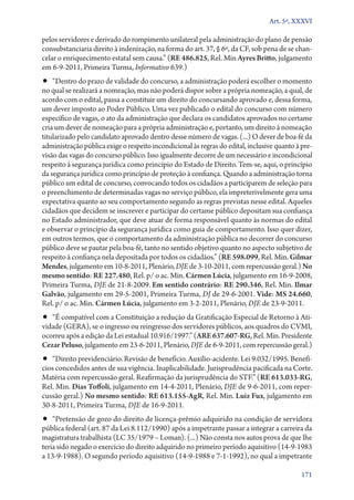 Art. 5º, XXXVI

pelos servidores e derivado do rompimento unilateral pela administração do plano de pensão
consubstanciaria direito à indenização, na forma do art. 37, § 6º, da CF, sob pena de se chancelar o enriquecimento estatal sem causa.” (RE 486.825, Rel. Min Ayres Britto, julgamento
em 6‑9‑2011, Primeira Turma, Informativo 639.)

•• “Dentro do prazo de validade do concurso, a administração poderá escolher o momento

no qual se realizará a nomeação, mas não poderá dispor sobre a própria nomeação, a qual, de
acordo com o edital, passa a constituir um direito do concursando aprovado e, dessa forma,
um dever imposto ao Poder Público. Uma vez publicado o edital do concurso com número
específico de vagas, o ato da administração que declara os candidatos aprovados no certame
cria um dever de nomeação para a própria administração e, portanto, um direito à nomeação
titularizado pelo candidato aprovado dentro desse número de vagas. (...) O dever de boa­‑fé da
administração pública exige o respeito incondicional às regras do edital, inclusive quanto à previsão das vagas do concurso público. Isso igualmente decorre de um necessário e incondicional
respeito à segurança jurídica como princípio do Estado de Direito. Tem­‑se, aqui, o princípio
da segurança jurídica como princípio de proteção à confiança. Quando a administração torna
público um edital de concurso, convocando todos os cidadãos a participarem de seleção para
o preenchimento de determinadas vagas no serviço público, ela impreterivelmente gera uma
expectativa quanto ao seu comportamento segundo as regras previstas nesse edital. Aqueles
cidadãos que decidem se inscrever e participar do certame público depositam sua confiança
no Estado administrador, que deve atuar de forma responsável quanto às normas do edital
e observar o princípio da segurança jurídica como guia de comportamento. Isso quer dizer,
em outros termos, que o comportamento da administração pública no decorrer do concurso
público deve se pautar pela boa­‑fé, tanto no sentido objetivo quanto no aspecto subjetivo de
respeito à confiança nela depositada por todos os cidadãos.” (RE 598.099, Rel. Min. Gilmar
Mendes, julgamento em 10‑8‑2011, Plenário, DJE de 3‑10‑2011, com repercussão geral.) No
mesmo sentido: RE 227.480, Rel. p/ o ac. Min. Cármen Lúcia, julgamento em 16‑9‑2008,
Primeira Turma, DJE de 21‑8‑2009. Em sentido contrário: RE 290.346, Rel. Min. Ilmar
Galvão, julgamento em 29‑5‑2001, Primeira Turma, DJ de 29‑6‑2001. Vide: MS 24.660,
Rel. p/ o ac. Min. Cármen Lúcia, julgamento em 3‑2‑2011, Plenário, DJE de 23‑9‑2011.

•• “É compatível com a Constituição a redução da Gratificação Especial de Retorno à Ati-

vidade (GERA), se o ingresso ou reingresso dos servidores públicos, aos quadros do CVMI,
ocorreu após a edição da Lei estadual 10.916/1997.” (ARE 637.607‑RG, Rel. Min. Presidente
Cezar Peluso, julgamento em 23‑6‑2011, Plenário, DJE de 6‑9‑2011, com repercussão geral.)
­

•• “Direito previdenciário. Revisão de benefício. Auxílio­‑acidente. Lei 9.032/1995. Benefí-

cios concedidos antes de sua vigência. Inaplicabilidade. Jurisprudência pacificada na Corte.
Matéria com repercussão geral. Reafirmação da jurisprudência do STF.” (RE 613.033‑RG,
Rel. Min. Dias Toffoli, julgamento em 14‑4‑2011, Plenário, DJE de 9‑6‑2011, com repercussão geral.) No mesmo sentido: RE 613.155‑AgR, Rel. Min. Luiz Fux, julgamento em
30‑8‑2011, Primeira Turma, DJE de 16‑9‑2011.

•• “Pretensão de gozo do direito de licença­‑prêmio adquirido na condição de servidora
pública federal (art. 87 da Lei 8.112/1990) após a impetrante passar a integrar a carreira da
magistratura trabalhista (LC 35/1979 – Loman). (...) Não consta nos autos prova de que lhe
teria sido negado o exercício do direito adquirido no primeiro período aquisitivo (14‑9‑1983
a 13‑9‑1988). O segundo período aquisitivo (14‑9‑1988 e 7‑1‑1992), no qual a impetrante
171

 