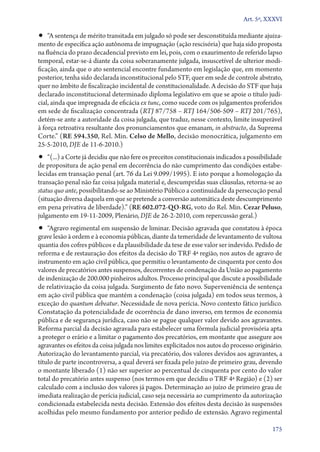Art. 5º, XXXVI

•• “A sentença de mérito transitada em julgado só pode ser desconstituída mediante ajuiza-

mento de específica ação autônoma de impugnação (ação rescisória) que haja sido proposta
na fluência do prazo decadencial previsto em lei, pois, com o exaurimento de referido lapso
temporal, estar­‑se­‑á diante da coisa soberanamente julgada, insuscetível de ulterior modificação, ainda que o ato sentencial encontre fundamento em legislação que, em momento
posterior, tenha sido declarada inconstitucional pelo STF, quer em sede de controle abstrato,
quer no âmbito de fiscalização incidental de constitucionalidade. A decisão do STF que haja
declarado inconstitucional determinado diploma legislativo em que se apoie o título judicial, ainda que impregnada de eficácia ex tunc, como sucede com os julgamentos proferidos
em sede de fiscalização concentrada (RTJ 87/758 – RTJ 164/506‑509 – RTJ 201/765),
detém­‑se ante a autoridade da coisa julgada, que traduz, nesse contexto, limite insuperável
à força retroativa resultante dos pronunciamentos que emanam, in abstracto, da Suprema
Corte.” (RE 594.350, Rel. Min. Celso de Mello, decisão monocrática, julgamento em
25‑5‑2010, DJE de 11‑6‑2010.)

•• “(...) a Corte já decidiu que não fere os preceitos constitucionais indicados a possibilidade

de propositura de ação penal em decorrência do não cumprimento das condições estabelecidas em transação penal (art. 76 da Lei 9.099/1995). E isto porque a homologação da
transação penal não faz coisa julgada material e, descumpridas suas cláusulas, retorna­‑se ao
status quo ante, possibilitando­‑se ao Ministério Público a continuidade da persecução penal
(situação diversa daquela em que se pretende a conversão automática deste descumprimento
em pena privativa de liberdade).” (RE 602.072‑QO‑RG, voto do Rel. Min. Cezar Peluso,
julgamento em 19‑11‑2009, Plenário, DJE de 26‑2‑2010, com repercussão geral.)

•• “Agravo regimental em suspensão de liminar. Decisão agravada que constatou à época

grave lesão à ordem e à economia públicas, diante da temeridade de levantamento de vultosa
quantia dos cofres públicos e da plausibilidade da tese de esse valor ser indevido. Pedido de
reforma e de restauração dos efeitos da decisão do TRF 4ª região, nos autos de agravo de
instrumento em ação civil pública, que permitiu o levantamento de cinquenta por cento dos
valores de precatórios antes suspensos, decorrentes de condenação da União ao pagamento
de indenização de 200.000 pinheiros adultos. Processo principal que discute a possibilidade
de relativização da coisa julgada. Surgimento de fato novo. Superveniência de sentença
em ação civil pública que mantém a condenação (coisa julgada) em todos seus termos, à
exceção do quantum debeatur. Necessidade de nova perícia. Novo contexto fático jurídico.
Constatação da potencialidade de ocorrência de dano inverso, em termos de economia
pública e de segurança jurídica, caso não se pague qualquer valor devido aos agravantes.
Reforma parcial da decisão agravada para estabelecer uma fórmula judicial provisória apta
a proteger o erário e a limitar o pagamento dos precatórios, em montante que assegure aos
agravantes os efeitos da coisa julgada nos limites explicitados nos autos do processo originário.
Autorização do levantamento parcial, via precatório, dos valores devidos aos agravantes, a
título de parte incontroversa, a qual deverá ser fixada pelo juízo de primeiro grau, devendo
o montante liberado (1) não ser superior ao percentual de cinquenta por cento do valor
total do precatório antes suspenso (nos termos em que decidiu o TRF 4ª Região) e (2) ser
calculado com a inclusão dos valores já pagos. Determinação ao juízo de primeiro grau de
imediata realização de perícia judicial, caso seja necessária ao cumprimento da autorização
condicionada estabelecida nesta decisão. Extensão dos efeitos desta decisão às suspensões
acolhidas pelo mesmo fundamento por anterior pedido de extensão. Agravo regimental
175

 