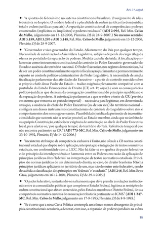 Art. 1º, caput

•• “A questão do federalismo no sistema constitucional brasileiro. O surgimento da ideia

fe­­deralista no Império. O modelo federal e a pluralidade de ordens jurídicas (ordem jurídica
total e ordens jurídicas parciais). A repartição constitucional de competências: poderes
enumerados (explícitos ou implícitos) e poderes residuais.” (ADI 2.995, Rel. Min. Celso
de Mello, julgamento em 13‑12‑2006, Plenário, DJ de 28‑9‑2007.) No mesmo sentido:
ADI 3.189, ADI 3.293 e ADI 3.148, Rel. Min. Celso de Mello, julgamento em 13‑12‑2006,
Plenário, DJ de 28‑9‑2007.

•• “Governador e vice­‑governador do Estado. Afastamento do País por qualquer tempo.

Necessidade de autorização da Assembleia Legislativa, sob pena de perda do cargo. Alegada
ofensa ao postulado da separação de poderes. Medida cautelar deferida. A fiscalização parlamentar como instrumento constitucional de controle do Poder Executivo: governador de
Estado e ausência do território nacional. O Poder Executivo, nos regimes democráticos, há
de ser um poder constitucionalmente sujeito à fiscalização parlamentar e permanentemente
exposto ao controle político­‑administrativo do Poder Legislativo. A necessidade de ampla
fiscalização parlamentar das atividades do Executivo – a partir do controle exercido sobre
o próprio chefe desse Poder do Estado – traduz exigência plenamente compatível com o
postulado do Estado Democrático de Direito (CF, art. 1º, caput) e com as consequências
político­‑jurídicas que derivam da consagração constitucional do princípio republicano e
da separação de poderes. A autorização parlamentar a que se refere o texto da CR (prevista
em norma que remonta ao período imperial) – necessária para legitimar, em determinada
situação, a ausência do chefe do Poder Executivo (ou de seu vice) do território nacional –
configura um desses instrumentos constitucionais de controle do Legislativo sobre atos e
comportamentos dos nossos governantes. Plausibilidade jurídica da pretensão de inconstitucionalidade que sustenta não se revelar possível, ao Estado­‑membro, ainda que no âmbito de
sua própria Constituição, estabelecer exigência de autorização ao chefe do Poder Executivo
local, para afastar­‑se, ‘por qualquer tempo’, do território do País. Referência temporal que
não encontra parâmetro na CR.” (ADI 775‑MC, Rel. Min. Celso de Mello, julgamento em
23‑10‑1992, Plenário, DJ de 1º‑12‑2006.)

•• “Inexistente atribuição de competência exclusiva à União, não ofende a CB norma consti-

tucional estadual que dispõe sobre aplicação, interpretação e integração de textos normativos
estaduais, em conformidade com a LICC. Não há falar­‑se em quebra do pacto federativo
e do princípio da interdependência e harmonia entre os Poderes em razão da aplicação de
princípios jurídicos ditos ‘federais’ na interpretação de textos normativos estaduais. Princípios são normas jurídicas de um determinado direito, no caso, do direito brasileiro. Não há
princípios jurídicos aplicáveis no território de um, mas não de outro ente federativo, sendo
descabida a classificação dos princípios em ‘federais’ e ‘estaduais’.” (ADI 246, Rel. Min. Eros
Grau, julgamento em 16‑12‑2004, Plenário, DJ de 29‑4‑2005.)

•• “O pacto federativo, sustentando­‑se na harmonia que deve presidir as relações institucio-

nais entre as comunidades políticas que compõem o Estado Federal, legitima as restrições de
ordem constitucional que afetam o exercício, pelos Estados­‑membros e Distrito Federal, de sua
competência normativa em tema de exoneração tributária pertinente ao ICMS.” (ADI 1.247MC, Rel. Min. Celso de Mello, julgamento em 17‑8‑1995, Plenário, DJ de 8‑9‑1995.)

•• “Se é certo que a nova Carta Política contempla um elenco menos abrangente de princípios constitucionais sensíveis, a denotar, com isso, a expansão de poderes jurídicos na esfera

18

 