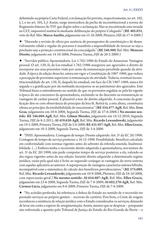 Art. 5º, XXXVI

delimitado na própria Carta Federal, a reclamação foi prevista, respectivamente, no art. 102,
I, l, e no art. 105, I, f. Assim, surge merecedora da pecha de inconstitucional a norma do
Regimento Interno do TST que dispõe sobre a reclamação. Não se encontrando esta versada
na CLT, impossível instituí­‑la mediante deliberação do próprio Colegiado.” (RE 405.031,
voto do Rel. Min. Marco Aurélio, julgamento em 15‑10‑2008, Plenário, DJE de 17‑4‑2009.)

•• “Havendo a revisão de ofício por ausência de pressupostos de constituição e de desen-

volvimento válido e regular do processo é manifesta a impossibilidade de invocar­‑se seja a
preclusão seja a proteção constitucional da coisa julgada.” (RE 246.980, Rel. Min. Menezes
Direito, julgamento em 14‑10‑2008, Primeira Turma, DJE de 20‑2‑2009.)

•• “Servidor público. Aposentadoria. Lei 1.762/1986 do Estado do Amazonas. Vantagem

pessoal. O art. 139, II, da Lei estadual 1.762/1986 assegurou aos agravados o direito de
incorporar aos seus proventos vinte por cento da remuneração percebida quando da atividade. À época da edição dessa lei, estava em vigor a Constituição de 1967‑1969, que vedava
a percepção de proventos superiores à remuneração da atividade. Todavia, eventual inconstitucionalidade do art. 139, II, daquela lei estadual, em face da CB/1967‑1969, nunca foi
arguida e a gratificação por ela instituída incorporou­‑se ao patrimônio dos agravados. Este
Tribunal fixou o entendimento no sentido de que os proventos regulam­‑se pela lei vigente
à época do ato concessivo da aposentadoria, excluindo­‑se do desconto na remuneração as
vantagens de caráter pessoal. É plausível a tese do direito adquirido. A concessão da gratificação deu­‑se com observância do princípio da boa­‑fé. Retirá­‑la, a esta altura, constituiria
ofensa ao princípio da irredutibilidade de vencimentos.” (RE 554.477‑AgR, Rel. Min. Eros
Grau, julgamento em 10‑6‑2008, Segunda Turma, DJE de 27‑6‑2008.) No mesmo sen‑
tido: RE 346.088‑AgR, Rel. Min. Gilmar Mendes, julgamento em 14‑12‑2010, Segunda
Turma, DJE de 8‑2‑2011; AI 419.620‑AgR, Rel. Min. Ricardo Lewandowski, julgamento
em 19‑5‑2009, Primeira Turma, DJE de 5‑6‑2009; RE 431.957‑AgR, Rel. Min. Ellen Gracie,
julgamento em 10‑3‑2009, Segunda Turma, DJE de 3‑4‑2009.

•• “INSS. Aposentadoria. Contagem de tempo. Direito adquirido. Art. 3º da EC 20/1998.

Contagem de tempo de serviço posterior a 16‑12‑1998. Possibilidade. Benefício calculado
em conformidade com normas vigentes antes do advento da referida emenda. Inadmissibilidade. (...) Embora tenha o recorrente direito adquirido à aposentadoria, nos termos do
art. 3º da EC 20/1998, não pode computar tempo de serviço posterior a ela, valendo­‑se
das regras vigentes antes de sua edição. Inexiste direito adquirido a determinado regime
jurídico, razão pela qual não é lícito ao segurado conjugar as vantagens do novo sistema
com aquelas aplicáveis ao anterior. A superposição de vantagens caracteriza sistema híbrido,
incompatível com a sistemática de cálculo dos benefícios previdenciários.” (RE 575.089,
Rel. Min. Ricardo Lewandowski, julgamento em 10‑9‑2008, Plenário, DJE de 24‑10‑2008,
com repercussão geral.) No mesmo sentido: AI 654.807‑AgR, Rel. Min. Ellen Gracie,
julgamento em 23‑6‑2009, Segunda Turma, DJE de 7‑8‑2009; AI 682.270‑AgR, Rel. Min.
Cármen Lúcia, julgamento em 9‑6‑2009, Primeira Turma, DJE de 7‑8‑2009.

•• “No acórdão proferido, há referência à defesa do Estado no sentido de o recorrido ter

prestado serviços ao próprio genitor – escrivão do cartório. Pois bem, a Corte de origem
reconheceu a existência de relação jurídica com o Estado considerados os serviços, deixando
de levar em conta a espécie de arregimentação. Assim, mesmo que se despreze – porquanto
não enfrentada a questão pelo Tribunal de Justiça do Estado do Rio Grande do Norte – o
181

 