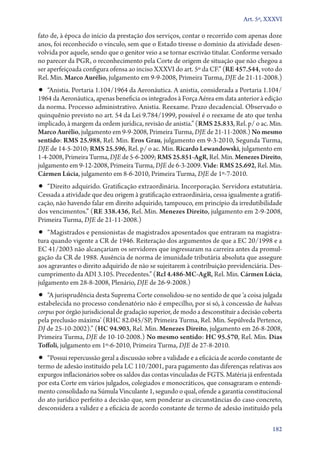 Art. 5º, XXXVI

fato de, à época do início da prestação dos serviços, contar o recorrido com apenas doze
anos, foi reconhecido o vínculo, sem que o Estado tivesse o domínio da atividade desenvolvida por aquele, sendo que o genitor veio a se tornar escrivão titular. Conforme versado
no parecer da PGR, o reconhecimento pela Corte de origem de situação que não chegou a
ser aperfeiçoada configura ofensa ao inciso XXXVI do art. 5º da CF.” (RE 457.544, voto do
Rel. Min. Marco Aurélio, julgamento em 9‑9‑2008, Primeira Turma, DJE de 21‑11‑2008.)

•• “Anistia. Portaria 1.104/1964 da Aeronáutica. A anistia, considerada a Portaria 1.104/

1964 da Aeronáutica, apenas beneficia os integrados à Força Aérea em data anterior à edição
da norma. Processo administrativo. Anistia. Reexame. Prazo decadencial. Observado o
quinquênio previsto no art. 54 da Lei 9.784/1999, possível é o reexame de ato que tenha
implicado, à margem da ordem jurídica, revisão de anistia.” (RMS 25.833, Rel. p/ o ac. Min.
Marco Aurélio, julgamento em 9‑9‑2008, Primeira Turma, DJE de 21‑11‑2008.) No mesmo
sentido: RMS 25.988, Rel. Min. Eros Grau, julgamento em 9‑3‑2010, Segunda Turma,
DJE de 14‑5‑2010; RMS 25.596, Rel. p/ o ac. Min. Ricardo Lewandowski, julgamento em
1‑4‑2008, Primeira Turma, DJE de 5‑6‑2009; RMS 25.851‑AgR, Rel. Min. Menezes Direito,
julgamento em 9‑12‑2008, Primeira Turma, DJE de 6‑3‑2009. Vide: RMS 25.692, Rel. Min.
Cármen Lúcia, julgamento em 8‑6‑2010, Primeira Turma, DJE de 1º‑7‑2010.

•• “Direito adquirido. Gratificação extraordinária. Incorporação. Servidora estatutária.

Cessada a atividade que deu origem à gratificação extraordinária, cessa igualmente a gratificação, não havendo falar em direito adquirido, tampouco, em princípio da irredutibilidade
dos vencimentos.” (RE 338.436, Rel. Min. Menezes Direito, julgamento em 2‑9‑2008,
Primeira Turma, DJE de 21‑11‑2008.)

•• “Magistrados e pensionistas de magistrados aposentados que entraram na magistra-

tura quando vigente a CR de 1946. Reiteração dos argumentos de que a EC 20/1998 e a
EC 41/2003 não alcançariam os servidores que ingressaram na carreira antes da promulgação da CR de 1988. Ausência de norma de imunidade tributária absoluta que assegure
aos agravantes o direito adquirido de não se sujeitarem à contribuição previdenciária. Descumprimento da ADI 3.105. Precedentes.” (Rcl 4.486‑MC‑AgR, Rel. Min. Cármen Lúcia,
julgamento em 28‑8‑2008, Plenário, DJE de 26‑9‑2008.)

•• “A jurisprudência desta Suprema Corte consolidou­‑se no sentido de que ‘a coisa julgada

estabelecida no processo condenatório não é empecilho, por si só, à concessão de habeas
corpus por órgão jurisdicional de gradação superior, de modo a desconstituir a decisão coberta
pela preclusão máxima’ (RHC 82.045/SP, Primeira Turma, Rel. Min. Sepúlveda Pertence,
DJ de 25‑10‑2002).” (HC 94.903, Rel. Min. Menezes Direito, julgamento em 26‑8‑2008,
Primeira Turma, DJE de 10‑10‑2008.) No mesmo sentido: HC 95.570, Rel. Min. Dias
Toffoli, julgamento em 1º‑6‑2010, Primeira Turma, DJE de 27‑8‑2010.

•• “Possui repercussão geral a discussão sobre a validade e a eficácia de acordo constante de

termo de adesão instituído pela LC 110/2001, para pagamento das diferenças relativas aos
expurgos inflacionários sobre os saldos das contas vinculadas de FGTS. Matéria já enfrentada
por esta Corte em vários julgados, colegiados e monocráticos, que consagraram o entendimento consolidado na Súmula Vinculante 1, segundo o qual, ofende a garantia constitucional
do ato jurídico perfeito a decisão que, sem ponderar as circunstâncias do caso concreto,
desconsidera a validez e a eficácia de acordo constante de termo de adesão instituído pela
182

 