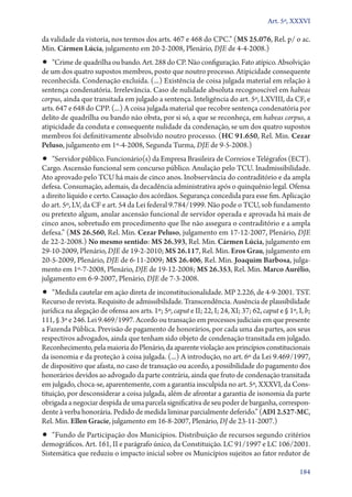 Art. 5º, XXXVI

da validade da vistoria, nos termos dos arts. 467 e 468 do CPC.” (MS 25.076, Rel. p/ o ac.
Min. Cármen Lúcia, julgamento em 20‑2‑2008, Plenário, DJE de 4‑4‑2008.)

•• “Crime de quadrilha ou bando. Art. 288 do CP. Não configuração. Fato atípico. Absolvição

de um dos quatro supostos membros, posto que noutro processo. Atipicidade consequente
reconhecida. Condenação excluída. (...) Existência de coisa julgada material em relação à
sentença condenatória. Irrelevância. Caso de nulidade absoluta recognoscível em habeas
corpus, ainda que transitada em julgado a sentença. Inteligência do art. 5º, LXVIII, da CF, e
arts. 647 e 648 do CPP. (...) A coisa julgada material que recobre sentença condenatória por
delito de quadrilha ou bando não obsta, por si só, a que se reconheça, em habeas corpus, a
atipicidade da conduta e consequente nulidade da condenação, se um dos quatro supostos
membros foi definitivamente absolvido noutro processo. (HC 91.650, Rel. Min. Cezar
Peluso, julgamento em 1º‑4‑2008, Segunda Turma, DJE de 9‑5‑2008.)

•• “Servidor público. Funcionário(s) da Empresa Brasileira de Correios e Telégrafos (ECT).

Cargo. Ascensão funcional sem concurso público. Anulação pelo TCU. Inadmissibilidade.
Ato aprovado pelo TCU há mais de cinco anos. Inobservância do contraditório e da ampla
defesa. Consumação, ademais, da decadência administrativa após o quinquênio legal. Ofensa
a direito líquido e certo. Cassação dos acórdãos. Segurança concedida para esse fim. Aplicação
do art. 5º, LV, da CF e art. 54 da Lei federal 9.784/1999. Não pode o TCU, sob fundamento
ou pretexto algum, anular ascensão funcional de servidor operada e aprovada há mais de
cinco anos, sobretudo em procedimento que lhe não assegura o contraditório e a ampla
defesa.” (MS 26.560, Rel. Min. Cezar Peluso, julgamento em 17‑12‑2007, Plenário, DJE
de 22‑2‑2008.) No mesmo sentido: MS 26.393, Rel. Min. Cármen Lúcia, julgamento em
29‑10‑2009, Plenário, DJE de 19‑2‑2010; MS 26.117, Rel. Min. Eros Grau, julgamento em
20‑5‑2009, Plenário, DJE de 6‑11‑2009; MS 26.406, Rel. Min. Joaquim Barbosa, julgamento em 1º‑7‑2008, Plenário, DJE de 19‑12‑2008; MS 26.353, Rel. Min. Marco Aurélio,
julgamento em 6‑9‑2007, Plenário, DJE de 7‑3‑2008.

•• “Medida cautelar em ação direta de inconstitucionalidade. MP 2.226, de 4‑9‑2001. TST.

Recurso de revista. Requisito de admissibilidade. Transcendência. Ausência de plausibilidade
jurídica na alegação de ofensa aos arts. 1º; 5º, caput e II; 22, I; 24, XI; 37; 62, caput e § 1º, I, b;
111, § 3º e 246. Lei 9.469/1997. Acordo ou transação em processos judiciais em que presente
a Fazenda Pública. Previsão de pagamento de honorários, por cada uma das partes, aos seus
respectivos advogados, ainda que tenham sido objeto de condenação transitada em julgado.
Reconhecimento, pela maioria do Plenário, da aparente violação aos princípios constitucionais
da isonomia e da proteção à coisa julgada. (...) A introdução, no art. 6º da Lei 9.469/1997,
de dispositivo que afasta, no caso de transação ou acordo, a possibilidade do pagamento dos
honorários devidos ao advogado da parte contrária, ainda que fruto de condenação transitada
em julgado, choca­‑se, aparentemente, com a garantia insculpida no art. 5º, XXXVI, da Constituição, por desconsiderar a coisa julgada, além de afrontar a garantia de isonomia da parte
obrigada a negociar despida de uma parcela significativa de seu poder de barganha, correspondente à verba honorária. Pedido de medida liminar parcialmente deferido.” (ADI 2.527‑MC,
Rel. Min. Ellen Gracie, julgamento em 16‑8‑2007, Plenário, DJ de 23‑11‑2007.)

•• “Fundo de Participação dos Municípios. Distribuição de recursos segundo critérios

demográficos. Art. 161, II e parágrafo único, da Constituição. LC 91/1997 e LC 106/2001.
Sistemática que reduziu o impacto inicial sobre os Municípios sujeitos ao fator redutor de
184

 