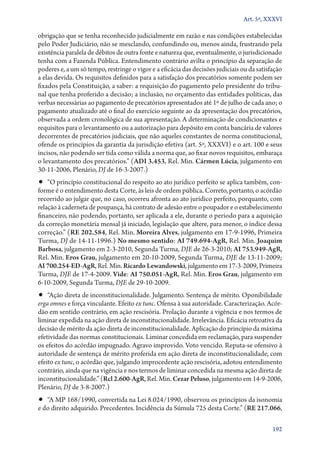 Art. 5º, XXXVI

obrigação que se tenha reconhecido judicialmente em razão e nas condições estabelecidas
pelo Poder Judiciário, não se mesclando, confundindo ou, menos ainda, frustrando pela
existência paralela de débitos de outra fonte e natureza que, eventualmente, o jurisdicionado
tenha com a Fazenda Pública. Entendimento contrário avilta o princípio da separação de
poderes e, a um só tempo, restringe o vigor e a eficácia das decisões judiciais ou da satisfação
a elas devida. Os requisitos definidos para a satisfação dos precatórios somente podem ser
fixados pela Constituição, a saber: a requisição do pagamento pelo presidente do tribunal que tenha proferido a decisão; a inclusão, no orçamento das entidades políticas, das
verbas necessárias ao pagamento de precatórios apresentados até 1º de julho de cada ano; o
pagamento atualizado até o final do exercício seguinte ao da apresentação dos precatórios,
observada a ordem cronológica de sua apresentação. A determinação de condicionantes e
requisitos para o levantamento ou a autorização para depósito em conta bancária de valores
decorrentes de precatórios judiciais, que não aqueles constantes de norma constitucional,
ofende os princípios da garantia da jurisdição efetiva (art. 5º, XXXVI) e o art. 100 e seus
incisos, não podendo ser tida como válida a norma que, ao fixar novos requisitos, embaraça
o levantamento dos precatórios.” (ADI 3.453, Rel. Min. Cármen Lúcia, julgamento em
30‑11‑2006, Plenário, DJ de 16‑3‑2007.)

•• “O princípio constitucional do respeito ao ato jurídico perfeito se aplica também, con-

forme é o entendimento desta Corte, às leis de ordem pública. Correto, portanto, o acórdão
recorrido ao julgar que, no caso, ocorreu afronta ao ato jurídico perfeito, porquanto, com
relação à caderneta de poupança, há contrato de adesão entre o poupador e o estabelecimento
financeiro, não podendo, portanto, ser aplicada a ele, durante o período para a aquisição
da correção monetária mensal já iniciado, legislação que altere, para menor, o índice dessa
correção.” (RE 202.584, Rel. Min. Moreira Alves, julgamento em 17‑9‑1996, Primeira
Turma, DJ de 14‑11‑1996.) No mesmo sentido: AI 749.694‑AgR, Rel. Min. Joaquim
Barbosa, julgamento em 2‑3‑2010, Segunda Turma, DJE de 26‑3‑2010; AI 753.949‑AgR,
Rel. Min. Eros Grau, julgamento em 20‑10‑2009, Segunda Turma, DJE de 13‑11‑2009;
AI 700.254‑ED‑AgR, Rel. Min. Ricardo Lewandowski, julgamento em 17‑3‑2009, Primeira
Turma, DJE de 17‑4‑2009. Vide: AI 750.051‑AgR, Rel. Min. Eros Grau, julgamento em
6‑10‑2009, Segunda Turma, DJE de 29‑10‑2009.

•• “Ação direta de inconstitucionalidade. Julgamento. Sentença de mérito. Oponibilidade

erga omnes e força vinculante. Efeito ex tunc. Ofensa à sua autoridade. Caracterização. Acórdão em sentido contrário, em ação rescisória. Prolação durante a vigência e nos termos de
liminar expedida na ação direta de inconstitucionalidade. Irrelevância. Eficácia retroativa da
decisão de mérito da ação direta de inconstitucionalidade. Aplicação do princípio da máxima
efetividade das normas constitucionais. Liminar concedida em reclamação, para suspender
os efeitos do acórdão impugnado. Agravo improvido. Voto vencido. Reputa­‑se ofensivo à
autoridade de sentença de mérito proferida em ação direta de inconstitucionalidade, com
efeito ex tunc, o acórdão que, julgando improcedente ação rescisória, adotou entendimento
contrário, ainda que na vigência e nos termos de liminar concedida na mesma ação direta de
inconstitucionalidade.” (Rcl 2.600‑AgR, Rel. Min. Cezar Peluso, julgamento em 14‑9‑2006,
Plenário, DJ de 3‑8‑2007.)

•• “A MP 168/1990, convertida na Lei 8.024/1990, observou os princípios da isonomia
e do direito adquirido. Precedentes. Incidência da Súmula 725 desta Corte.” (RE 217.066,

192

 