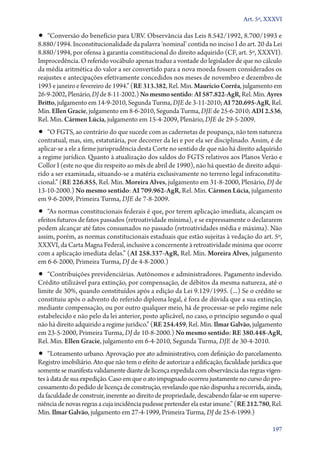 Art. 5º, XXXVI

•• “Conversão do benefício para URV. Observância das Leis 8.542/1992, 8.700/1993 e

8.880/1994. Inconstitucionalidade da palavra ‘nominal’ contida no inciso I do art. 20 da Lei
8.880/1994, por ofensa à garantia constitucional do direito adquirido (CF, art. 5º, XXXVI).
Improcedência. O referido vocábulo apenas traduz a vontade do legislador de que no cálculo
da média aritmética do valor a ser convertido para a nova moeda fossem considerados os
reajustes e antecipações efetivamente concedidos nos meses de novembro e dezembro de
1993 e janeiro e fevereiro de 1994.” (RE 313.382, Rel. Min. Maurício Corrêa, julgamento em
26‑9‑2002, Plenário, DJ de 8‑11‑2002.) No mesmo sentido: AI 587.822‑AgR, Rel. Min. Ayres
Britto, julgamento em 14‑9‑2010, Segunda Turma, DJE de 3‑11‑2010; AI 720.695‑AgR, Rel.
Min. Ellen Gracie, julgamento em 8‑6‑2010, Segunda Turma, DJE de 25‑6‑2010; ADI 2.536,
Rel. Min. Cármen Lúcia, julgamento em 15‑4‑2009, Plenário, DJE de 29‑5‑2009.

•• “O FGTS, ao contrário do que sucede com as cadernetas de poupança, não tem natureza

contratual, mas, sim, estatutária, por decorrer da lei e por ela ser disciplinado. Assim, é de
aplicar­‑se a ele a firme jurisprudência desta Corte no sentido de que não há direito adquirido
a regime jurídico. Quanto à atualização dos saldos do FGTS relativos aos Planos Verão e
Collor I (este no que diz respeito ao mês de abril de 1990), não há questão de direito adquirido a ser examinada, situando­‑se a matéria exclusivamente no terreno legal infraconstitucional.” (RE 226.855, Rel. Min. Moreira Alves, julgamento em 31‑8‑2000, Plenário, DJ de
13‑10‑2000.) No mesmo sentido: AI 709.962‑AgR, Rel. Min. Cármen Lúcia, julgamento
em 9‑6‑2009, Primeira Turma, DJE de 7‑8‑2009.

•• “As normas constitucionais federais é que, por terem aplicação imediata, alcançam os

efeitos futuros de fatos passados (retroatividade mínima), e se expressamente o declararem
podem alcançar até fatos consumados no passado (retroatividades média e máxima). Não
assim, porém, as normas constitucionais estaduais que estão sujeitas à vedação do art. 5º,
XXXVI, da Carta Magna Federal, inclusive a concernente à retroatividade mínima que ocorre
com a aplicação imediata delas.” (AI 258.337‑AgR, Rel. Min. Moreira Alves, julgamento
em 6‑6‑2000, Primeira Turma, DJ de 4‑8‑2000.)

•• “Contribuições previdenciárias. Autônomos e administradores. Pagamento indevido.

Crédito utilizável para extinção, por compensação, de débitos da mesma natureza, até o
limite de 30%, quando constituídos após a edição da Lei 9.129/1995. (...) Se o crédito se
constituiu após o advento do referido diploma legal, é fora de dúvida que a sua extinção,
mediante compensação, ou por outro qualquer meio, há de processar­‑se pelo regime nele
estabelecido e não pelo da lei anterior, posto aplicável, no caso, o princípio segundo o qual
não há direito adquirido a regime jurídico.” (RE 254.459, Rel. Min. Ilmar Galvão, julgamento
em 23‑5‑2000, Primeira Turma, DJ de 10‑8‑2000.) No mesmo sentido: RE 380.448‑AgR,
Rel. Min. Ellen Gracie, julgamento em 6‑4‑2010, Segunda Turma, DJE de 30‑4‑2010.

•• “Loteamento urbano. Aprovação por ato administrativo, com definição do parcelamento.
Registro imobiliário. Ato que não tem o efeito de autorizar a edificação, faculdade jurídica que
somente se manifesta validamente diante de licença expedida com observância das regras vigentes à data de sua expedição. Caso em que o ato impugnado ocorreu justamente no curso do processamento do pedido de licença de construção, revelando que não dispunha a recorrida, ainda,
da faculdade de construir, inerente ao direito de propriedade, descabendo falar­‑se em superveniência de novas regras a cuja incidência pudesse pretender ela estar imune.” (RE 212.780, Rel.
Min. Ilmar Galvão, julgamento em 27‑4‑1999, Primeira Turma, DJ de 25‑6‑1999.)
197

 