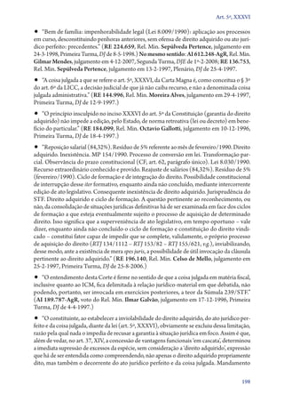 Art. 5º, XXXVI

•• “Bem de família: impenhorabilidade legal (Lei 8.009/1990): aplicação aos processos

em curso, desconstituindo penhoras anteriores, sem ofensa de direito adquirido ou ato jurídico perfeito: precedentes.” (RE 224.659, Rel. Min. Sepúlveda Pertence, julgamento em
24‑3‑1998, Primeira Turma, DJ de 8‑5‑1998.) No mesmo sentido: AI 612.248‑AgR, Rel. Min.
Gilmar Mendes, julgamento em 4‑12‑2007, Segunda Turma, DJE de 1º‑2‑2008; RE 136.753,
Rel. Min. Sepúlveda Pertence, julgamento em 13‑2‑1997, Plenário, DJ de 25‑4‑1997.

•• “A coisa julgada a que se refere o art. 5º, XXXVI, da Carta Magna é, como conceitua o § 3º

do art. 6º da LICC, a decisão judicial de que já não caiba recurso, e não a denominada coisa
julgada administrativa.” (RE 144.996, Rel. Min. Moreira Alves, julgamento em 29‑4‑1997,
Primeira Turma, DJ de 12‑9‑1997.)

•• “O princípio insculpido no inciso XXXVI do art. 5º da Constituição (garantia do direito
adquirido) não impede a edição, pelo Estado, de norma retroativa (lei ou decreto) em benefício do particular.” (RE 184.099, Rel. Min. Octavio Gallotti, julgamento em 10‑12‑1996,
Primeira Turma, DJ de 18‑4‑1997.)

•• “Reposição salarial (84,32%). Resíduo de 5% referente ao mês de fevereiro/1990. Direito

adquirido. Inexistência. MP 154/1990. Processo de conversão em lei. Transformação parcial. Observância do prazo constitucional (CF, art. 62, parágrafo único). Lei 8.030/1990.
Recurso extraordinário conhecido e provido. Reajuste de salários (84,32%). Resíduo de 5%
(fevereiro/1990). Ciclo de formação e de integração do direito. Possibilidade constitucional
de interrupção desse iter formativo, enquanto ainda não concluído, mediante intercorrente
edição de ato legislativo. Consequente inexistência de direito adquirido. Jurisprudência do
STF. Direito adquirido e ciclo de formação. A questão pertinente ao reconhecimento, ou
não, da consolidação de situações jurídicas definitivas há de ser examinada em face dos ciclos
de formação a que esteja eventualmente sujeito o processo de aquisição de determinado
direito. Isso significa que a superveniência de ato legislativo, em tempo oportuno – vale
dizer, enquanto ainda não concluído o ciclo de formação e constituição do direito vindicado – constitui fator capaz de impedir que se complete, validamente, o próprio processo
de aquisição do direito (RTJ 134/1112 – RTJ 153/82 – RTJ 155/621, v.g.), inviabilizando,
desse modo, ante a existência de mera spes juris, a possibilidade de útil invocação da cláusula
pertinente ao direito adquirido.” (RE 196.140, Rel. Min. Celso de Mello, julgamento em
25‑2‑1997, Primeira Turma, DJ de 25‑8‑2006.)

•• “O entendimento desta Corte é firme no sentido de que a coisa julgada em matéria fiscal,

inclusive quanto ao ICM, fica delimitada à relação jurídico­‑material em que debatida, não
podendo, portanto, ser invocada em exercícios posteriores, a teor da Súmula 239/STF.”
(AI 189.787‑AgR, voto do Rel. Min. Ilmar Galvão, julgamento em 17‑12‑1996, Primeira
Turma, DJ de 4‑4‑1997.)

•• “O constituinte, ao estabelecer a inviolabilidade do direito adquirido, do ato jurídico per-

feito e da coisa julgada, diante da lei (art. 5º, XXXVI), obviamente se excluiu dessa limitação,
razão pela qual nada o impedia de recusar a garantia à situação jurídica em foco. Assim é que,
além de vedar, no art. 37, XIV, a concessão de vantagens funcionais ‘em cascata’, determinou
a imediata supressão de excessos da espécie, sem consideração a ‘direito adquirido’, expressão
que há de ser entendida como compreendendo, não apenas o direito adquirido propriamente
dito, mas também o decorrente do ato jurídico perfeito e da coisa julgada. Mandamento
198

 