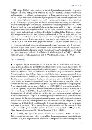 Art. 1º, I e II

(...) Há compatibilidade entre o usufruto de terras indígenas e faixa de fronteira. Longe de se
pôr como um ponto de fragilidade estrutural das faixas de fronteira, a permanente alocação
indígena nesses estratégicos espaços em muito facilita e até obriga que as instituições de
Estado (Forças Armadas e Polícia Federal, principalmente) se façam também presentes com
seus postos de vigilância, equipamentos, batalhões, companhias e agentes. Sem precisar de
licença de quem quer que seja para fazê­‑lo. Mecanismos, esses, a serem aproveitados como
oportunidade ímpar para conscientizar ainda mais os nossos indígenas, instruí­‑los (a partir
dos conscritos), alertá­‑los contra a influência eventualmente malsã de certas organizações
não governamentais estrangeiras, mobilizá­‑los em defesa da soberania nacional e reforçar
neles o inato sentimento de brasilidade. Missão favorecida pelo fato de serem os nossos
índios as primeiras pessoas a revelar devoção pelo nosso País (eles, os índios, que em toda
nossa história contribuíram decisivamente para a defesa e integridade do território nacional)
e até hoje dar mostras de conhecerem o seu interior e as suas bordas mais que ninguém.”
(Pet 3.388, Rel. Min. Ayres Britto, julgamento em 19‑3‑2009, Plenário, DJE de 1º‑7‑2010.)

•• “A imprescindibilidade do uso do idioma nacional nos atos processuais, além de correspon-

der a uma exigência que decorre de razões vinculadas à própria soberania nacional, constitui
projeção concretizadora da norma inscrita no art. 13, caput, da Carta Federal, que proclama
ser a língua portuguesa ‘o idioma oficial da República Federativa do Brasil’.” (HC 72.391‑­QO,
Rel. Min. Celso de Mello, julgamento em 8‑3‑1995, Plenário, DJE de 17‑3‑1995.)
II – a cidadania;

•• “A segurança do procedimento de identificação dos eleitores brasileiros no ato de votação

ainda apresenta deficiências que não foram definitivamente solucionadas. A postergação do
implemento de projetos como a unificação das identidades civil e eleitoral num só documento
propiciou, até os dias atuais, a ocorrência de inúmeras fraudes ligadas ao exercício do voto.
A apresentação do atual título de eleitor, por si só, já não oferece qualquer garantia de lisura
nesse momento crucial de revelação da vontade do eleitorado. Por outro lado, as experiências
das últimas eleições realizadas no Brasil demonstraram uma maior confiabilidade na identificação aferida com base em documentos oficiais de identidade dotados de fotografia, a saber: as
carteiras de identidade, de trabalho e de motorista, o certificado de reservista e o passaporte.
A norma contestada, surgida com a edição da Lei 12.034/2009, teve o propósito de alcançar maior segurança no processo de reconhecimento dos eleitores. Por isso, estabeleceu, já
para as eleições gerais de 2010, a obrigatoriedade da apresentação, no momento da votação,
de documento oficial de identificação com foto. Reconhecimento, em exame prefacial, de
plausibilidade jurídica da alegação de ofensa ao princípio constitucional da razoabilidade na
interpretação dos dispositivos impugnados que impeça de votar o eleitor que, embora apto a
prestar identificação mediante a apresentação de documento oficial com fotografia, não esteja
portando seu título eleitoral. Medida cautelar deferida para dar às normas ora impugnadas
interpretação conforme à CF, no sentido de que apenas a ausência de documento oficial de
identidade com fotografia impede o exercício do direito de voto.” (ADI 4.467‑MC, Rel. Min.
Ellen Gracie, julgamento em 30‑9‑2010, Plenário, DJE de 1º‑6‑2011.)

•• “A Lei 8.899/1994 é parte das políticas públicas para inserir os portadores de necessidades especiais na sociedade e objetiva a igualdade de oportunidades e a humanização das
relações sociais, em cumprimento aos fundamentos da República de cidadania e dignidade da

20

 
