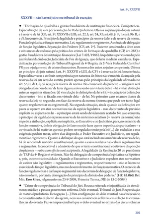 Art. 5º, XXXVII

XXXVII – não haverá juízo ou tribunal de exceção;

•• “Formação de quadrilha e gestão fraudulenta de instituição financeira. Competência.

Especialização de vara por resolução do Poder Judiciário. Ofensa ao princípio do juiz natural
e à reserva de lei (CB, art. 5º, XXXVII e LIII; art. 22, I; art. 24, XI; art. 68, § 1º, I; e art. 96, II, a
e d). Inocorrência. Princípio da legalidade e princípios da reserva da lei e da reserva da norma.
Função legislativa e função normativa. Lei, regulamento e regimento. Ausência de delegação
de função legislativa. Separação dos Poderes (CF, art. 2º). Paciente condenado a doze anos
e oito meses de reclusão pela prática dos crimes de formação de quadrilha (CP, art. 288) e
gestão fraudulenta de instituição financeira (Lei 7.492/1986). Inquérito supervisionado pelo
juiz federal da Subseção Judiciária de Foz do Iguaçu, que deferiu medidas cautelares. Especialização, por resolução do Tribunal Regional da 4ª Região, da 2ª Vara Federal de Curitiba/
PR para o julgamento de crimes financeiros. Remessa dos autos ao juízo competente. Ofensa
ao princípio do juiz natural (art. 5º, XXXVII e LIII, da CF) e à reserva de lei. Inocorrência.
Especializar varas e atribuir competência por natureza de feitos não é matéria alcançada pela
reserva da lei em sentido estrito, porém apenas pelo princípio da legalidade afirmado no
art. 5º, II, da CF, ou seja, pela reserva da norma. No enunciado do preceito – ‘ninguém será
obrigado a fazer ou deixar de fazer alguma coisa senão em virtude de lei’ – há visível distinção
entre as seguintes situações: (i) vinculação às definições da lei e (ii) vinculação às definições
decorrentes – isto é, fixadas em virtude dela – de lei. No primeiro caso estamos diante da
reserva da lei; no segundo, em face da reserva da norma (norma que pode ser tanto legal
quanto regulamentar ou regimental). Na segunda situação, ainda quando as definições em
pauta se operem em atos normativos não da espécie legislativa – mas decorrentes de previsão
implícita ou explícita em lei – o princípio estará sendo devidamente acatado. No caso concreto,
o princípio da legalidade expressa reserva de lei em termos relativos (= reserva da norma) não
impede a atribuição, explícita ou implícita, ao Executivo e ao Judiciário, para, no exercício da
função normativa, definir obrigação de fazer ou não fazer que se imponha aos particulares – e
os vincule. Se há matérias que não podem ser reguladas senão pela lei (...) das excluídas a essa
exigência podem tratar, sobre elas dispondo, o Poder Executivo e o Judiciário, em regulamentos e regimentos. Quanto à definição do que está incluído nas matérias de reserva de lei,
há de ser colhida no texto constitucional; quanto a essas matérias não cabem regulamentos
e regimentos. Inconcebível a admissão de que o texto constitucional contivesse disposição
despiciente – verba cum effectu sunt accipienda. A legalidade da Resolução 20 do presidente
do TRF da 4ª Região é evidente. Não há delegação de competência legislativa na hipótese
e, pois, inconstitucionalidade. Quando o Executivo e o Judiciário expedem atos normativos
de caráter não legislativo – regulamentos e regimentos, respectivamente – não o fazem no
exercício da função legislativa, mas no desenvolvimento de função normativa. O exercício da
função regulamentar e da função regimental não decorrem de delegação de função legislativa;
não envolvem, portanto, derrogação do princípio da divisão dos poderes.” (HC 85.060, Rel.
Min. Eros Grau, julgamento em 23‑9‑2008, Primeira Turma, DJE de 13‑2‑2009.)

•• “Crime de competência do Tribunal do Júri. Recusa reiterada e injustificada de atendi-

mento médico a pessoa gravemente enferma. Dolo eventual. Tribunal do Júri. Reapreciação
de material probatório. Denegação. (...) Para configuração do dolo eventual não é necessário
o consentimento explícito do agente, nem sua consciência reflexiva em relação às circunstâncias do evento. Faz­‑se imprescindível que o dolo eventual se extraia das circunstâncias
202

 