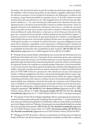 Art. 5º, XXXVII

do evento, e não da mente do autor, eis que não se exige uma declaração expressa do agente.
Na realidade, o dolo eventual não poderia ser descartado ou julgado inadmissível na fase
do iudicium accusationis. A tese da inépcia da denúncia e do aditamento, à evidência, não
se sustenta, eis que foram preenchidos os requisitos do art. 41 do CPP, inclusive em razão
da observância dos atos previstos no art. 384, parágrafo único, do CPP, por força do aditamento à denúncia. (...) no curso da instrução, sobrevieram novos elementos de prova que
apontaram para a ocorrência de possível dolo eventual na conduta do paciente. Assim, no
segundo momento (o do aditamento à denúncia), descreveu­‑se a conduta de o paciente
haver se recusado, por duas vezes, em dias consecutivos, a atender à vítima que já apresentava
sérios problemas de saúde, limitando­‑se a dizer para a avó da vítima que a levasse de volta
para casa, e somente retornasse quando o médico pediatra tivesse retornado de viagem.(...)
Somente é possível o trancamento da ação penal quando for evidente o constrangimento
ilegal sofrido pelo paciente, não havendo qualquer dúvida acerca da atipicidade material
ou formal da conduta, ou a respeito da ausência de justa causa para deflagração da ação
penal. Não é a hipótese, competindo ao juiz natural que é o Tribunal do Júri a avaliação da
existência de elementos suficientes para o reconhecimento da prática delitiva pelo paciente
na modalidade de homicídio sob a modalidade do dolo eventual.” (HC 92.304, Rel. Min.
Ellen Gracie, julgamento em 5‑8‑2008, Segunda Turma, DJE de 22‑8‑2008.)

•• “Princípio do juiz natural. Relator substituído por juiz convocado sem observância de nova

distribuição. Precedentes da Corte. O princípio do juiz natural não apenas veda a instituição
de tribunais e juízos de exceção, como também impõe que as causas sejam processadas e julgadas pelo órgão jurisdicional previamente determinado a partir de critérios constitucionais
de repartição taxativa de competência, excluída qualquer alternativa à discricionariedade.
A convocação de juízes de primeiro grau de jurisdição para substituir desembargadores não
malfere o princípio constitucional do juiz natural, autorizado no âmbito da Justiça Federal
pela Lei 9.788/1999. O fato de o processo ter sido relatado por um juiz convocado para
auxiliar o Tribunal no julgamento dos feitos e não pelo desembargador federal a quem originariamente distribuído tampouco afronta o princípio do juiz natural. Nos órgãos colegiados,
a distribuição dos feitos entre relatores constitui, em favor do jurisdicionado, imperativo de
impessoalidade que, na hipótese vertente, foi alcançada com o primeiro sorteio. Demais disso,
não se vislumbra, no ato de designação do juiz convocado, nenhum traço de discricionariedade capaz de comprometer a imparcialidade da decisão que veio a ser exarada pelo órgão
colegiado competente.” (HC 86.889, Rel. Min. Menezes Direito, julgamento em 20‑11‑2007,
Primeira Turma, DJE de 15‑2‑2008.) No mesmo sentido: RE 597.133, Rel. Min. Ricardo
Lewandowski, julgamento em 17‑11‑2010, Plenário, DJE de 6‑4‑2011, com repercussão geral.

•• “Provimento 275 do CJF da 3ª Região. Ilegalidade. Ofensa ao princípio do juiz natural. Ino-

corrência. Premissa equivocada quanto à imputação feita aos pacientes. (...) O provimento apontado como inconstitucional especializou vara federal já criada, nos exatos limites da atribuição
que a Carta Magna confere aos Tribunais. A remessa para vara especializada fundada em conexão
não viola o princípio do juiz natural.” (HC 91.253, Rel. Min. Ricardo Lewandowski, julgamento
em 16‑10‑2007, Primeira Turma, DJ de 14‑11‑2007.) No mesmo sentido: HC 96.104, Rel.
Min. Ricardo Lewandowski, julgamento em 16‑6‑2010, Primeira Turma, DJE de 6‑8‑2010.

•• “Obrigação do STF de manter e observar os parâmetros do devido processo legal, do
Estado de Direito e dos direitos humanos. Informações veiculadas na mídia sobre a suspensão

203

 