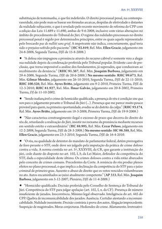 Art. 5º, XXXVIII

substituição de testemunha, o que foi indeferido. O direito processual penal, na contemporaneidade, não pode mais se basear em fórmulas arcaicas, despidas de efetividade e distantes
da realidade subjacente, o que é revelado pelo recente movimento de reforma do CPP com
a edição das Leis 11.689 e 11.690, ambas de 9‑6‑2008, inclusive com várias alterações no
âmbito do procedimento do Tribunal do Júri. O regime das nulidades processuais no direito
processual penal é regido por determinados princípios, entre os quais aquele representado
pelo brocardo pas de nullité sans grief. A impetrante não indica, concretamente, qual teria
sido o prejuízo sofrido pelo paciente.” (HC 92.819, Rel. Min. Ellen Gracie, julgamento em
24‑6‑2008, Segunda Turma, DJE de 15‑8‑2008.)

•• “A defesa não impugnou a pronúncia através do recurso cabível e somente veio a alegar

sua nulidade depois da condenação proferida pelo Tribunal popular. Evidente caso de preclusão, que torna impossível a análise dos fundamentos, já superados, que conduziram ao
recebimento da denúncia.” (RHC 91.367, Rel. Min. Joaquim Barbosa, julgamento em
29‑4‑2008, Segunda Turma, DJE de 20‑6‑2008.) No mesmo sentido: RHC 99.673, Rel.
Min. Gilmar Mendes, julgamento em 26‑10‑2010, Segunda Turma, DJE de 22‑11‑2010;
RHC 100.526, Rel. Min. Ayres Britto, julgamento em 9‑2‑2010, Primeira Turma, DJE de
12‑3‑2010; RHC 81.927, Rel. Min. Ilmar Galvão, julgamento em 20‑8‑2002, Primeira
Turma, DJ de 11‑10‑2002.

•• “Sendo inafiançável o crime de homicídio qualificado, a presença do réu é condição sine qua

non para o julgamento perante o Tribunal do Júri (...). Presença que me parece muito pouco
provável para quem, na primeira oportunidade, evadiu­‑se do distrito da culpa.” (RHC 93.174,
Rel. Min. Ayres Britto, julgamento em 18‑3‑2008, Primeira Turma, DJE de 19‑9‑2008.)

•• “Não caracteriza constrangimento ilegal o excesso de prazo que decorra do direito do
réu de, retardando a realização do Júri, insistir no reexame da pronúncia mediante recursos
em sentido estrito e extraordinário.” (HC 88.995, Rel. Min. Cezar Peluso, julgamento em
12‑2‑2008, Segunda Turma, DJE de 28‑3‑2008.) No mesmo sentido: HC 98.388, Rel. Min.
Ellen Gracie, julgamento em 23‑3‑2010, Segunda Turma, DJE de 16‑4‑2010.

•• “O réu, na qualidade de detentor do mandato de parlamentar federal, detém prerrogativa
de foro perante o STF, onde deve ser julgado pela imputação da prática de crime doloso
contra a vida. A norma contida no art. 5º, XXXVIII, da CR, que garante a instituição do
júri, cede diante do disposto no art. 102, I, b, da Lei Maior, definidor da competência do
STF, dada a especialidade deste último. Os crimes dolosos contra a vida estão abarcados
pelo conceito de crimes comuns. Precedentes da Corte. A renúncia do réu produz plenos
efeitos no plano processual, o que implica a declinação da competência do STF para o juízo
criminal de primeiro grau. Ausente o abuso de direito que os votos vencidos vislumbraram
no ato. Autos encaminhados ao juízo atualmente competente.” (AP 333, Rel. Min. Joaquim
Barbosa, julgamento em 5‑12‑2007, Plenário, DJE de 11‑4‑2008.)

•• “Homicídio qualificado. Decisão proferida pelo Conselho de Sentença do Tribunal do

Júri. Competência do STF para julgar apelação (art. 102, I, n, da CF). Presença de número
insuficiente de jurados. Inocorrência. Mínimo legal observado. Inteligência do art. 445 do
CPP. Quebra de incomunicabilidade dos jurados. Ausência. Certidão atestando a incomunicabilidade. Nulidade inexistente. Decisão contrária à prova dos autos. Alegação improcedente.
Suspeição de magistrados. Meras conjecturas. Hediondez do crime. Afastamento. Irretroativi210

 