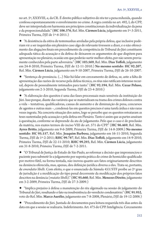 Art. 5º, XXXVIII, a

no art. 5º, XXXVIII, a, da CR. É direito público subjetivo do réu ter a pena reduzida, quando
confessa espontaneamente o envolvimento no crime. A regra contida no art. 492, I, do CPP,
deve ser interpretada em harmonia aos princípios constitucionais da individualização da pena
e da proporcionalidade.” (HC 106.376, Rel. Min. Cármen Lúcia, julgamento em 1º‑3‑2011,
Primeira Turma, DJE de 1º‑6‑2011.)

•• “A desistência da oitiva de testemunhas arroladas pela própria defesa, que inclusive pode-

riam vir a ser inquiridas em plenário caso algo de relevante tivessem a dizer, e o não oferecimento das alegações finais em procedimento da competência do Tribunal do Júri constituem
adequada tática da acusação e da defesa de deixarem os argumentos de que dispõem para
apresentação no plenário, ocasião em que poderão surtir melhor efeito, por não serem previamente conhecidos pela parte adversária.” (HC 103.569, Rel. Min. Dias Toffoli, julgamento
em 24‑8‑2010, Primeira Turma, DJE de 12‑11‑2010.) No mesmo sentido: HC 92.207,
Rel. Min. Cármen Lúcia, julgamento em 9‑10‑2007, Primeira Turma, DJE de 26‑10‑2007.

•• “Sentença de pronúncia. (...) Não há falar em cerceamento de defesa, se, ante a falta de

apresentação das razões de recurso pela defesa técnica, os réus não ratificam interesse recursal, depois de pessoalmente intimados para tanto.” (HC 92.194, Rel. Min. Cezar Peluso,
julgamento em 2‑3‑2010, Segunda Turma, DJE de 23‑4‑2010.)

•• “A elaboração dos quesitos é uma das fases processuais mais sensíveis da instituição do

Júri. Isso porque, diante das variáveis que se materializam na trama dos crimes dolosos contra
a vida – tentativas, qualificadoras, causas de aumento e de diminuição de pena, concursos
de agentes e outras mais –, condensá­‑las em quesitos precisos é uma tarefa árdua e não raras
vezes ingrata. Na concreta situação dos autos, logo se percebe que os quesitos retrataram as
teses sustentadas pela acusação e pela defesa em Plenário. Tanto é assim que as partes anuíram
à quesitação, conforme se depreende da ata de julgamento. Pelo que o caso é de preclusão
da matéria, nos exatos termos do inciso VIII do art. 571 do CPP.” (HC 96.469, Rel. Min.
Ayres Britto, julgamento em 9‑6‑2009, Primeira Turma, DJE de 14‑8‑2009.) No mesmo
sentido: HC 95.157, Rel. Min. Joaquim Barbosa, julgamento em 16‑11‑2010, Segunda
Turma, DJE de 1º‑2‑2011; RHC 99.787, Rel. Min. Dias Toffoli, julgamento em 14‑9‑2010,
Primeira Turma, DJE de 22‑11‑2010; RHC 99.293, Rel. Min. Cármen Lúcia, julgamento
em 31‑8‑2010, Primeira Turma, DJE de 7‑2‑2011.

•• “O Tribunal de Justiça do Estado de São Paulo, ao reformar a decisão que impronunciou o

paciente para submetê­‑lo a julgamento por suposta prática do crime de homicídio qualificado
por motivo fútil, na forma tentada, não inovou quanto aos fatos originariamente descritos
na denúncia oferecida, mas, apenas, deu definição jurídica diversa a eles. Trata­‑se, portanto,
de emendatio libelli. Com efeito, o que o enunciado da Súmula 453/STF proíbe ao 2º grau
de jurisdição é a modificação do tipo penal decorrente da modificação dos próprios fatos
descritos na denúncia (mutatio libelli).” (HC 95.660, Rel. Min. Menezes Direito, julgamento
em 3‑2‑2009, Primeira Turma, DJE de 27‑3‑2009.)

•• “Implica prejuízo à defesa a manutenção do réu algemado na sessão de julgamento do

Tribunal do Júri, resultando o fato na insubsistência do veredicto condenatório.” (HC 91.952,
voto do Rel. Min. Marco Aurélio, julgamento em 7‑8‑2008, Plenário, DJE de 19‑12‑2008.)

•• “Procedimento do Júri. Juntada de documentos para leitura requerida três dias antes da

data em que a sessão se realizaria. Indeferimento. Art. 475 do CPP. Inteligência. Cerceamento
212

 