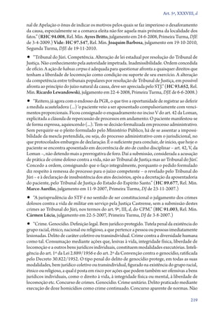 Art. 5º, XXXVIII, d

nal de Apelação o ônus de indicar os motivos pelos quais se faz imperioso o desaforamento
da causa, especialmente se a comarca eleita não for aquela mais próxima da localidade dos
fatos.” (RHC 94.008, Rel. Min. Ayres Britto, julgamento em 24‑6‑2008, Primeira Turma, DJE
de 3‑4‑2009.) Vide: HC 97.547, Rel. Min. Joaquim Barbosa, julgamento em 19‑10‑2010,
Segunda Turma, DJE de 19‑11‑2010.

•• “Tribunal do Júri. Competência. Alteração de lei estadual por resolução do Tribunal de

Justiça. Não conhecimento pela autoridade impetrada. Inadmissibilidade. Ordem concedida
de ofício. A ação de habeas corpus é adequada para questionar afronta a quaisquer direitos que
tenham a liberdade de locomoção como condição ou suporte de seu exercício. A alteração
da competência entre tribunais populares por resolução de Tribunal de Justiça, em possível
afronta ao princípio do juízo natural da causa, deve ser apreciada pelo STJ.” (HC 93.652, Rel.
Min. Ricardo Lewandowski, julgamento em 22‑4‑2008, Primeira Turma, DJE de 6‑6‑2008.)

•• “Reitero, já agora com o endosso da PGR, o que tive a oportunidade de registrar ao deferir

a medida acauteladora (...) ‘o paciente veio a ser aposentado compulsoriamente com vencimentos proporcionais. Ficou consignado o enquadramento no inciso V do art. 42 da Loman,
explicitada a cláusula de repercussão de processos em andamento. O paciente manifestou­‑se
de forma expressa, aquiescendo (...). Tem­‑se decisão formalizada em processo administrativo.
Sem perquirir­‑se o pleito formulado pelo Ministério Público, há de se assentar a impossibilidade da mescla pretendida, ou seja, do processo administrativo com o jurisdicional, no
que protocolados embargos de declaração. É o suficiente para concluir, de início, que hoje o
paciente se encontra aposentado em decorrência de ato de cunho disciplinar – art. 42, V, da
Loman –, não detendo mais a prerrogativa de foro. Daí a submissão, considerada a acusação
de prática de crime doloso contra a vida, não ao Tribunal de Justiça mas ao Tribunal do Júri’.
Concedo a ordem, consignando que o faço integralmente, porquanto o pedido formulado
diz respeito à remessa do processo para o juízo competente – o revelado pelo Tribunal do
Júri – e à declaração de insubsistência dos atos decisórios, após a decretação da aposentadoria
do paciente, pelo Tribunal de Justiça do Estado do Espírito Santo.” (HC 89.677, Rel. Min.
Marco Aurélio, julgamento em 11‑9‑2007, Primeira Turma, DJ de 23‑11‑2007.)

•• “A jurisprudência do STF é no sentido de ser constitucional o julgamento dos crimes

dolosos contra a vida de militar em serviço pela Justiça Castrense, sem a submissão destes
crimes ao Tribunal do Júri, nos termos do art. 9º, III, d, do CPM.” (HC 91.003, Rel. Min.
Cármen Lúcia, julgamento em 22‑5‑2007, Primeira Turma, DJ de 3‑8‑2007.)

•• “Crime. Genocídio. Definição legal. Bem jurídico protegido. Tutela penal da existência do

grupo racial, étnico, nacional ou religioso, a que pertence a pessoa ou pessoas imediatamente
lesionadas. Delito de caráter coletivo ou transindividual. Crime contra a diversidade humana
como tal. Consumação mediante ações que, lesivas à vida, integridade física, liberdade de
locomoção e a outros bens jurídicos individuais, constituem modalidades executórias. Inteligência do art. 1º da Lei 2.889/1956 e do art. 2º da Convenção contra o genocídio, ratificada
pelo Decreto 30.822/1952. O tipo penal do delito de genocídio protege, em todas as suas
modalidades, bem jurídico coletivo ou transindividual, figurado na existência do grupo racial,
étnico ou religioso, a qual é posta em risco por ações que podem também ser ofensivas a bens
jurídicos individuais, como o direito à vida, à integridade física ou mental, à liberdade de
locomoção etc. Concurso de crimes. Genocídio. Crime unitário. Delito praticado mediante
execução de doze homicídios como crime continuado. Concurso aparente de normas. Não
219

 