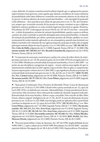 Art. 5º, XL

corpus deferido. O sistema constitucional brasileiro impede que se apliquem leis penais
supervenientes mais gravosas, como aquelas que afastam a incidência de causas extintivas
da punibilidade sobre fatos delituosos cometidos em momento anterior ao da edição da
lex gravior. A eficácia ultrativa da norma penal mais benéfica – sob cuja égide foi praticado
o fato delituoso – deve prevalecer por efeito do que prescreve o art. 5º, XL, da Constituição, sempre que, ocorrendo sucessão de leis penais no tempo, constatar­‑se que o diploma
legislativo anterior qualificava­‑se como estatuto legal mais favorável ao agente. Doutrina.
Precedentes do STF. A derrogação do inciso VII do art. 107 do CP não tem – nem pode
ter – o efeito de prejudicar, em tema de extinção da punibilidade, aqueles a quem se atribuiu
a prática de crime cometido no período abrangido pela norma penal benéfica. A cláusula
de extinção da punibilidade, por afetar a pretensão punitiva do Estado, qualifica­‑se como
norma penal de caráter material, aplicando­‑se, em consequência, quando mais favorável, aos
delitos cometidos sob o domínio de sua vigência temporal, ainda que já tenha sido revogada
pela superveniente edição de uma lex gravior, a Lei 11.106/2005, no caso.” (HC 90.140, Rel.
Min. Celso de Mello, julgamento em 11‑3‑2008, Segunda Turma, DJE de 17‑10‑2008.) No
mesmo sentido: HC 100.882, Rel. Min. Ricardo Lewandowski, julgamento em 25‑5‑2010,
Primeira Turma, DJE de 25‑6‑2010.

•• “A majorante da associação eventual para a prática do crime de tráfico ilícito de entor-

pecentes, prevista no art. 18, III, primeira parte, da Lei 6.368/1976, foi revogada pela Lei
11.343/2006. Obediência à retroatividade da lei penal mais benéfica. A Lei 11.464/2007 – no
ponto em que disciplinou a progressão de regime – trouxe critérios mais rígidos do que os
anteriormente estabelecidos na LEP, vigente à época do fato. Não se aplica o cumprimento
da pena imposta pelos critérios da Lei 11.464/2007, o que significaria afronta ao princípio da
irretroatividade da lei penal mais gravosa (art. 5º, XL, da CR e art. 2º do CP).” (RHC 93.469,
Rel. Min. Cármen Lúcia, julgamento em 28‑10‑2008, Primeira Turma, DJE de 3‑4‑2009.)
No mesmo sentido: HC 97.128, Rel. Min. Cezar Peluso, julgamento em 8‑9‑2009, Segunda
Turma, DJE de 16‑10‑2009.

•• “Ação penal. Condenação. Pena. Privativa de liberdade. Prisão. Causa de diminuição
prevista no art. 33 da Lei 11.343/2006. Cálculo sobre a pena cominada no art. 12, caput, da
Lei 6.368/1976, e já definida em concreto. Admissibilidade. Criação jurisdicional de terceira norma. Não ocorrência. Nova valoração da conduta do chamado ‘pequeno traficante’.
Retroatividade da lei mais benéfica. Habeas corpus concedido. Voto vencido da Min. Ellen
Gracie, relatora original. Inteligência do art. 5º, XL, da CF. A causa de diminuição de pena
prevista no art. 33 da Lei 11.343/2006, mais benigna, pode ser aplicada sobre a pena fixada
com base no disposto no art. 12, caput, da Lei 6.368/1976.” (HC 95.435, Rel. p/ o ac. Min.
Cezar Peluso, julgamento em 7‑10‑2008, Segunda Turma, DJE de 7‑11‑2008.) No mesmo
sentido: HC 101.511, Rel. Min. Eros Grau, julgamento em 9‑2‑2010, Segunda Turma,
DJE de 21‑5‑2010; HC 96.149, Rel. Min. Eros Grau, julgamento em 9‑12‑2008, Segunda
Turma, DJE de 11‑9‑2009. Em sentido contrário: HC 94.560, Rel. Min. Gilmar Mendes,
julgamento em 14‑9‑2010, Segunda Turma, DJE de 1º‑10‑2010; RHC 94.802, Rel. Min.
Menezes Direito, julgamento em 10‑2‑2009, Primeira Turma, DJE de 20‑3‑2009.

•• “Processo penal militar. Crime de deserção. Art. 187 do CPM. Inaplicabilidade da Lei
9.099/1995 (...) após a edição da Lei 9.839/1999. Precedentes. Lei 10.259/2001 – juizados
especiais federais. Revogação do art. 90‑A da Lei 9.099/1995. Improcedência. Precedente.

226

 