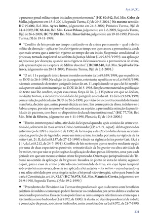 Art. 5º, XL

o processo penal militar sejam iniciados posteriormente.” (HC 80.542, Rel. Min. Celso de
Mello, julgamento em 15‑5‑2001, Segunda Turma, DJ de 29‑6‑2001.) No mesmo sentido:
HC 97.602, Rel. Min. Ayres Britto, julgamento em 24‑3‑2009, Primeira Turma, DJE de
24‑4‑2009; HC 86.444, Rel. Min. Cezar Peluso, julgamento em 2‑6‑2009, Segunda Turma,
DJE de 26‑6‑2009; HC 79.390, Rel. Min. Ilmar Galvão, julgamento em 19‑10‑1999, Primeira
Turma, DJ de 19‑11‑1999.

•• “Conflito de leis penais no tempo: cuidando­‑se de crime permanente – qual o delito

militar de deserção – aplica­‑se­‑lhe a lei vigente ao tempo em que cessou a permanência, ainda
que mais severa que a anterior, vigente ao tempo do seu início. Suspensão condicional do
processo, tornada inaplicável no âmbito da Justiça Militar (Lei 9.839/1999): sua aplicação
ao processo por deserção, quando só na vigência da lei nova cessou a permanência do crime,
pela apresentação ou a captura do Militar desertor.” (HC 80.540, Rel. Min. Sepúlveda Per‑
tence, julgamento em 28‑11‑2000, Primeira Turma, DJE de 2‑2‑2001.)

•• “O art. 11 e parágrafo único foram inseridos no texto da Lei 9.639/1998, que se publicou

no DOU de 26‑5‑1998. Na edição do dia seguinte, entretanto, republicou­‑se a Lei 9.639/1998,
não mais constando do texto o parágrafo único do art. 11, explicitando­‑se que a lei foi republicada por ter saído com incorreção no DOU de 26‑5‑1998. Simples erro material na publicação
do texto não lhe confere, só por essa razão, força de lei. (...) Hipótese em que se declara,
incidenter tantum, a inconstitucionalidade do parágrafo único do art. 11 da Lei 9.639/1998,
com a redação publicada no DOU de 26‑5‑1998, por vício de inconstitucionalidade formal
manifesta, decisão que, assim, possui eficácia ex tunc. Em consequência disso, indefere­‑se o
habeas corpus, por não ser possível reconhecer, na espécie, a pretendida extinção da punibilidade do paciente, com base no dispositivo declarado inconstitucional.” (HC 77.734, Rel.
Min. Néri da Silveira, julgamento em 4‑11‑1998, Plenário, DJ de 10‑8‑2000.)

•• “Direito intertemporal: ultra­‑atividade da lei penal quando, após o início do crime con­

ti­nua­do, sobrevém lei mais severa. Crime continuado (CP, art. 71, caput): delitos praticados
entre março de 1991 e dezembro de 1992, de forma que estas 22 condutas devem ser consideradas, por ficção do legislador, como um único crime, iniciado, portanto, na vigência de lex
mitior (art. 2º, II, da Lei 8.137, de 27‑12‑1990) e findo na vigência de lex gravior (art. 95, d e
§ 1º, da Lei 8.212, de 24‑7‑1991). Conflito de leis no tempo que se resolve mediante opção
por uma de duas expectativas possíveis: retroatividade da lex gravior ou ultra­‑atividade da
lex mitior, vez que não se pode cogitar da aplicação de duas penas diferentes, uma para cada
período em que um mesmo e único crime foi praticado. Orientação jurisprudencial do Tribunal no sentido da aplicação da lex gravior. Ressalva do ponto de vista do relator, segundo
o qual, para o caso de crime praticado em continuidade delitiva, em cujo lapso temporal
sobreveio lei mais severa, deveria ser aplicada a lei anterior – lex mitior – reconhecendo­‑se
a sua ultra­‑atividade por uma singela razão: a lei penal não retroagirá, salvo para beneficiar
o réu (Constituição, art. 5º, XL).” (HC 76.978, Rel. Min. Maurício Corrêa, julgamento em
29‑9‑1998, Segunda Turma, DJ de 19‑2‑1999.)

•• “Precedentes do Plenário e das Turmas têm proclamado que os decretos com benefícios

coletivos de indulto e comutação podem favorecer os condenados por certos delitos e excluir os
condenados por outros. Essa exclusão pode fazer­‑se com a simples referência aos crimes que a
lei classifica como hediondos (Lei 8.072, de 1990). A alusão, no decreto presidencial de indulto
e comutação de penas, aos crimes hediondos, assim considerados na Lei 8.072, de 25‑7‑1990,
231

 