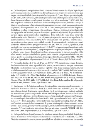 Art. 5º, XLIII

•• “Manutenção da jurisprudência desta Primeira Turma, no sentido de que ‘a proibição

da liberdade provisória, nessa hipótese, deriva logicamente do preceito constitucional que
impõe a inafiançabilidade das referidas infrações penais: (...) seria ilógico que, vedada pelo
art. 5º, XLIII, da Constituição, a liberdade provisória mediante fiança nos crimes hediondos,
fosse ela admissível nos casos legais de liberdade provisória sem fiança’ (HC 83.468, Rel.
Min. Sepúlveda Pertence). Correto esse entendimento jurisprudencial, na medida em que o
título prisional em que o flagrante consiste opera por si mesmo; isto é, independentemente
da presença dos requisitos do art. 312 do CPP. Há uma presunção constitucional de periculosidade da conduta protagonizada pelo agente que é flagrado praticando crime hediondo
ou equiparado. A Constituição parte de um juízo apriorístico (objetivo) de periculosidade
de todo aquele que é surpreendido na prática de delito hediondo, o que já não comporta
nenhuma discussão. Todavia, é certo, tal presunção opera tão somente até a prolação de
eventual sentença penal condenatória. Novo título jurídico, esse, que há de ostentar fundamentação específica quanto à necessidade, ou não, de manutenção da custódia processual,
conforme estabelecido no parágrafo único do art. 387 do CPP. Decisão, agora sim, a ser
proferida com base nas coordenadas do art. 312 do CPP: seja para o acautelamento do meio
social (garantia da ordem pública), seja para a garantia da aplicação da lei penal. Isso porque
o julgador teve a chance de conhecer melhor o acusado, vendo­‑o, ouvindo­‑o; enfim, pôde
aferir não só a real periculosidade do agente, como também a respectiva culpabilidade, elemento que foi necessário para fazer eclodir o próprio decreto condenatório.” (HC 103.399,
Rel. Min. Ayres Britto, julgamento em 22‑6‑2010, Primeira Turma, DJE de 20‑8‑2010.)

•• “Segundo dispõe o § 2º do art. 2º da Lei 8.072/1990, na sentença, o juízo decidirá,

fundamentadamente, sobre a possibilidade, ou não, de o condenado interpor recurso em
liberdade, sendo motivo para não acolher o pleito o fato de a persecução criminal haver
revelado a necessidade de ter­‑se o deferimento de extradição.” (HC 96.869, Rel. Min. Marco
Aurélio, julgamento em 4‑5‑2010, Primeira Turma, DJE de 28‑5‑2010.) No mesmo sen‑
tido: HC 103.881, Rel. Min. Dias Toffoli, julgamento em 31‑8‑2010, Primeira Turma,
DJE de 22‑10‑2010; HC 86.304, Rel. Min. Eros Grau, julgamento em 4‑10‑2005, Primeira
Turma, DJ de 3‑2‑2006. Vide: HC 92.612, Rel. Min. Ricardo Lewandowski, julgamento
em 11‑3‑2008, Primeira Turma, DJE de 11‑4‑2008.

•• “A chamada Lei da Anistia veicula uma decisão política assumida naquele momento – o

momento da transição conciliada de 1979. A Lei 6.683 é uma lei­‑medida, não uma regra
para o futuro, dotada de abstração e generalidade. Há de ser interpretada a partir da realidade
no momento em que foi conquistada. A Lei 6.683/1979 precede a Convenção das Nações
Unidas contra a Tortura e Outros Tratamentos ou Penas Cruéis, Desumanos ou Degradantes – adotada pela Assembleia Geral em 10‑12‑1984, vigorando desde 26‑6‑1987 – e a Lei
9.455, de 7‑4‑1997, que define o crime de tortura; e o preceito veiculado pelo art. 5º, XLIII,
da Constituição – que declara insuscetíveis de graça e anistia a prática da tortura, entre outros
crimes – não alcança, por impossibilidade lógica, anistias anteriormente a sua vigência consumadas. A Constituição não afeta leis­‑medida que a tenham precedido.” (ADPF 153, Rel.
Min. Eros Grau, julgamento em 29‑4‑2010, Plenário, DJE de 6‑8‑2010.)

•• “A Segunda Turma desta Corte vem decidindo no sentido da impossibilidade do indeferi-

mento da liberdade provisória com fundamento tão somente no art. 44 da Lei 11.343/2006.
Todavia, no caso sob exame a grande quantidade de substância entorpecente encontrada
235

 