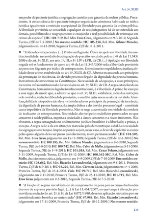 Art. 5º, XLIII

em poder do paciente justifica a segregação cautelar para garantia da ordem pública. Precedentes. A circunstância de o paciente integrar organização criminosa habituada ao tráfico
justifica igualmente a restrição excepcional da liberdade para garantia da ordem pública.
A liberdade provisória se concedida a qualquer de seus integrantes há de ser estendida aos
demais, possibilitando o reagrupamento e ensejando a real possibilidade de reiteração em
crimes da espécie.” (HC 101.719, Rel. Min. Eros Grau, julgamento em 9‑3‑2010, Segunda
Turma, DJE de 7‑5‑2010.) No mesmo sentido: HC 105.356, Rel. Min. Gilmar Mendes,
julgamento em 14‑12‑2010, Segunda Turma, DJE de 11‑2‑2011.

•• “Tráfico de entorpecentes. (...) Prisão em flagrante. Óbice ao apelo em liberdade. Incons-

titucionalidade: necessidade de adequação do preceito veiculado pelo art. 44 da Lei 11.343/
2006 e do art. 5º, XLII, aos arts. 1º, III, e 5º, LIV e LVII, da CB. (...) Apelação em liberdade
negada sob o fundamento de que o art. 44 da Lei 11.343/2006 veda a liberdade provisória
ao preso em flagrante por tráfico de entorpecentes. Entendimento respaldado na inafiançabilidade desse crime, estabelecida no art. 5º, XLIII, da CB. Afronta escancarada aos princípios
da presunção de inocência, do devido processo legal e da dignidade da pessoa humana.
Inexistência de antinomias na Constituição. Necessidade de adequação, a esses princípios,
da norma infraconstitucional e da veiculada no art. 5º, XLIII, da CB. A regra estabelecida na
Constituição, bem assim na legislação infraconstitucional, é a liberdade. A prisão faz exceção
a essa regra, de modo que, a admitir­‑se que o art. 5º, XLIII, estabelece, além das restrições
nele contidas, vedação à liberdade provisória, o conflito entre normas estaria instalado. A inafiançabilidade não pode e não deve – considerados os princípios da presunção de inocência,
da dignidade da pessoa humana, da ampla defesa e do devido processo legal – constituir
causa impeditiva da liberdade provisória. Não se nega a acentuada nocividade da conduta
do traficante de entorpecentes. Nocividade aferível pelos malefícios provocados no que
concerne à saúde pública, exposta a sociedade a danos concretos e a riscos iminentes. Não
obstante, a regra consagrada no ordenamento jurídico brasileiro é a liberdade; a prisão, a
exceção. A regra cede a ela em situações marcadas pela demonstração cabal da necessidade
da segregação ante tempus. Impõe­‑se porém ao juiz, nesse caso, o dever de explicitar as razões
pelas quais alguém deva ser preso cautelarmente, assim permanecendo.” (HC 101.505,
Rel. Min. Eros Grau, julgamento em 15‑12‑2009, Segunda Turma, DJE de 12‑2‑2010.) No
mesmo sentido: HC 100.185, Rel. Min. Gilmar Mendes, julgamento em 8‑6‑2010, Segunda
Turma, DJE de 6‑8‑2010; HC 100.742, Rel. Min. Celso de Mello, julgamento em 3‑11‑2009,
Segunda Turma, DJE de 1º‑9‑2011; HC 101.055, Rel. Min. Cezar Peluso, julgamento em
3‑11‑2009, Segunda Turma, DJE de 18‑12‑2009; HC 100.362‑MC, Rel. Min. Celso de
Mello, decisão monocrática, julgamento em 1º‑9‑2009, DJE de 7‑10‑2009. Em sentido con‑
trário: HC 108.652, Rel. Min. Ricardo Lewandowski, julgamento em 9‑8‑2011, Primeira
Turma, DJE de 8‑9‑2011; HC 93.229, Rel. Min. Cármen Lúcia, julgamento em 1º‑4‑2008,
Primeira Turma, DJE de 25‑4‑2008. Vide: HC 99.717, Rel. Min. Ricardo Lewandowski,
julgamento em 9‑11‑2010, Primeira Turma, DJE de 25‑11‑2010; HC 101.719, Rel. Min.
Eros Grau, julgamento em 9‑3‑2010, Segunda Turma, DJE de 7‑5‑2010.

•• “A fixação do regime inicial fechado de cumprimento de pena para os crimes hediondos
decorre de expressa previsão legal. (...) A Lei 11.464/2007, no que tange à alteração promovida na redação do art. 2º, § 1º, da Lei 8.072/1990, deve ter aplicação retroativa por ser
considerada mais benéfica ao sentenciado.” (HC 97.984, Rel. Min. Ricardo Lewandowski,
julgamento em 17‑11‑2009, Primeira Turma, DJE de 18‑12‑2009.) No mesmo sentido:
236

 