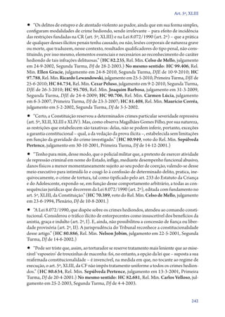 Art. 5º, XLIII

•• “Os delitos de estupro e de atentado violento ao pudor, ainda que em sua forma simples,
configuram modalidades de crime hediondo, sendo irrelevante – para efeito de incidência
das restrições fundadas na CR (art. 5º, XLIII) e na Lei 8.072/1990 (art. 2º) – que a prática
de qualquer desses ilícitos penais tenha causado, ou não, lesões corporais de natureza grave
ou morte, que traduzem, nesse contexto, resultados qualificadores do tipo penal, não constituindo, por isso mesmo, elementos essenciais e necessários ao reconhecimento do caráter
hediondo de tais infrações delituosas.” (HC 82.235, Rel. Min. Celso de Mello, julgamento
em 24‑9‑2002, Segunda Turma, DJ de 28‑2‑2003.) No mesmo sentido: HC 99.406, Rel.
Min. Ellen Gracie, julgamento em 24‑8‑2010, Segunda Turma, DJE de 10‑9‑2010; HC
97.788, Rel. Min. Ricardo Lewandowski, julgamento em 25‑5‑2010, Primeira Turma, DJE de
25‑6‑2010; HC 84.734, Rel. Min. Cezar Peluso, julgamento em 9‑2‑2010, Segunda Turma,
DJE de 26‑3‑2010; HC 95.705, Rel. Min. Joaquim Barbosa, julgamento em 31‑3‑2009,
Segunda Turma, DJE de 24‑4‑2009; HC 90.706, Rel. Min. Cármen Lúcia, julgamento
em 6‑3‑2007, Primeira Turma, DJ de 23‑3‑2007; HC 81.408, Rel. Min. Maurício Corrêa,
julgamento em 5‑2‑2002, Segunda Turma, DJ de 3‑5‑2002.

•• “Certo, a Constituição reservou a determinados crimes particular severidade repressiva

(art. 5º, XLII, XLIII e XLIV). Mas, como observa Magalhães Gomes Filho, por sua natureza,
as restrições que estabelecem são taxativas: delas, não se podem inferir, portanto, exceções
a garantia constitucional – qual, a da vedação da prova ilícita –, estabelecida sem limitações
em função da gravidade do crime investigado.” (HC 80.949, voto do Rel. Min. Sepúlveda
Pertence, julgamento em 30‑10‑2001, Primeira Turma, DJ de 14‑12‑2001.)

•• “Tenho para mim, desse modo, que o policial militar que, a pretexto de exercer atividade

de repressão criminal em nome do Estado, inflige, mediante desempenho funcional abusivo,
danos físicos a menor momentaneamente sujeito ao seu poder de coerção, valendo­‑se desse
meio executivo para intimidá­‑lo e coagi­‑lo à confissão de determinado delito, pratica, inequivocamente, o crime de tortura, tal como tipificado pelo art. 233 do Estatuto da Criança
e do Adolescente, expondo­‑se, em função desse comportamento arbitrário, a todas as consequências jurídicas que decorrem da Lei 8.072/1990 (art. 2º), editada com fundamento no
art. 5º, XLIII, da Constituição.” (HC 70.389, voto do Rel. Min. Celso de Mello, julgamento
em 23‑6‑1994, Plenário, DJ de 10‑8‑2001.)

•• “A Lei 8.072/1990, que dispõe sobre os crimes hediondos, atendeu ao comando consti-

tucional. Considerou o tráfico ilícito de entorpecentes como insuscetível dos benefícios da
anistia, graça e indulto (art. 2º, I). E, ainda, não possibilitou a concessão de fiança ou liberdade provisória (art. 2º, II). A jurisprudência do Tribunal reconhece a constitucionalidade
desse artigo.” (HC 80.886, Rel. Min. Nelson Jobim, julgamento em 22‑5‑2001, Segunda
Turma, DJ de 14‑6‑2002.)

•• “Pode ser triste que, assim, ao torturador se reserve tratamento mais leniente que ao mise-

rável ‘vaposeiro’ de trouxinhas de maconha: foi, no entanto, a opção da lei que – suposta a sua
reafirmada constitucionalidade – é invencível, na medida em que, no tocante ao regime de
execução, o art. 5º, XLIII, da CF não impôs tratamento uniforme a todos os crimes hediondos.” (HC 80.634, Rel. Min. Sepúlveda Pertence, julgamento em 13‑3‑2001, Primeira
Turma, DJ de 20‑4‑2001.) No mesmo sentido: HC 82.681, Rel. Min. Carlos Velloso, julgamento em 25‑2‑2003, Segunda Turma, DJ de 4‑4‑2003.
242

 