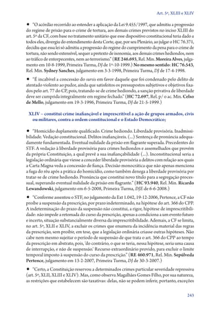 Art. 5º, XLIII e XLIV

•• “O acórdão recorrido ao estender a aplicação da Lei 9.455/1997, que admitiu a progressão

do regime de prisão para o crime de tortura, aos demais crimes previstos no inciso XLIII do
art. 5º da CF, com base no tratamento unitário que esse dispositivo constitucional teria dado a
todos eles, divergiu do entendimento desta Corte, que, por seu Plenário, ao julgar o HC 76.371,
decidiu que essa lei só admitiu a progressão do regime do cumprimento da pena para o crime de
tortura, não sendo extensível, sequer a pretexto de isonomia, aos demais crimes hediondos, nem
ao tráfico de entorpecentes, nem ao terrorismo.” (RE 246.693, Rel. Min. Moreira Alves, julgamento em 10‑8‑1999, Primeira Turma, DJ de 1º‑10‑1999.) No mesmo sentido: HC 76.543,
Rel. Min. Sydney Sanches, julgamento em 3‑3‑1998, Primeira Turma, DJ de 17‑4‑1998.

•• “É incabível a concessão do sursis em favor daquele que foi condenado pelo delito de

atentado violento ao pudor, ainda que satisfeitos os pressupostos subjetivos e objetivos fixados pelo art. 77 do CP, pois, tratando­‑se de crime hediondo, a sanção privativa de liberdade
deve ser cumprida integralmente em regime fechado.” (HC 72.697, Rel. p/ o ac. Min. Celso
de Mello, julgamento em 19‑3‑1996, Primeira Turma, DJ de 21‑5‑1999.)
XLIV – constitui crime inafiançável e imprescritível a ação de grupos armados, civis
ou militares, contra a ordem constitucional e o Estado Democrático;

•• “Homicídio duplamente qualificado. Crime hediondo. Liberdade provisória. Inadmissi-

bilidade. Vedação constitucional. Delitos inafiançáveis. (...) Sentença de pronúncia adequadamente fundamentada. Eventual nulidade da prisão em flagrante superada. Precedentes do
STF. A vedação à liberdade provisória para crimes hediondos e assemelhados que provém
da própria Constituição, a qual prevê a sua inafiançabilidade (...). Inconstitucional seria a
legislação ordinária que viesse a conceder liberdade provisória a delitos com relação aos quais
a Carta Magna veda a concessão de fiança. Decisão monocrática que não apenas menciona
a fuga do réu após a prática do homicídio, como também denega a liberdade provisória por
tratar­‑se de crime hediondo. Pronúncia que constitui novo título para a segregação processual, superando eventual nulidade da prisão em flagrante.” (HC 93.940, Rel. Min. Ricardo
Lewandowski, julgamento em 6‑5‑2008, Primeira Turma, DJE de 6‑6‑2008.)

•• “Conforme assentou o STF, no julgamento da Ext 1.042, 19‑12‑2006, Pertence, a CF não

proíbe a suspensão da prescrição, por prazo indeterminado, na hipótese do art. 366 do CPP.
A indeterminação do prazo da suspensão não constitui, a rigor, hipótese de imprescritibilidade: não impede a retomada do curso da prescrição, apenas a condiciona a um evento futuro
e incerto, situação substancialmente diversa da imprescritibilidade. Ademais, a CF se limita,
no art. 5º, XLII e XLIV, a excluir os crimes que enumera da incidência material das regras
da prescrição, sem proibir, em tese, que a legislação ordinária criasse outras hipóteses. Não
cabe nem mesmo sujeitar o período de suspensão de que trata o art. 366 do CPP ao tempo
da prescrição em abstrato, pois, ‘do contrário, o que se teria, nessa hipótese, seria uma causa
de interrupção, e não de suspensão.’ Recurso extraordinário provido, para excluir o limite
temporal imposto à suspensão do curso da prescrição.” (RE 460.971, Rel. Min. Sepúlveda
Pertence, julgamento em 13‑2‑2007, Primeira Turma, DJ de 30‑3‑2007.)

•• “Certo, a Constituição reservou a determinados crimes particular severidade repressiva

(art. 5º, XLII, XLIII e XLIV). Mas, como observa Magalhães Gomes Filho, por sua natureza,
as restrições que estabelecem são taxativas: delas, não se podem inferir, portanto, exceções
243

 