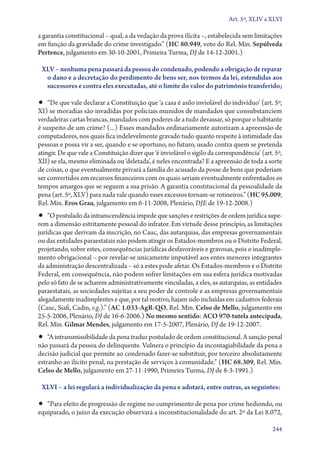 Art. 5º, XLIV a XLVI

a garantia constitucional – qual, a da vedação da prova ilícita –, estabelecida sem limitações
em função da gravidade do crime investigado.” (HC 80.949, voto do Rel. Min. Sepúlveda
Pertence, julgamento em 30‑10‑2001, Primeira Turma, DJ de 14‑12‑2001.)
XLV – nenhuma pena passará da pessoa do condenado, podendo a obrigação de reparar
o dano e a decretação do perdimento de bens ser, nos termos da lei, estendidas aos
sucessores e contra eles executadas, até o limite do valor do patrimônio transferido;

•• “De que vale declarar a Constituição que ‘a casa é asilo inviolável do indivíduo’ (art. 5º,

XI) se moradias são invadidas por policiais munidos de mandados que consubstanciem
verdadeiras cartas brancas, mandados com poderes de a tudo devassar, só porque o habitante
é suspeito de um crime? (...) Esses mandados ordinariamente autorizam a apreensão de
computadores, nos quais fica indelevelmente gravado tudo quanto respeite à intimidade das
pessoas e possa vir a ser, quando e se oportuno, no futuro, usado contra quem se pretenda
atingir. De que vale a Constituição dizer que ‘é inviolável o sigilo da correspondência’ (art. 5º,
XII) se ela, mesmo eliminada ou ‘deletada’, é neles encontrada? E a apreensão de toda a sorte
de coisas, o que eventualmente privará a família do acusado da posse de bens que poderiam
ser convertidos em recursos financeiros com os quais seriam eventualmente enfrentados os
tempos amargos que se seguem a sua prisão. A garantia constitucional da pessoalidade da
pena (art. 5º, XLV) para nada vale quando esses excessos tornam­‑se rotineiros.” (HC 95.009,
Rel. Min. Eros Grau, julgamento em 6‑11‑2008, Plenário, DJE de 19‑12‑2008.)

•• “O postulado da intranscendência impede que sanções e restrições de ordem jurídica supe-

rem a dimensão estritamente pessoal do infrator. Em virtude desse princípio, as limitações
jurídicas que derivam da inscrição, no Cauc, das autarquias, das empresas governamentais
ou das entidades paraestatais não podem atingir os Estados­‑membros ou o Distrito Federal,
projetando, sobre estes, consequências jurídicas desfavoráveis e gravosas, pois o inadimplemento obrigacional – por revelar­‑se unicamente imputável aos entes menores integrantes
da administração descentralizada – só a estes pode afetar. Os Estados­‑membros e o Distrito
Federal, em consequência, não podem sofrer limitações em sua esfera jurídica motivadas
pelo só fato de se acharem administrativamente vinculadas, a eles, as autarquias, as entidades
paraestatais, as sociedades sujeitas a seu poder de controle e as empresas governamentais
alegadamente inadimplentes e que, por tal motivo, hajam sido incluídas em cadastros federais
(Cauc, Siafi, Cadin, v.g.).” (AC 1.033‑AgR‑QO, Rel. Min. Celso de Mello, julgamento em
25‑5‑2006, Plenário, DJ de 16‑6‑2006.) No mesmo sentido: ACO 970‑tutela antecipada,
Rel. Min. Gilmar Mendes, julgamento em 17‑5‑2007, Plenário, DJ de 19‑12‑2007.

•• “A intransmissibilidade da pena traduz postulado de ordem constitucional. A sanção penal
não passará da pessoa do delinquente. Vulnera o princípio da incontagiabilidade da pena a
decisão judicial que permite ao condenado fazer­‑se substituir, por terceiro absolutamente
estranho ao ilícito penal, na prestação de serviços à comunidade.” (HC 68.309, Rel. Min.
Celso de Mello, julgamento em 27‑11‑1990, Primeira Turma, DJ de 8‑3‑1991.)
XLVI – a lei regulará a individualização da pena e adotará, entre outras, as seguintes:

•• “Para efeito de progressão de regime no cumprimento de pena por crime hediondo, ou
equiparado, o juízo da execução observará a inconstitucionalidade do art. 2º da Lei 8.072,

244

 