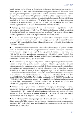 Art. 5º, XLVI

justificando exceção à Súmula 691 desta Corte. Redução de 1/6 a 2/3 da pena, prevista no § 4º
do art. 33 da Lei 11.343/2006, vedada a substituição por outra restritiva de direitos. Situação mais gravosa ao paciente. Inaplicabilidade. Ordem concedida, parcialmente, de ofício,
para garantir ao paciente a substituição da pena privativa de liberdade por outra restritiva de
direitos, bem assim para que, caso haja reversão, o início da execução da pena privativa de
liberdade se dê em regime inicial aberto.” (HC 100.590, Rel. Min. Eros Grau, julgamento
em 6‑10‑2009, Segunda Turma, DJE de 27‑11‑2009.) Vide: HC 84.928, Rel. Min. Cezar
Peluso, julgamento em 27‑9‑2005, Primeira Turma, DJ de 11‑11‑2005.

•• “A imputação da causa de aumento de pena por inobservância de regra técnica de profissão, objeto do disposto no art. 121, § 4º, do CP, só é admissível quando fundada na descrição
de fato diverso daquele que constitui o núcleo da ação culposa.” (HC 95.078, Rel. Min. Cezar
Peluso, julgamento em 10‑3‑2009, Segunda Turma, DJE de 15‑5‑2009.)

•• “O fato de o réu ser viciado em drogas não constitui critério idôneo para que se lhe eleve

a pena­‑base acima do mínimo, porquanto o vício não pode ser valorado como conduta social
negativa.” (HC 98.456, Rel. Min. Cezar Peluso, julgamento em 29‑9‑2009, Segunda Turma,
DJE de 6‑11‑2009.)

•• “O instituto da continuidade delitiva é modalidade de concreção da garantia constitu-

cional da individualização da pena, a operar mediante benefício àqueles que, nas mesmas
circunstâncias de tempo, modo e lugar de execução, cometem crimes da mesma espécie.”
(HC 93.536, Rel. Min. Ayres Britto, julgamento em 16‑9‑2008, Primeira Turma, DJE de
7‑8‑2009.) No mesmo sentido: HC 98.831, Rel. Min. Cármen Lúcia, julgamento em
10‑11‑2009, Primeira Turma, DJE de 28‑5‑2010.

•• “A dosimetria da pena exige do julgador uma cuidadosa ponderação dos efeitos ético­

‑sociais da sanção e das garantias constitucionais, especialmente a garantia da individualização do castigo. Em matéria penal, a necessidade de fundamentação das decisões judiciais
tem na fixação da pena um dos seus momentos culminantes. Não há ilegalidade ou abuso
de poder se, no trajeto da aplicação da pena, o julgador explicita os motivos de sua decisão.
O inconformismo do impetrante com a análise das circunstâncias do crime não é suficiente
para indicar a evidente falta de motivação ou de congruência dos fundamentos da pena afinal
fixada.” (RHC 95.778, Rel. Min. Ayres Britto, julgamento em 15‑9‑2009, Primeira Turma,
DJE de 16‑10‑2009.) No mesmo sentido: HC 72.148, Rel. Min. Celso de Mello, julgamento
em 28‑3‑1995, Primeira Turma, DJE de 11‑12‑2009. Vide: HC 68.742, Rel. p/ o ac. Min.
Ilmar Galvão, julgamento em 28‑6‑1991, Plenário, DJ de 2‑4‑1993.

•• “A interposição de agravo contra decisão concessiva de progressão de regime devolve a

matéria ao tribunal competente, que pode cassar o benefício com base nas avaliações técnicas disponíveis.” (HC 95.350, Rel. Min. Cezar Peluso, julgamento em 8‑9‑2009, Segunda
Turma, DJE de 16‑10‑2009.) No mesmo sentido: HC 102.053, Rel. Min. Ellen Gracie,
julgamento em 8‑6‑2010, Segunda Turma, DJE de 27‑8‑2010.

•• “O pedido de substituição da pena privativa de liberdade por restritiva de direitos não

foi apreciado pelo STJ e, portanto, não há como ser conhecido, sob pena de supressão de
instância.” (HC 96.612, Rel. Min. Joaquim Barbosa, julgamento em 8‑9‑2009, Segunda
Turma, DJE de 23‑10‑2009.)
254

 