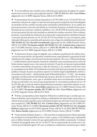 Art. 5º, XLVI

•• “A só reincidência não constitui razão suficiente para imposição de regime de cumprimento mais severo do que a pena aplicada autorize.” (HC 97.424, Rel. Min. Cezar Peluso,
julgamento em 2‑6‑2009, Segunda Turma, DJE de 26‑6‑2009.)

•• “A interpretação da nova redação dada pela Lei 10.792/2003 ao art. 112 da LEP deve ser

sistemática, sob pena de cingir­‑se o juiz das execuções penais ao papel de mero homologador
de atestados de boa conduta exarados pelas autoridades administrativas. Se na análise das
provas processuais o juiz não está adstrito às conclusões de parecer ou laudo técnico para a
formação de sua convicção, conforme estabelece o art. 182 do CPP, do mesmo modo, na fase
da execução penal, ele não está vinculado ao atestado de conduta carcerária. Não se afastou,
portanto, a necessidade da verificação de comprovado comportamento satisfatório durante
a execução da pena previsto no art. 83, III, do CP, inocorrente no caso, em espécie, pelas
reiteradas faltas graves cometidas pelo paciente com as fugas do estabelecimento prisional.”
(HC 95.884, Rel. Min. Ricardo Lewandowski, julgamento em 26‑5‑2009, Primeira Turma,
DJE de 12‑6‑2009.) No mesmo sentido: HC 98.663, Rel. Min. Cármen Lúcia, julgamento
em 13‑10‑2009, Primeira Turma, DJE de 6‑11‑2009; HC 96.189, Rel. Min. Ellen Gracie,
julgamento em 10‑3‑2009, Segunda Turma, DJE de 3‑4‑2009.

•• “A dosimetria da pena exige do julgador uma cuidadosa ponderação dos efeitos ético­

‑sociais da sanção penal e das garantias constitucionais, especialmente as garantias da individualização do castigo e da motivação das decisões judiciais. No caso, o Tribunal de Justiça
(...) redimensionou a pena imposta ao paciente, reduzindo­‑a para um patamar pouco acima do
limite mínimo (quatro anos e oito meses de reclusão). O que fez em atenção à primariedade
e aos bons antecedentes do paciente, à falta de restrições, à sua conduta social, bem como
às consequências do delito. Os fundamentos lançados pelo juízo processante da causa para
justificar a fixação da pena em patamar superior ao mínimo legal (culpabilidade, motivos e
circunstâncias do crime) – afinal mantidos pelo Tribunal de Justiça (...) e STJ – não atendem
à garantia constitucional da individualização da pena, descrita no inciso XLVI do art. 5º da
CF/1988. Fundamentos, esses, que se amoldam muito mais aos elementos constitutivos
do tipo incriminador em causa do que propriamente às circunstâncias judiciais do art. 59
do CP. Pelo que se trata de matéria imprestável para aumentar a pena­‑base imposta ao acusado.” (HC 97.509, Rel. Min. Ayres Britto, julgamento em 12‑5‑2009, Primeira Turma, DJE
de 25‑9‑2009.) No mesmo sentido: HC 97.400, Rel. Min. Cezar Peluso, julgamento em
2‑2‑2010, Segunda Turma, DJE de 26‑3‑2010.

•• “É firme a jurisprudência deste Supremo Tribunal no sentido de que o acórdão que con-

firma ou diminui a pena imposta na sentença condenatória não interrompe a prescrição, e o
cálculo da prescrição segundo a pena reduzida pressupõe que não haja recurso da acusação
para exas­pe­rá­‑la.” (HC 96.009, Rel. Min. Cármen Lúcia, julgamento em 28‑4‑2009, Primeira Turma, DJE de 15‑5‑2009.) No mesmo sentido: HC 96.730‑ED, Rel. Min. Joaquim
Barbosa, julgamento em 28‑9‑2010, Segunda Turma, DJE de 22‑10‑2010; HC 95.758, Rel.
Min. Marco Aurélio, julgamento em 23‑6‑2009, Primeira Turma, DJE de 7‑8‑2009.

•• “Crime tentado. Redução da pena. (...) No mais forte reconhecimento do clássico princípio

da correlação ou correspondência entre o crime e a pena, o CP estabelece que a reprimenda
para os delitos tentados é menor do que aquela aplicável aos delitos consumados. A redução
constante do parágrafo único do art. 14 do CP é de ser equacionada de acordo com o iter
criminis percorrido pelo agente. No caso, as instâncias competentes assentaram que o delito
258

 
