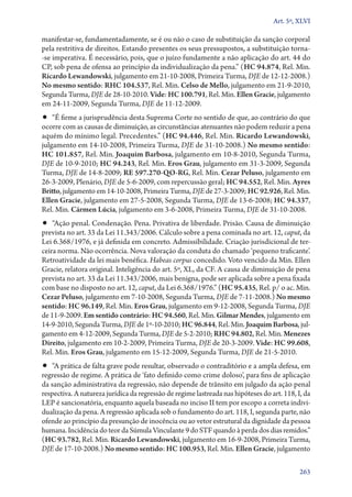 Art. 5º, XLVI

manifestar­‑se, fundamentadamente, se é ou não o caso de substituição da sanção corporal
pela restritiva de direitos. Estando presentes os seus pressupostos, a substituição torna­
‑se imperativa. É necessário, pois, que o juízo fundamente a não aplicação do art. 44 do
CP, sob pena de ofensa ao princípio da individualização da pena.” (HC 94.874, Rel. Min.
Ricardo Lewandowski, julgamento em 21‑10‑2008, Primeira Turma, DJE de 12‑12‑2008.)
No mesmo sentido: RHC 104.537, Rel. Min. Celso de Mello, julgamento em 21‑9‑2010,
Segunda Turma, DJE de 28‑10‑2010. Vide: HC 100.791, Rel. Min. Ellen Gracie, julgamento
em 24‑11‑2009, Segunda Turma, DJE de 11‑12‑2009.

•• “É firme a jurisprudência desta Suprema Corte no sentido de que, ao contrário do que

ocorre com as causas de diminuição, as circunstâncias atenuantes não podem reduzir a pena
aquém do mínimo legal. Precedentes.” (HC 94.446, Rel. Min. Ricardo Lewandowski,
julgamento em 14‑10‑2008, Primeira Turma, DJE de 31‑10‑2008.) No mesmo sentido:
HC 101.857, Rel. Min. Joaquim Barbosa, julgamento em 10‑8‑2010, Segunda Turma,
DJE de 10‑9‑2010; HC 94.243, Rel. Min. Eros Grau, julgamento em 31‑3‑2009, Segunda
Turma, DJE de 14‑8‑2009; RE 597.270‑QO‑RG, Rel. Min. Cezar Peluso, julgamento em
26‑3‑2009, Plenário, DJE de 5‑6‑2009, com repercussão geral; HC 94.552, Rel. Min. Ayres
Britto, julgamento em 14‑10‑2008, Primeira Turma, DJE de 27‑3‑2009; HC 92.926, Rel. Min.
Ellen Gracie, julgamento em 27‑5‑2008, Segunda Turma, DJE de 13‑6‑2008; HC 94.337,
Rel. Min. Cármen Lúcia, julgamento em 3‑6‑2008, Primeira Turma, DJE de 31‑10‑2008.

•• “Ação penal. Condenação. Pena. Privativa de liberdade. Prisão. Causa de diminuição

prevista no art. 33 da Lei 11.343/2006. Cálculo sobre a pena cominada no art. 12, caput, da
Lei 6.368/1976, e já definida em concreto. Admissibilidade. Criação jurisdicional de terceira norma. Não ocorrência. Nova valoração da conduta do chamado ‘pequeno traficante’.
Retroatividade da lei mais benéfica. Habeas corpus concedido. Voto vencido da Min. Ellen
Gracie, relatora original. Inteligência do art. 5º, XL, da CF. A causa de diminuição de pena
prevista no art. 33 da Lei 11.343/2006, mais benigna, pode ser aplicada sobre a pena fixada
com base no disposto no art. 12, caput, da Lei 6.368/1976.” (HC 95.435, Rel. p/ o ac. Min.
Cezar Peluso, julgamento em 7‑10‑2008, Segunda Turma, DJE de 7‑11‑2008.) No mesmo
sentido: HC 96.149, Rel. Min. Eros Grau, julgamento em 9‑12‑2008, Segunda Turma, DJE
de 11‑9‑2009. Em sentido contrário: HC 94.560, Rel. Min. Gilmar Mendes, julgamento em
14‑9‑2010, Segunda Turma, DJE de 1º‑10‑2010; HC 96.844, Rel. Min. Joaquim Barbosa, julgamento em 4‑12‑2009, Segunda Turma, DJE de 5‑2‑2010; RHC 94.802, Rel. Min. Menezes
Direito, julgamento em 10‑2‑2009, Primeira Turma, DJE de 20‑3‑2009. Vide: HC 99.608,
Rel. Min. Eros Grau, julgamento em 15‑12‑2009, Segunda Turma, DJE de 21‑5‑2010.

•• “A prática de falta grave pode resultar, observado o contraditório e a ampla defesa, em

re­ res­ ão de regime. A prática de ‘fato definido como crime doloso’, para fins de aplicação
g s
da sanção administrativa da regressão, não depende de trânsito em julgado da ação penal
respectiva. A natureza jurídica da regressão de regime lastreada nas hipóteses do art. 118, I, da
LEP é sancionatória, enquanto aquela baseada no inciso II tem por escopo a correta individualização da pena. A regressão aplicada sob o fundamento do art. 118, I, segunda parte, não
ofende ao princípio da presunção de inocência ou ao vetor estrutural da dignidade da pessoa
humana. Incidência do teor da Súmula Vinculante 9 do STF quando à perda dos dias remidos.”
(HC 93.782, Rel. Min. Ricardo Lewandowski, julgamento em 16‑9‑2008, Primeira Turma,
DJE de 17‑10‑2008.) No mesmo sentido: HC 100.953, Rel. Min. Ellen Gracie, julgamento
263

 