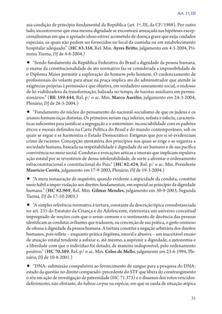 Art. 1º, III

sua condição de princípio fundamental da República (art. 1º, III, da CF/1988). Por outro
lado, incontroverso que essa mesma dignidade se encontrará ameaçada nas hipóteses excepcionalíssimas em que o apenado idoso estiver acometido de doença grave que exija cuidados
especiais, os quais não podem ser fornecidos no local da custódia ou em estabelecimento
hospitalar adequado.” (HC 83.358, Rel. Min. Ayres Britto, julgamento em 4‑5‑2004, Primeira Turma, DJ de 4‑6‑2004.)

•• “Sendo fundamento da República Federativa do Brasil a dignidade da pessoa humana,

o exame da constitucionalidade de ato normativo faz­‑se considerada a impossibilidade de
o Diploma Maior permitir a exploração do homem pelo homem. O credenciamento de
profissionais do volante para atuar na praça implica ato do administrador que atende às
exigências próprias à permissão e que objetiva, em verdadeiro saneamento social, o endosso
de lei viabilizadora da transformação, balizada no tempo, de taxistas auxiliares em permissionários.” (RE 359.444, Rel. p/ o ac. Min. Marco Aurélio, julgamento em 24‑3‑2004,
Plenário, DJ de 28‑5‑2004.)

•• “Fundamento do núcleo do pensamento do nacional­‑socialismo de que os judeus e os

arianos formam raças distintas. Os primeiros seriam raça inferior, nefasta e infecta, características suficientes para justificar a segregação e o extermínio: inconciabilidade com os padrões
éticos e morais definidos na Carta Política do Brasil e do mundo contemporâneo, sob os
quais se ergue e se harmoniza o Estado Democrático. Estigmas que por si só evidenciam
crime de racismo. Concepção atentatória dos princípios nos quais se erige e se organiza a
sociedade humana, baseada na respeitabilidade e dignidade do ser humano e de sua pacífica
convivência no meio social. Condutas e evocações aéticas e imorais que implicam repulsiva
ação estatal por se revestirem de densa intolerabilidade, de sorte a afrontar o ordenamento
infraconstitucional e constitucional do País.” (HC 82.424, Rel. p/ o ac. Min. Presidente
Maurício Corrêa, julgamento em 17‑9‑2003, Plenário, DJ de 19‑3‑2004.)

•• “A mera instauração de inquérito, quando evidente a atipicidade da conduta, constitui
meio hábil a impor violação aos direitos fundamentais, em especial ao princípio da dignidade
humana.” (HC 82.969, Rel. Min. Gilmar Mendes, julgamento em 30‑9‑2003, Segunda
Turma, DJ de 17‑10‑2003.)

•• “A simples referência normativa à tortura, constante da descrição típica consubstanciada

no art. 233 do Estatuto da Criança e do Adolescente, exterioriza um universo conceitual
impregnado de noções com que o senso comum e o sentimento de decência das pessoas
identificam as condutas aviltantes que traduzem, na concreção de sua prática, o gesto ominoso
de ofensa à dignidade da pessoa humana. A tortura constitui a negação arbitrária dos direitos
humanos, pois reflete – enquanto prática ilegítima, imoral e abusiva – um inaceitável ensaio
de atuação estatal tendente a asfixiar e, até mesmo, a suprimir a dignidade, a autonomia e
a liberdade com que o indivíduo foi dotado, de maneira indisponível, pelo ordenamento
positivo.” (HC 70.389, Rel. p/ o ac. Min. Celso de Mello, julgamento em 23‑6‑1994, Plenário, DJ de 10‑8‑2001.)

•• “DNA: submissão compulsória ao fornecimento de sangue para a pesquisa do DNA:
estado da questão no direito comparado: precedente do STF que libera do constrangimento
o réu em ação de investigação de paternidade (HC 71.373) e o dissenso dos votos vencidos:
deferimento, não obstante, do habeas corpus na espécie, em que se cuida de situação atípica
31

 