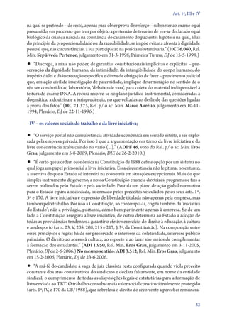 Art. 1º, III e IV

na qual se pretende – de resto, apenas para obter prova de reforço – submeter ao exame o pai
presumido, em processo que tem por objeto a pretensão de terceiro de ver­‑se declarado o pai
biológico da criança nascida na constância do casamento do paciente: hipótese na qual, à luz
do princípio da proporcionalidade ou da razoabilidade, se impõe evitar a afronta à dignidade
pessoal que, nas circunstâncias, a sua participação na perícia substantivaria.” (HC 76.060, Rel.
Min. Sepúlveda Pertence, julgamento em 31‑3‑1998, Primeira Turma, DJ de 15‑5‑1998.)

•• “Discrepa, a mais não poder, de garantias constitucionais implícitas e explícitas – pre-

servação da dignidade humana, da intimidade, da intangibilidade do corpo humano, do
império da lei e da inexecução específica e direta de obrigação de fazer – provimento judicial
que, em ação civil de investigação de paternidade, implique determinação no sentido de o
réu ser conduzido ao laboratório, ‘debaixo de vara’, para coleta do material indispensável à
feitura do exame DNA. A recusa resolve­‑se no plano jurídico­‑instrumental, consideradas a
dogmática, a doutrina e a jurisprudência, no que voltadas ao deslinde das questões ligadas
à prova dos fatos.” (HC 71.373, Rel. p/ o ac. Min. Marco Aurélio, julgamento em 10‑11‑­
1994, Plenário, DJ de 22‑11‑1996.)
IV – os valores sociais do trabalho e da livre iniciativa;

•• “O serviço postal não consubstancia atividade econômica em sentido estrito, a ser explo-

rada pela empresa privada. Por isso é que a argumentação em torno da livre iniciativa e da
livre concorrência acaba caindo no vazio (...).” (ADPF 46, voto do Rel. p/ o ac. Min. Eros
Grau, julgamento em 5‑8‑2009, Plenário, DJE de 26‑2‑2010.)

•• “É certo que a ordem econômica na Constituição de 1988 define opção por um sistema no

qual joga um papel primordial a livre iniciativa. Essa circunstância não legitima, no entanto,
a assertiva de que o Estado só intervirá na economia em situações excepcionais. Mais do que
simples instrumento de governo, a nossa Constituição enuncia diretrizes, programas e fins a
serem realizados pelo Estado e pela sociedade. Postula um plano de ação global normativo
para o Estado e para a sociedade, informado pelos preceitos veiculados pelos seus arts. 1º,
3º e 170. A livre iniciativa é expressão de liberdade titulada não apenas pela empresa, mas
também pelo trabalho. Por isso a Constituição, ao contemplá­‑la, cogita também da ‘iniciativa
do Estado’; não a privilegia, portanto, como bem pertinente apenas à empresa. Se de um
lado a Constituição assegura a livre iniciativa, de outro determina ao Estado a adoção de
todas as providências tendentes a garantir o efetivo exercício do direito à educação, à cultura
e ao desporto (arts. 23, V, 205, 208, 215 e 217, § 3º, da Constituição). Na composição entre
esses princípios e regras há de ser preservado o interesse da coletividade, interesse público
primário. O direito ao acesso à cultura, ao esporte e ao lazer são meios de complementar
a formação dos estudantes.” (ADI 1.950, Rel. Min. Eros Grau, julgamento em 3‑11‑2005,
Plenário, DJ de 2‑6‑2006.) No mesmo sentido: ADI 3.512, Rel. Min. Eros Grau, julgamento
em 15‑2‑2006, Plenário, DJ de 23‑6‑2006.

•• “A má­‑fé do candidato à vaga de juiz classista resta configurada quando viola preceito
constante dos atos constitutivos do sindicato e declara falsamente, em nome da entidade
sindical, o cumprimento de todas as disposições legais e estatutárias para a formação de
lista enviada ao TRT. O trabalho consubstancia valor social constitucionalmente protegido
(arts. 1º, IV, e 170 da CB/1988), que sobreleva o direito do recorrente a perceber remunera32

 